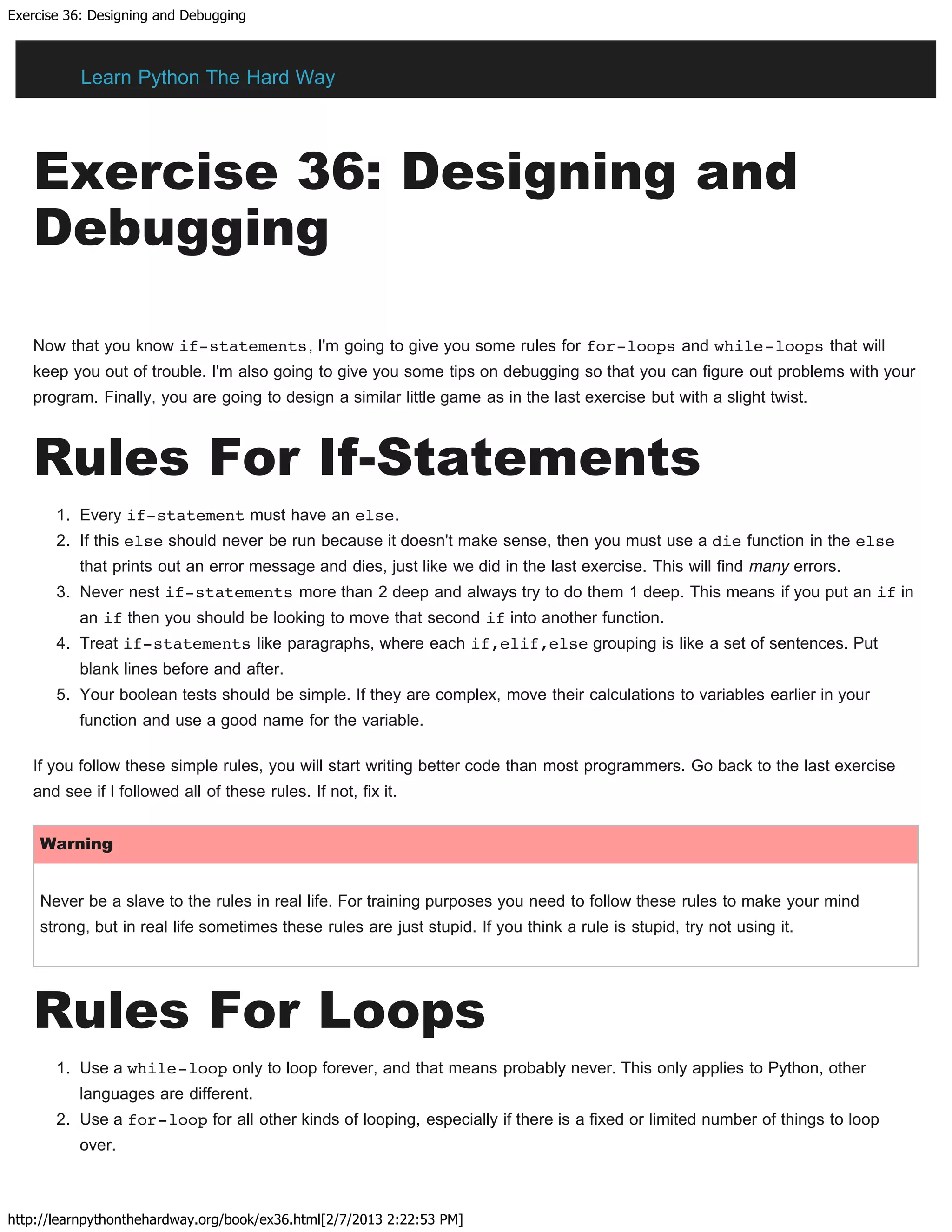 Exercise 36: Designing and Debugging
http://learnpythonthehardway.org/book/ex36.html[2/7/2013 2:22:53 PM]
Exercise 36: Designing and
Debugging
Now that you know if-statements, I'm going to give you some rules for for-loops and while-loops that will
keep you out of trouble. I'm also going to give you some tips on debugging so that you can figure out problems with your
program. Finally, you are going to design a similar little game as in the last exercise but with a slight twist.
Rules For If-Statements
1. Every if-statement must have an else.
2. If this else should never be run because it doesn't make sense, then you must use a die function in the else
that prints out an error message and dies, just like we did in the last exercise. This will find many errors.
3. Never nest if-statements more than 2 deep and always try to do them 1 deep. This means if you put an if in
an if then you should be looking to move that second if into another function.
4. Treat if-statements like paragraphs, where each if,elif,else grouping is like a set of sentences. Put
blank lines before and after.
5. Your boolean tests should be simple. If they are complex, move their calculations to variables earlier in your
function and use a good name for the variable.
If you follow these simple rules, you will start writing better code than most programmers. Go back to the last exercise
and see if I followed all of these rules. If not, fix it.
Warning
Never be a slave to the rules in real life. For training purposes you need to follow these rules to make your mind
strong, but in real life sometimes these rules are just stupid. If you think a rule is stupid, try not using it.
Rules For Loops
1. Use a while-loop only to loop forever, and that means probably never. This only applies to Python, other
languages are different.
2. Use a for-loop for all other kinds of looping, especially if there is a fixed or limited number of things to loop
over.
Learn Python The Hard Way
 