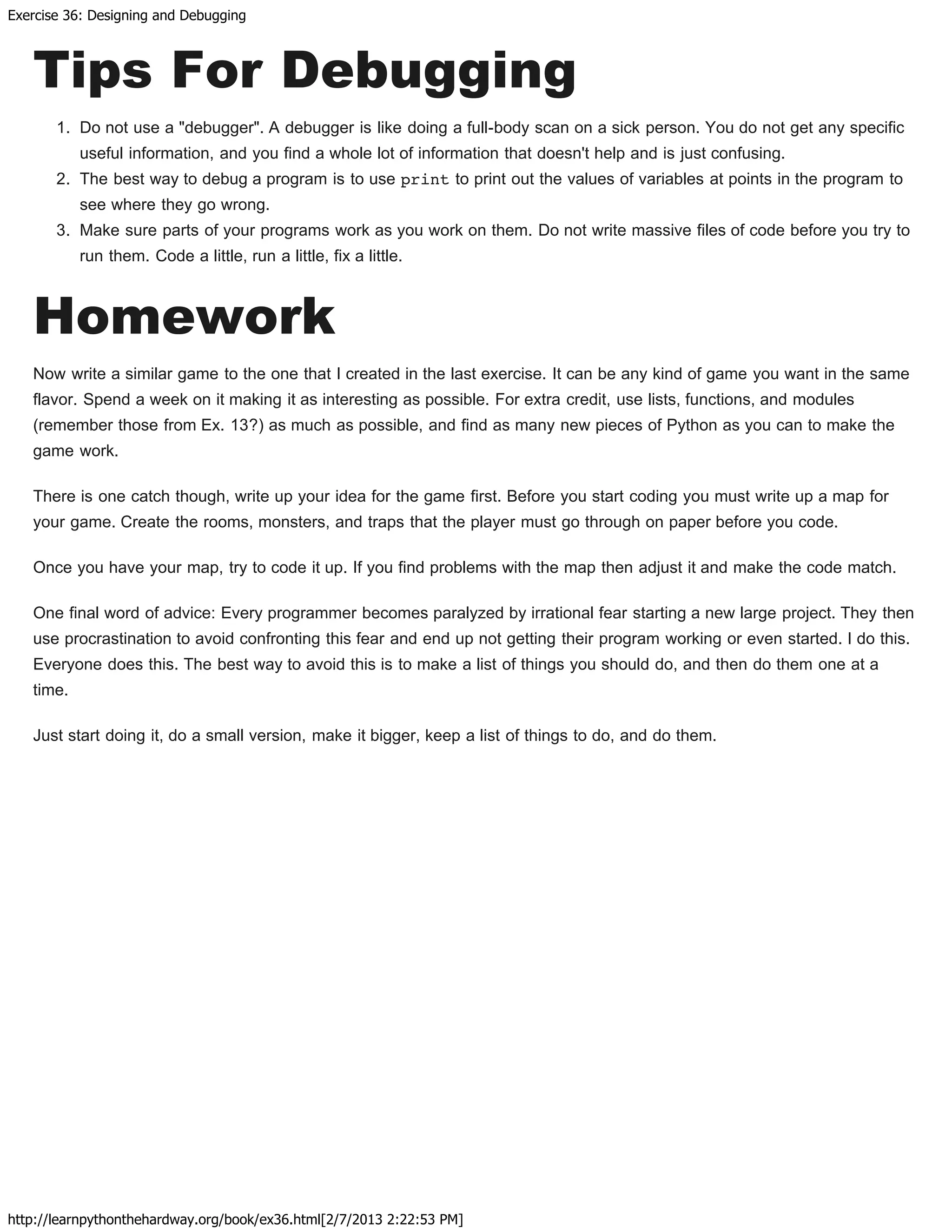 Exercise 36: Designing and Debugging
http://learnpythonthehardway.org/book/ex36.html[2/7/2013 2:22:53 PM]
Tips For Debugging
1. Do not use a "debugger". A debugger is like doing a full-body scan on a sick person. You do not get any specific
useful information, and you find a whole lot of information that doesn't help and is just confusing.
2. The best way to debug a program is to use print to print out the values of variables at points in the program to
see where they go wrong.
3. Make sure parts of your programs work as you work on them. Do not write massive files of code before you try to
run them. Code a little, run a little, fix a little.
Homework
Now write a similar game to the one that I created in the last exercise. It can be any kind of game you want in the same
flavor. Spend a week on it making it as interesting as possible. For extra credit, use lists, functions, and modules
(remember those from Ex. 13?) as much as possible, and find as many new pieces of Python as you can to make the
game work.
There is one catch though, write up your idea for the game first. Before you start coding you must write up a map for
your game. Create the rooms, monsters, and traps that the player must go through on paper before you code.
Once you have your map, try to code it up. If you find problems with the map then adjust it and make the code match.
One final word of advice: Every programmer becomes paralyzed by irrational fear starting a new large project. They then
use procrastination to avoid confronting this fear and end up not getting their program working or even started. I do this.
Everyone does this. The best way to avoid this is to make a list of things you should do, and then do them one at a
time.
Just start doing it, do a small version, make it bigger, keep a list of things to do, and do them.
 