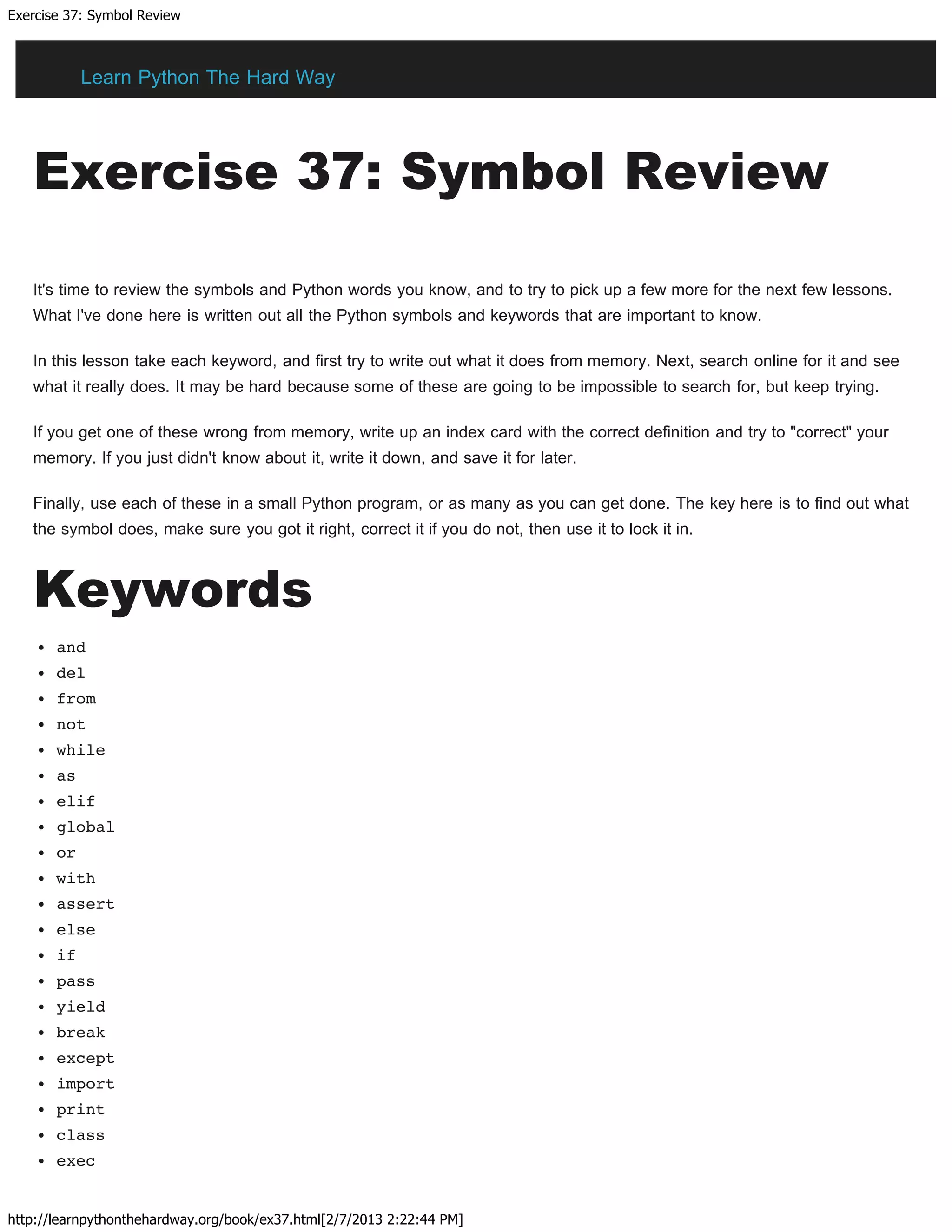 Exercise 37: Symbol Review
http://learnpythonthehardway.org/book/ex37.html[2/7/2013 2:22:44 PM]
Exercise 37: Symbol Review
It's time to review the symbols and Python words you know, and to try to pick up a few more for the next few lessons.
What I've done here is written out all the Python symbols and keywords that are important to know.
In this lesson take each keyword, and first try to write out what it does from memory. Next, search online for it and see
what it really does. It may be hard because some of these are going to be impossible to search for, but keep trying.
If you get one of these wrong from memory, write up an index card with the correct definition and try to "correct" your
memory. If you just didn't know about it, write it down, and save it for later.
Finally, use each of these in a small Python program, or as many as you can get done. The key here is to find out what
the symbol does, make sure you got it right, correct it if you do not, then use it to lock it in.
Keywords
and
del
from
not
while
as
elif
global
or
with
assert
else
if
pass
yield
break
except
import
print
class
exec
Learn Python The Hard Way
 