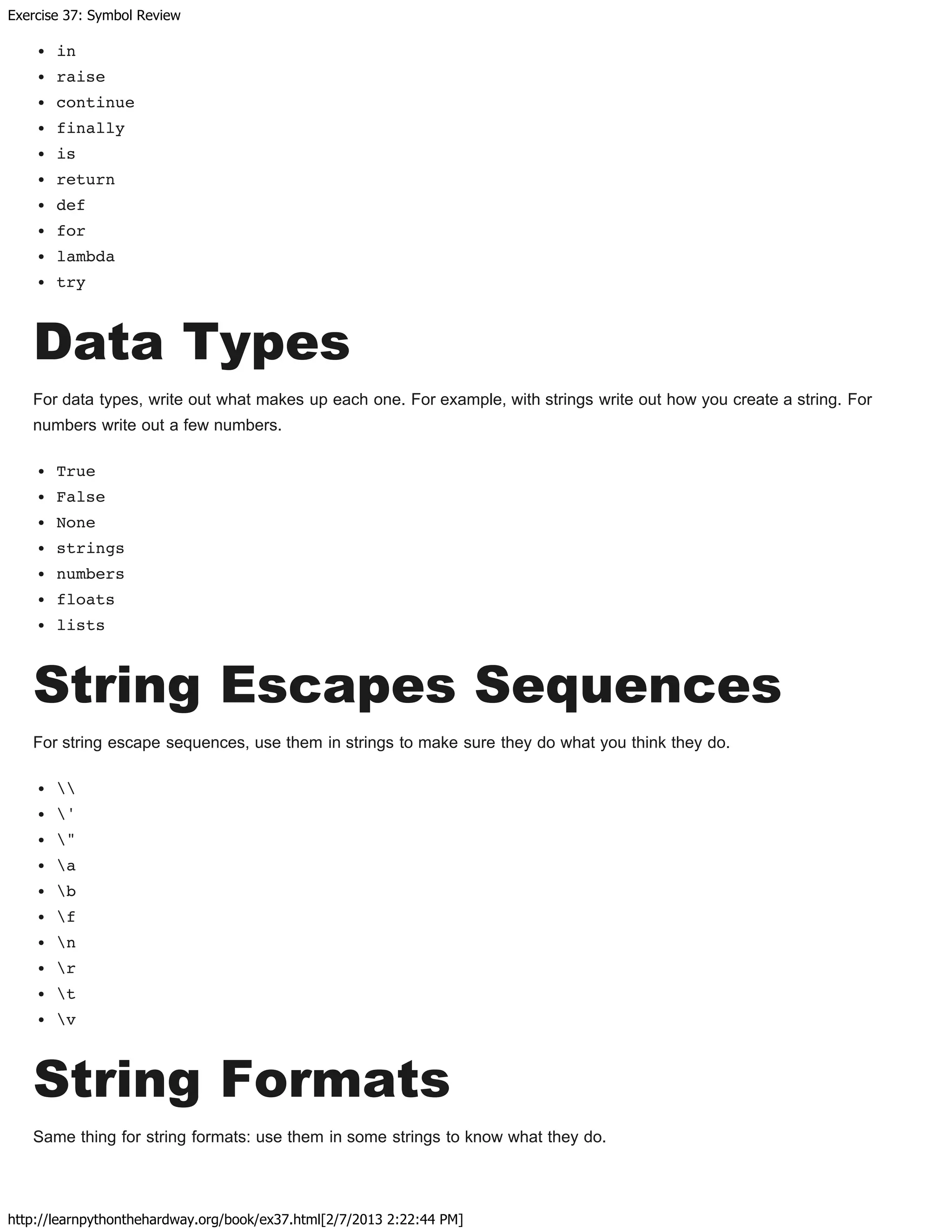 Exercise 37: Symbol Review
http://learnpythonthehardway.org/book/ex37.html[2/7/2013 2:22:44 PM]
in
raise
continue
finally
is
return
def
for
lambda
try
Data Types
For data types, write out what makes up each one. For example, with strings write out how you create a string. For
numbers write out a few numbers.
True
False
None
strings
numbers
floats
lists
String Escapes Sequences
For string escape sequences, use them in strings to make sure they do what you think they do.

'
"
a
b
f
n
r
t
v
String Formats
Same thing for string formats: use them in some strings to know what they do.
 