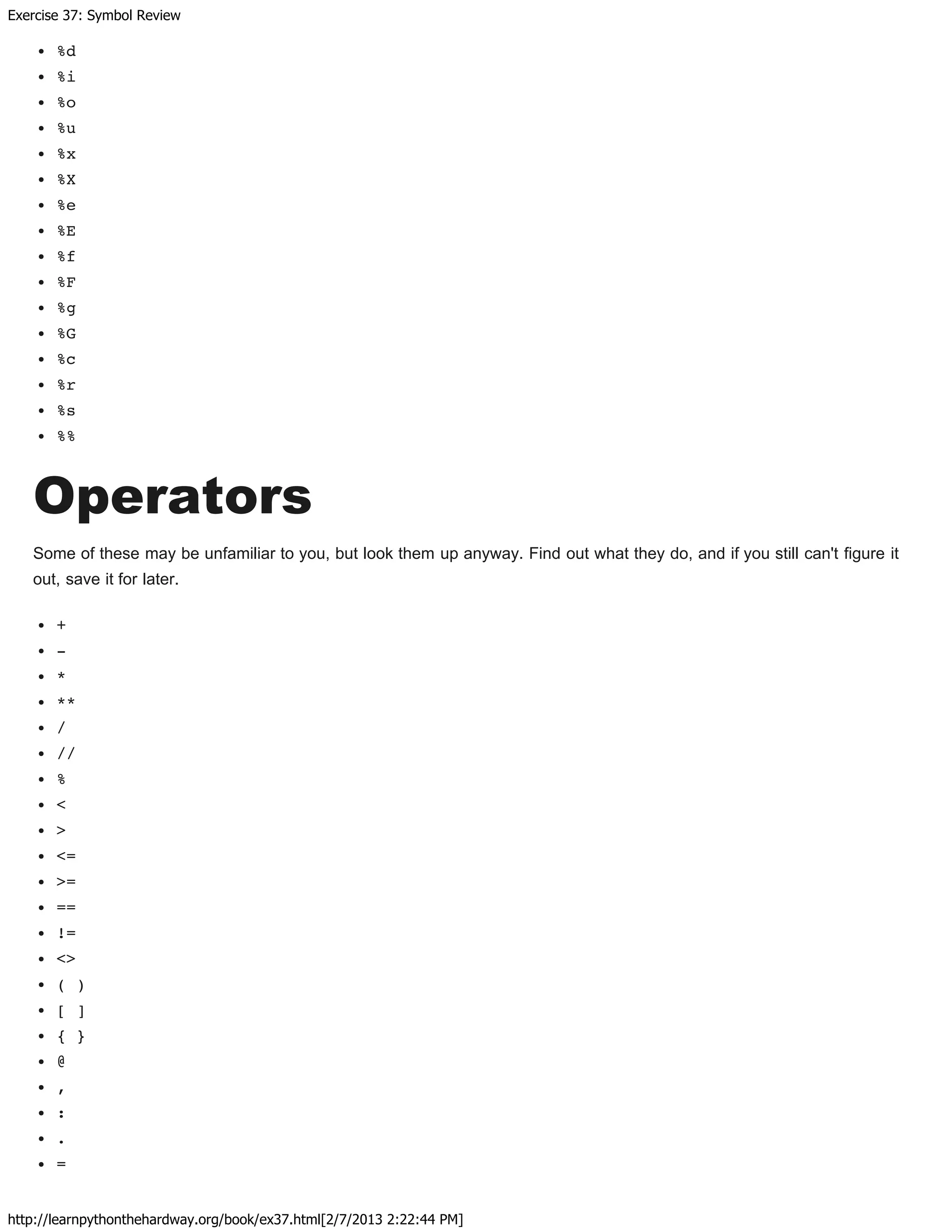 Exercise 37: Symbol Review
http://learnpythonthehardway.org/book/ex37.html[2/7/2013 2:22:44 PM]
%d
%i
%o
%u
%x
%X
%e
%E
%f
%F
%g
%G
%c
%r
%s
%%
Operators
Some of these may be unfamiliar to you, but look them up anyway. Find out what they do, and if you still can't figure it
out, save it for later.
+
-
*
**
/
//
%
<
>
<=
>=
==
!=
<>
( )
[ ]
{ }
@
,
:
.
=
 