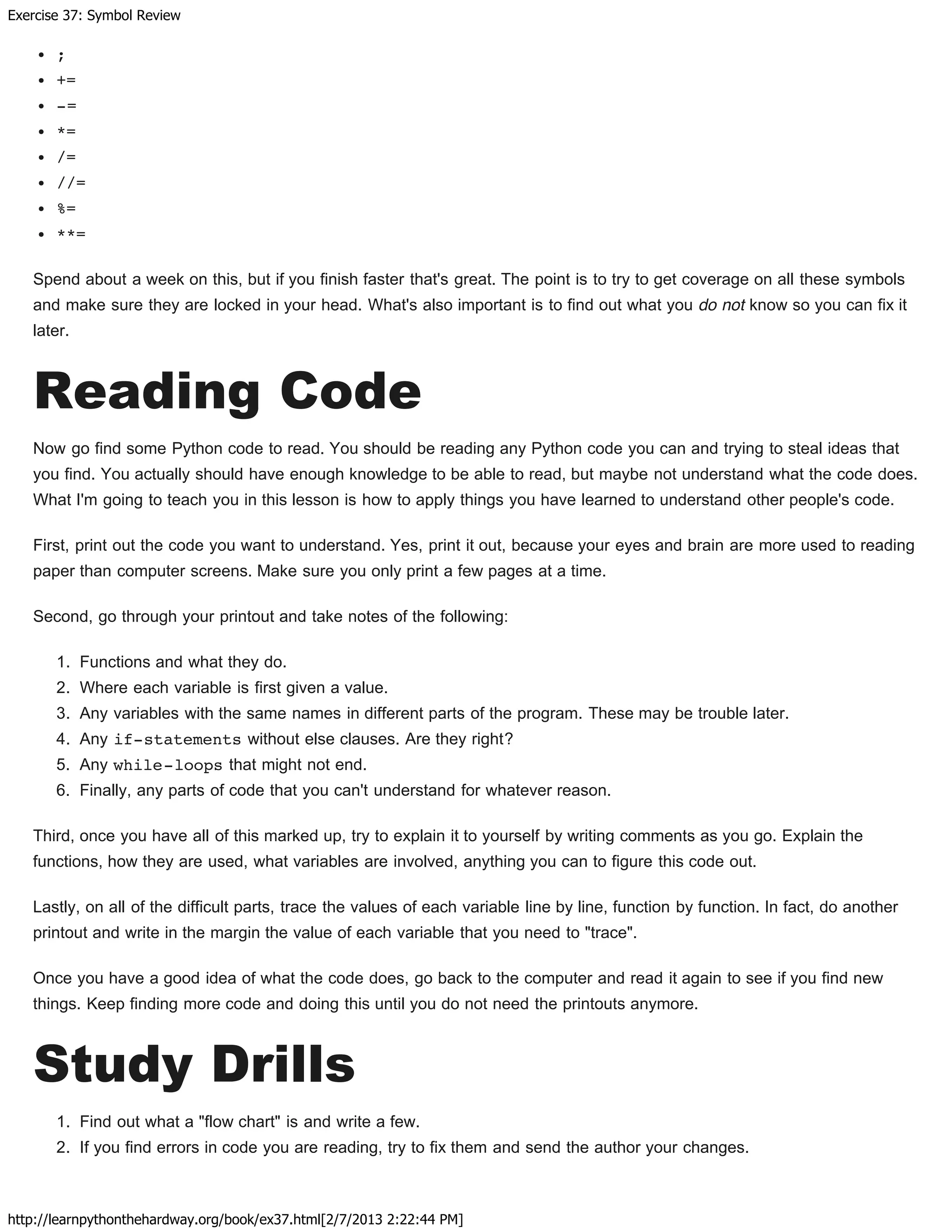 Exercise 37: Symbol Review
http://learnpythonthehardway.org/book/ex37.html[2/7/2013 2:22:44 PM]
;
+=
-=
*=
/=
//=
%=
**=
Spend about a week on this, but if you finish faster that's great. The point is to try to get coverage on all these symbols
and make sure they are locked in your head. What's also important is to find out what you do not know so you can fix it
later.
Reading Code
Now go find some Python code to read. You should be reading any Python code you can and trying to steal ideas that
you find. You actually should have enough knowledge to be able to read, but maybe not understand what the code does.
What I'm going to teach you in this lesson is how to apply things you have learned to understand other people's code.
First, print out the code you want to understand. Yes, print it out, because your eyes and brain are more used to reading
paper than computer screens. Make sure you only print a few pages at a time.
Second, go through your printout and take notes of the following:
1. Functions and what they do.
2. Where each variable is first given a value.
3. Any variables with the same names in different parts of the program. These may be trouble later.
4. Any if-statements without else clauses. Are they right?
5. Any while-loops that might not end.
6. Finally, any parts of code that you can't understand for whatever reason.
Third, once you have all of this marked up, try to explain it to yourself by writing comments as you go. Explain the
functions, how they are used, what variables are involved, anything you can to figure this code out.
Lastly, on all of the difficult parts, trace the values of each variable line by line, function by function. In fact, do another
printout and write in the margin the value of each variable that you need to "trace".
Once you have a good idea of what the code does, go back to the computer and read it again to see if you find new
things. Keep finding more code and doing this until you do not need the printouts anymore.
Study Drills
1. Find out what a "flow chart" is and write a few.
2. If you find errors in code you are reading, try to fix them and send the author your changes.
 