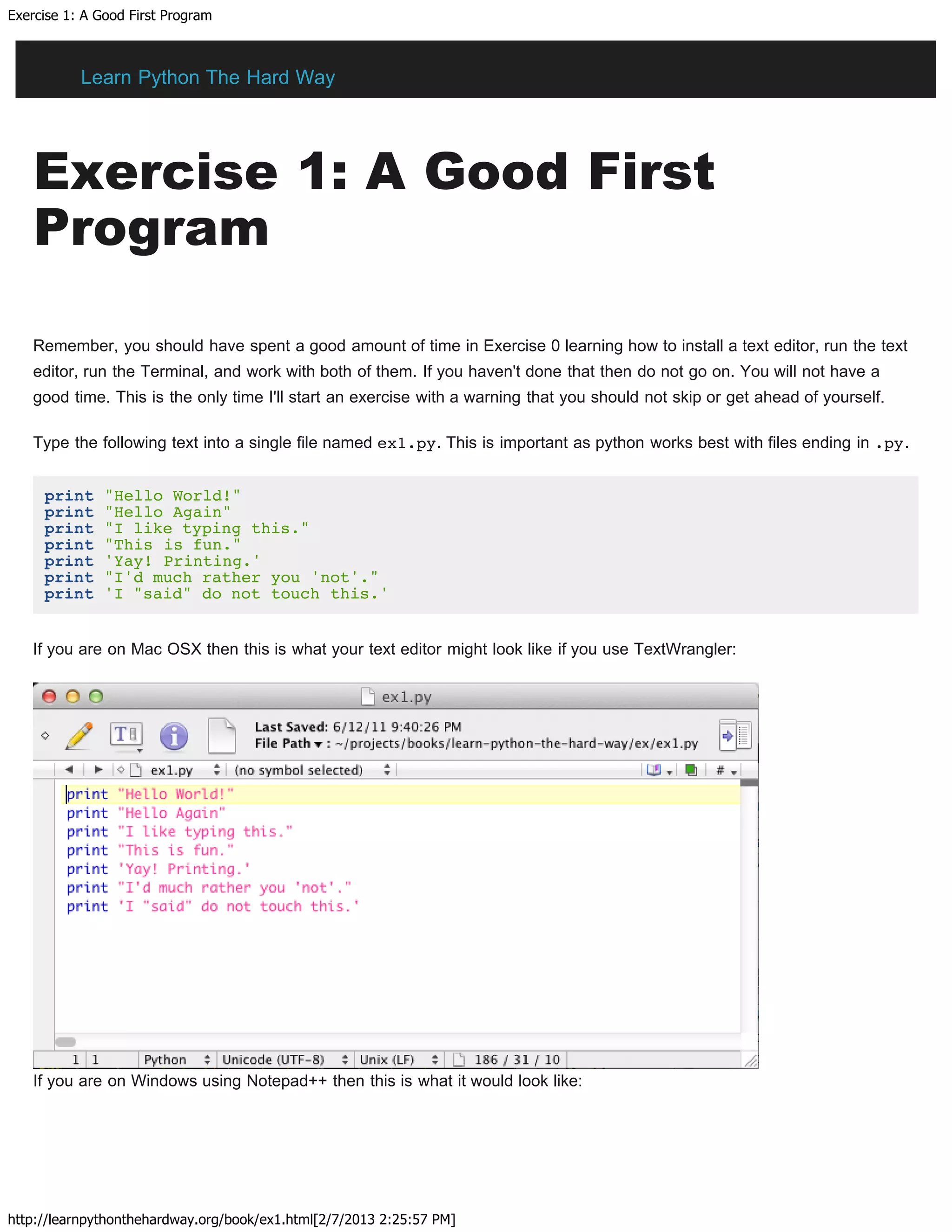 Exercise 1: A Good First Program
http://learnpythonthehardway.org/book/ex1.html[2/7/2013 2:25:57 PM]
Exercise 1: A Good First
Program
Remember, you should have spent a good amount of time in Exercise 0 learning how to install a text editor, run the text
editor, run the Terminal, and work with both of them. If you haven't done that then do not go on. You will not have a
good time. This is the only time I'll start an exercise with a warning that you should not skip or get ahead of yourself.
Type the following text into a single file named ex1.py. This is important as python works best with files ending in .py.
print "Hello World!"
print "Hello Again"
print "I like typing this."
print "This is fun."
print 'Yay! Printing.'
print "I'd much rather you 'not'."
print 'I "said" do not touch this.'
If you are on Mac OSX then this is what your text editor might look like if you use TextWrangler:
If you are on Windows using Notepad++ then this is what it would look like:
Learn Python The Hard Way
 