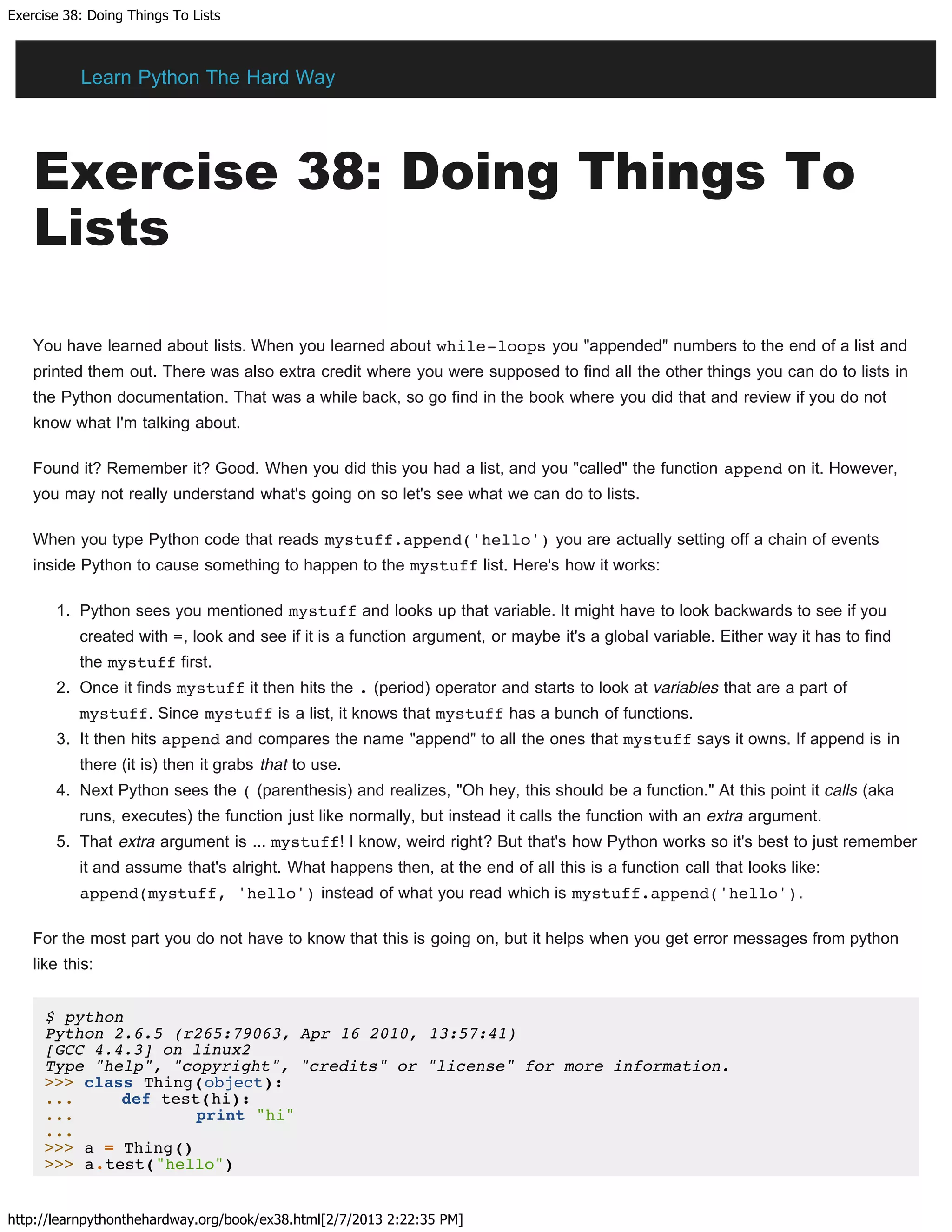 Exercise 38: Doing Things To Lists
http://learnpythonthehardway.org/book/ex38.html[2/7/2013 2:22:35 PM]
Exercise 38: Doing Things To
Lists
You have learned about lists. When you learned about while-loops you "appended" numbers to the end of a list and
printed them out. There was also extra credit where you were supposed to find all the other things you can do to lists in
the Python documentation. That was a while back, so go find in the book where you did that and review if you do not
know what I'm talking about.
Found it? Remember it? Good. When you did this you had a list, and you "called" the function append on it. However,
you may not really understand what's going on so let's see what we can do to lists.
When you type Python code that reads mystuff.append('hello') you are actually setting off a chain of events
inside Python to cause something to happen to the mystuff list. Here's how it works:
1. Python sees you mentioned mystuff and looks up that variable. It might have to look backwards to see if you
created with =, look and see if it is a function argument, or maybe it's a global variable. Either way it has to find
the mystuff first.
2. Once it finds mystuff it then hits the . (period) operator and starts to look at variables that are a part of
mystuff. Since mystuff is a list, it knows that mystuff has a bunch of functions.
3. It then hits append and compares the name "append" to all the ones that mystuff says it owns. If append is in
there (it is) then it grabs that to use.
4. Next Python sees the ( (parenthesis) and realizes, "Oh hey, this should be a function." At this point it calls (aka
runs, executes) the function just like normally, but instead it calls the function with an extra argument.
5. That extra argument is ... mystuff! I know, weird right? But that's how Python works so it's best to just remember
it and assume that's alright. What happens then, at the end of all this is a function call that looks like:
append(mystuff, 'hello') instead of what you read which is mystuff.append('hello').
For the most part you do not have to know that this is going on, but it helps when you get error messages from python
like this:
$ python
Python 2.6.5 (r265:79063, Apr 16 2010, 13:57:41)
[GCC 4.4.3] on linux2
Type "help", "copyright", "credits" or "license" for more information.
>>> class Thing(object):
... def test(hi):
... print "hi"
...
>>> a = Thing()
>>> a.test("hello")
Learn Python The Hard Way
 