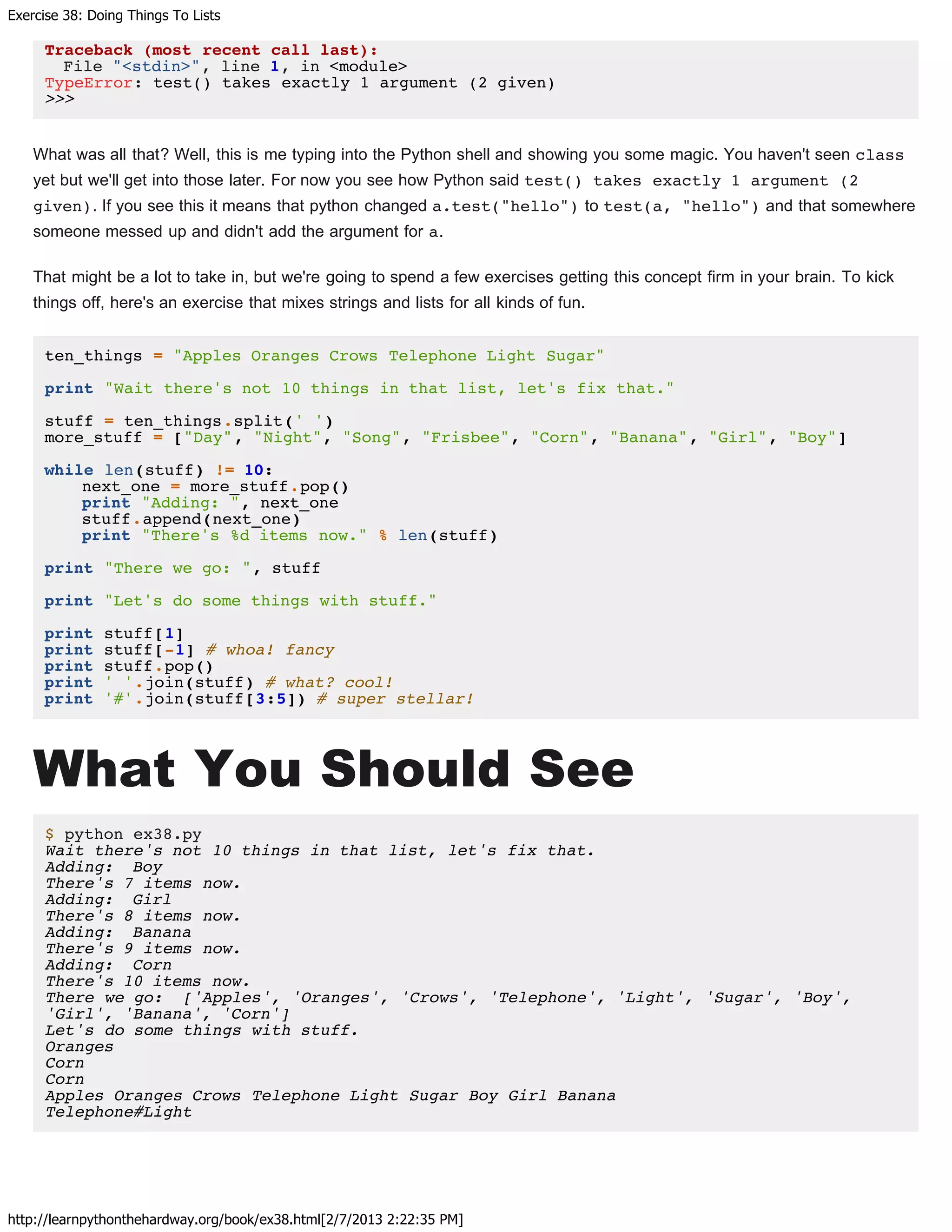 Exercise 38: Doing Things To Lists
http://learnpythonthehardway.org/book/ex38.html[2/7/2013 2:22:35 PM]
Traceback (most recent call last):
File "<stdin>", line 1, in <module>
TypeError: test() takes exactly 1 argument (2 given)
>>>
What was all that? Well, this is me typing into the Python shell and showing you some magic. You haven't seen class
yet but we'll get into those later. For now you see how Python said test() takes exactly 1 argument (2
given). If you see this it means that python changed a.test("hello") to test(a, "hello") and that somewhere
someone messed up and didn't add the argument for a.
That might be a lot to take in, but we're going to spend a few exercises getting this concept firm in your brain. To kick
things off, here's an exercise that mixes strings and lists for all kinds of fun.
ten_things = "Apples Oranges Crows Telephone Light Sugar"
print "Wait there's not 10 things in that list, let's fix that."
stuff = ten_things.split(' ')
more_stuff = ["Day", "Night", "Song", "Frisbee", "Corn", "Banana", "Girl", "Boy"]
while len(stuff) != 10:
next_one = more_stuff.pop()
print "Adding: ", next_one
stuff.append(next_one)
print "There's %d items now." % len(stuff)
print "There we go: ", stuff
print "Let's do some things with stuff."
print stuff[1]
print stuff[-1] # whoa! fancy
print stuff.pop()
print ' '.join(stuff) # what? cool!
print '#'.join(stuff[3:5]) # super stellar!
What You Should See
$ python ex38.py
Wait there's not 10 things in that list, let's fix that.
Adding: Boy
There's 7 items now.
Adding: Girl
There's 8 items now.
Adding: Banana
There's 9 items now.
Adding: Corn
There's 10 items now.
There we go: ['Apples', 'Oranges', 'Crows', 'Telephone', 'Light', 'Sugar', 'Boy',
'Girl', 'Banana', 'Corn']
Let's do some things with stuff.
Oranges
Corn
Corn
Apples Oranges Crows Telephone Light Sugar Boy Girl Banana
Telephone#Light
 