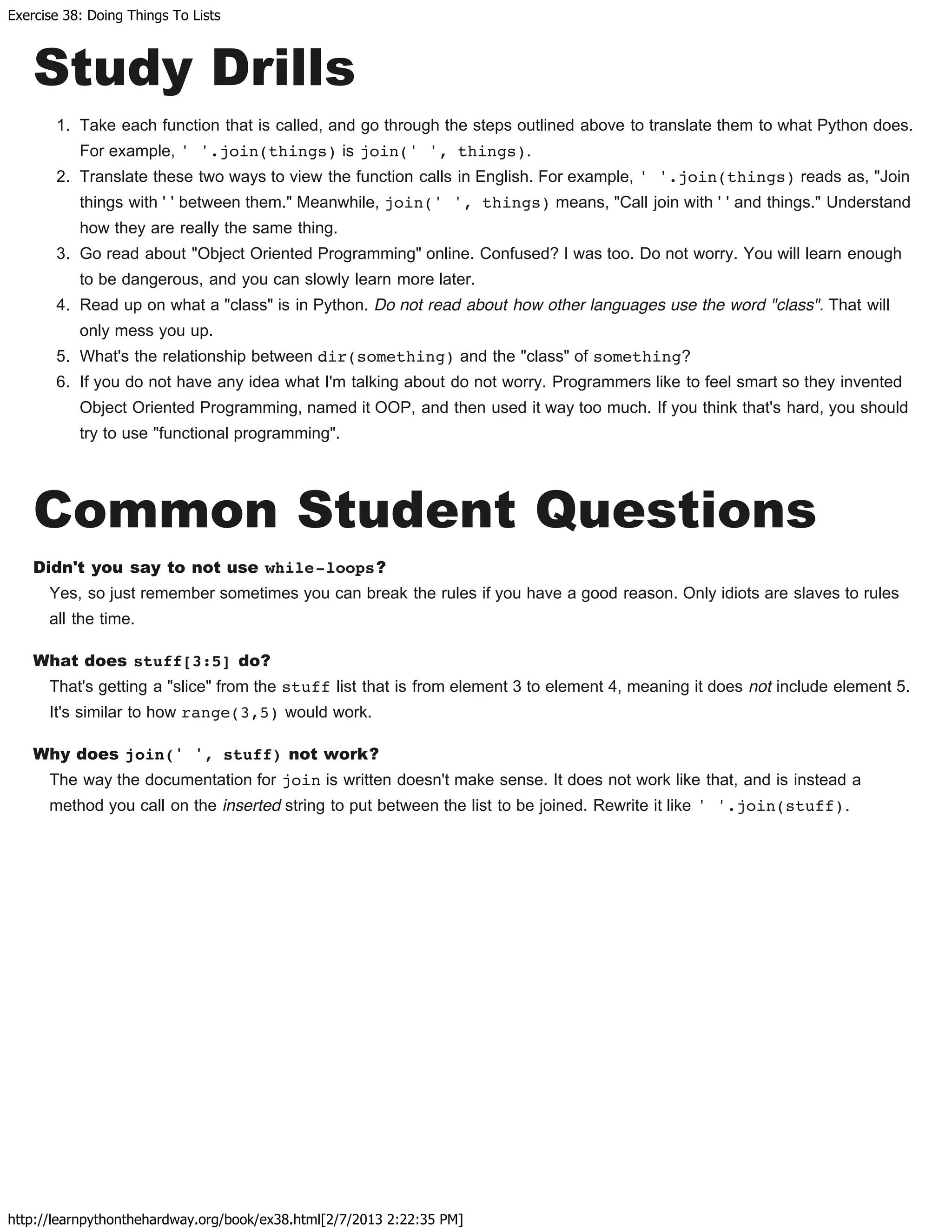 Exercise 38: Doing Things To Lists
http://learnpythonthehardway.org/book/ex38.html[2/7/2013 2:22:35 PM]
Study Drills
1. Take each function that is called, and go through the steps outlined above to translate them to what Python does.
For example, ' '.join(things) is join(' ', things).
2. Translate these two ways to view the function calls in English. For example, ' '.join(things) reads as, "Join
things with ' ' between them." Meanwhile, join(' ', things) means, "Call join with ' ' and things." Understand
how they are really the same thing.
3. Go read about "Object Oriented Programming" online. Confused? I was too. Do not worry. You will learn enough
to be dangerous, and you can slowly learn more later.
4. Read up on what a "class" is in Python. Do not read about how other languages use the word "class". That will
only mess you up.
5. What's the relationship between dir(something) and the "class" of something?
6. If you do not have any idea what I'm talking about do not worry. Programmers like to feel smart so they invented
Object Oriented Programming, named it OOP, and then used it way too much. If you think that's hard, you should
try to use "functional programming".
Common Student Questions
Didn't you say to not use while-loops?
Yes, so just remember sometimes you can break the rules if you have a good reason. Only idiots are slaves to rules
all the time.
What does stuff[3:5] do?
That's getting a "slice" from the stuff list that is from element 3 to element 4, meaning it does not include element 5.
It's similar to how range(3,5) would work.
Why does join(' ', stuff) not work?
The way the documentation for join is written doesn't make sense. It does not work like that, and is instead a
method you call on the inserted string to put between the list to be joined. Rewrite it like ' '.join(stuff).
 
