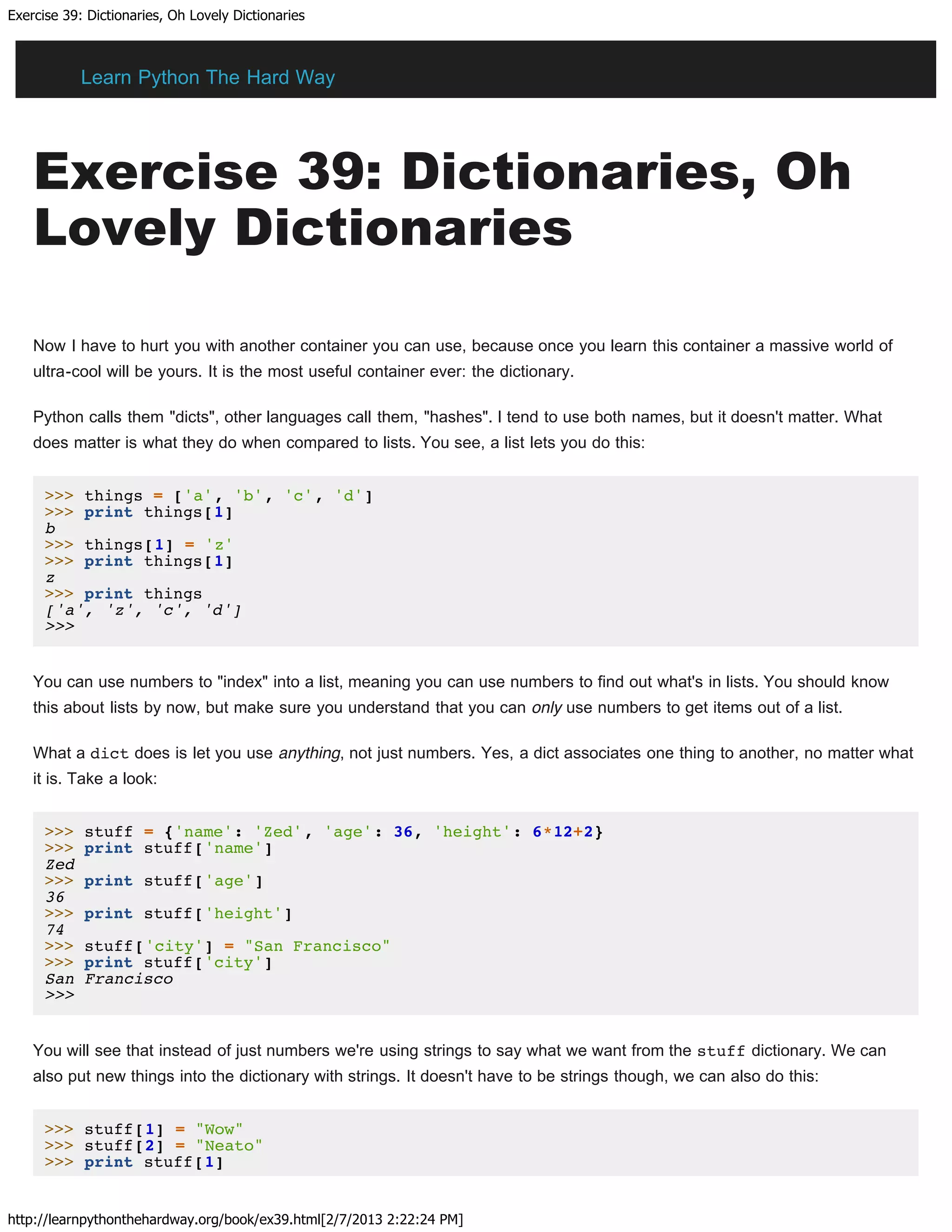 Exercise 39: Dictionaries, Oh Lovely Dictionaries
http://learnpythonthehardway.org/book/ex39.html[2/7/2013 2:22:24 PM]
Exercise 39: Dictionaries, Oh
Lovely Dictionaries
Now I have to hurt you with another container you can use, because once you learn this container a massive world of
ultra-cool will be yours. It is the most useful container ever: the dictionary.
Python calls them "dicts", other languages call them, "hashes". I tend to use both names, but it doesn't matter. What
does matter is what they do when compared to lists. You see, a list lets you do this:
>>> things = ['a', 'b', 'c', 'd']
>>> print things[1]
b
>>> things[1] = 'z'
>>> print things[1]
z
>>> print things
['a', 'z', 'c', 'd']
>>>
You can use numbers to "index" into a list, meaning you can use numbers to find out what's in lists. You should know
this about lists by now, but make sure you understand that you can only use numbers to get items out of a list.
What a dict does is let you use anything, not just numbers. Yes, a dict associates one thing to another, no matter what
it is. Take a look:
>>> stuff = {'name': 'Zed', 'age': 36, 'height': 6*12+2}
>>> print stuff['name']
Zed
>>> print stuff['age']
36
>>> print stuff['height']
74
>>> stuff['city'] = "San Francisco"
>>> print stuff['city']
San Francisco
>>>
You will see that instead of just numbers we're using strings to say what we want from the stuff dictionary. We can
also put new things into the dictionary with strings. It doesn't have to be strings though, we can also do this:
>>> stuff[1] = "Wow"
>>> stuff[2] = "Neato"
>>> print stuff[1]
Learn Python The Hard Way
 