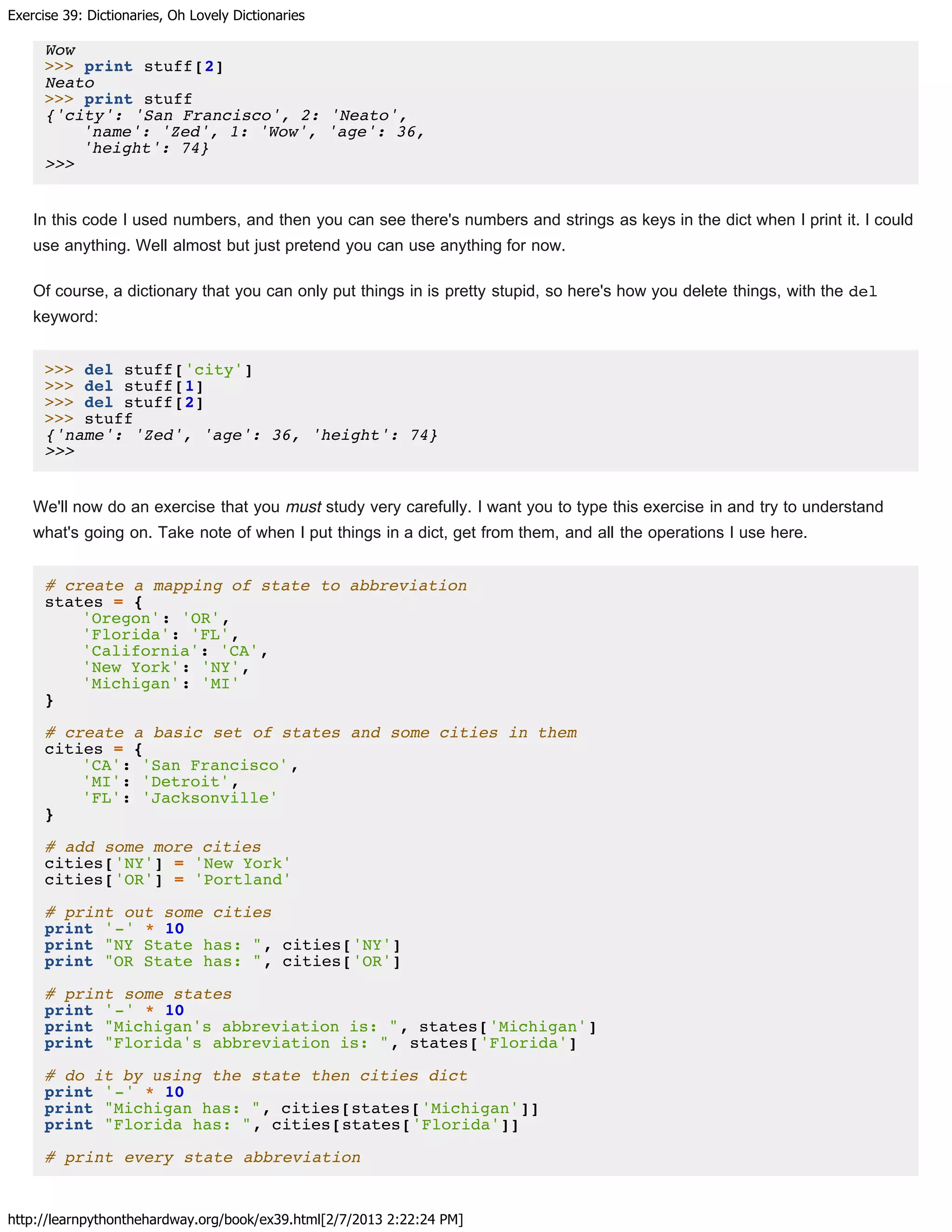 Exercise 39: Dictionaries, Oh Lovely Dictionaries
http://learnpythonthehardway.org/book/ex39.html[2/7/2013 2:22:24 PM]
Wow
>>> print stuff[2]
Neato
>>> print stuff
{'city': 'San Francisco', 2: 'Neato',
'name': 'Zed', 1: 'Wow', 'age': 36,
'height': 74}
>>>
In this code I used numbers, and then you can see there's numbers and strings as keys in the dict when I print it. I could
use anything. Well almost but just pretend you can use anything for now.
Of course, a dictionary that you can only put things in is pretty stupid, so here's how you delete things, with the del
keyword:
>>> del stuff['city']
>>> del stuff[1]
>>> del stuff[2]
>>> stuff
{'name': 'Zed', 'age': 36, 'height': 74}
>>>
We'll now do an exercise that you must study very carefully. I want you to type this exercise in and try to understand
what's going on. Take note of when I put things in a dict, get from them, and all the operations I use here.
# create a mapping of state to abbreviation
states = {
'Oregon': 'OR',
'Florida': 'FL',
'California': 'CA',
'New York': 'NY',
'Michigan': 'MI'
}
# create a basic set of states and some cities in them
cities = {
'CA': 'San Francisco',
'MI': 'Detroit',
'FL': 'Jacksonville'
}
# add some more cities
cities['NY'] = 'New York'
cities['OR'] = 'Portland'
# print out some cities
print '-' * 10
print "NY State has: ", cities['NY']
print "OR State has: ", cities['OR']
# print some states
print '-' * 10
print "Michigan's abbreviation is: ", states['Michigan']
print "Florida's abbreviation is: ", states['Florida']
# do it by using the state then cities dict
print '-' * 10
print "Michigan has: ", cities[states['Michigan']]
print "Florida has: ", cities[states['Florida']]
# print every state abbreviation
 