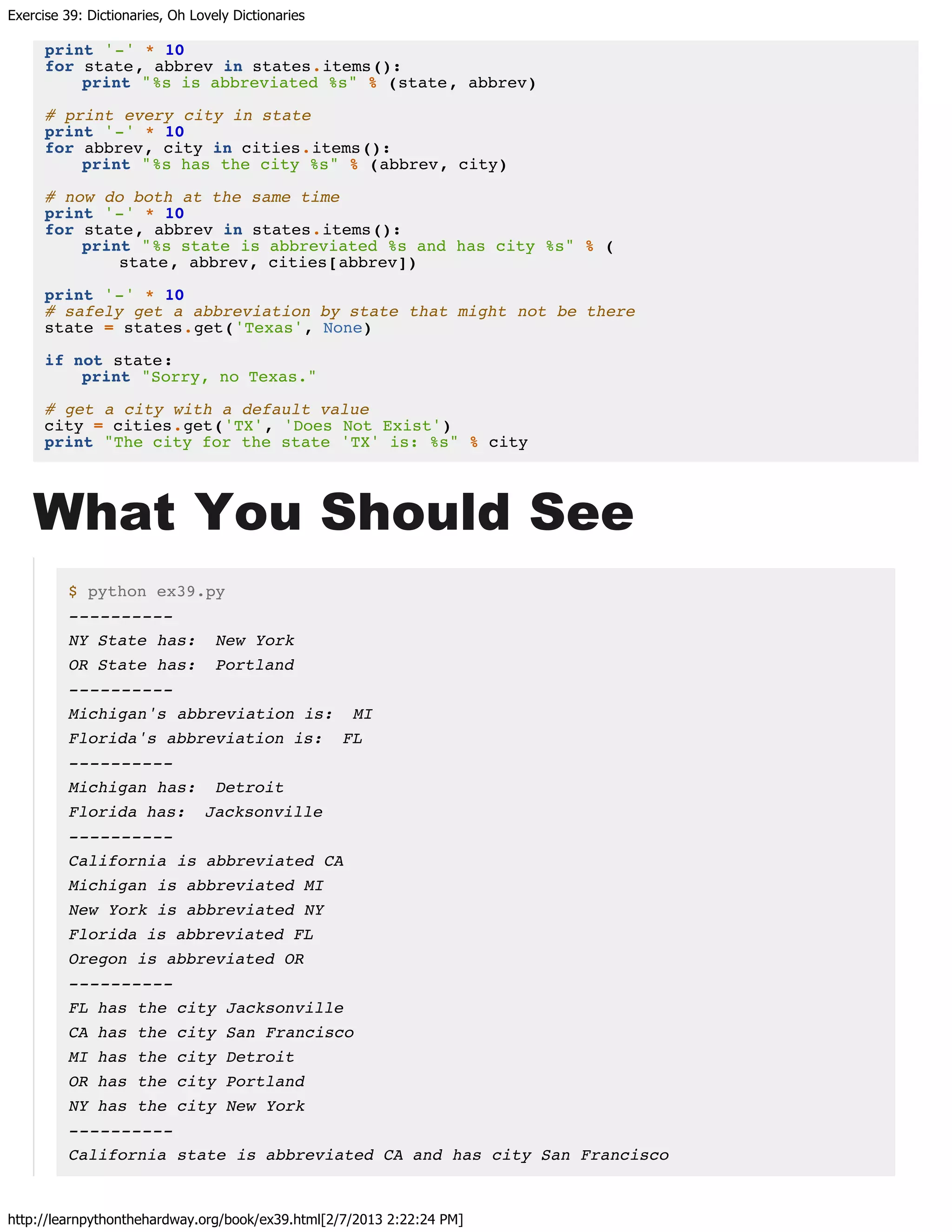 Exercise 39: Dictionaries, Oh Lovely Dictionaries
http://learnpythonthehardway.org/book/ex39.html[2/7/2013 2:22:24 PM]
print '-' * 10
for state, abbrev in states.items():
print "%s is abbreviated %s" % (state, abbrev)
# print every city in state
print '-' * 10
for abbrev, city in cities.items():
print "%s has the city %s" % (abbrev, city)
# now do both at the same time
print '-' * 10
for state, abbrev in states.items():
print "%s state is abbreviated %s and has city %s" % (
state, abbrev, cities[abbrev])
print '-' * 10
# safely get a abbreviation by state that might not be there
state = states.get('Texas', None)
if not state:
print "Sorry, no Texas."
# get a city with a default value
city = cities.get('TX', 'Does Not Exist')
print "The city for the state 'TX' is: %s" % city
What You Should See
$ python ex39.py
----------
NY State has: New York
OR State has: Portland
----------
Michigan's abbreviation is: MI
Florida's abbreviation is: FL
----------
Michigan has: Detroit
Florida has: Jacksonville
----------
California is abbreviated CA
Michigan is abbreviated MI
New York is abbreviated NY
Florida is abbreviated FL
Oregon is abbreviated OR
----------
FL has the city Jacksonville
CA has the city San Francisco
MI has the city Detroit
OR has the city Portland
NY has the city New York
----------
California state is abbreviated CA and has city San Francisco
 