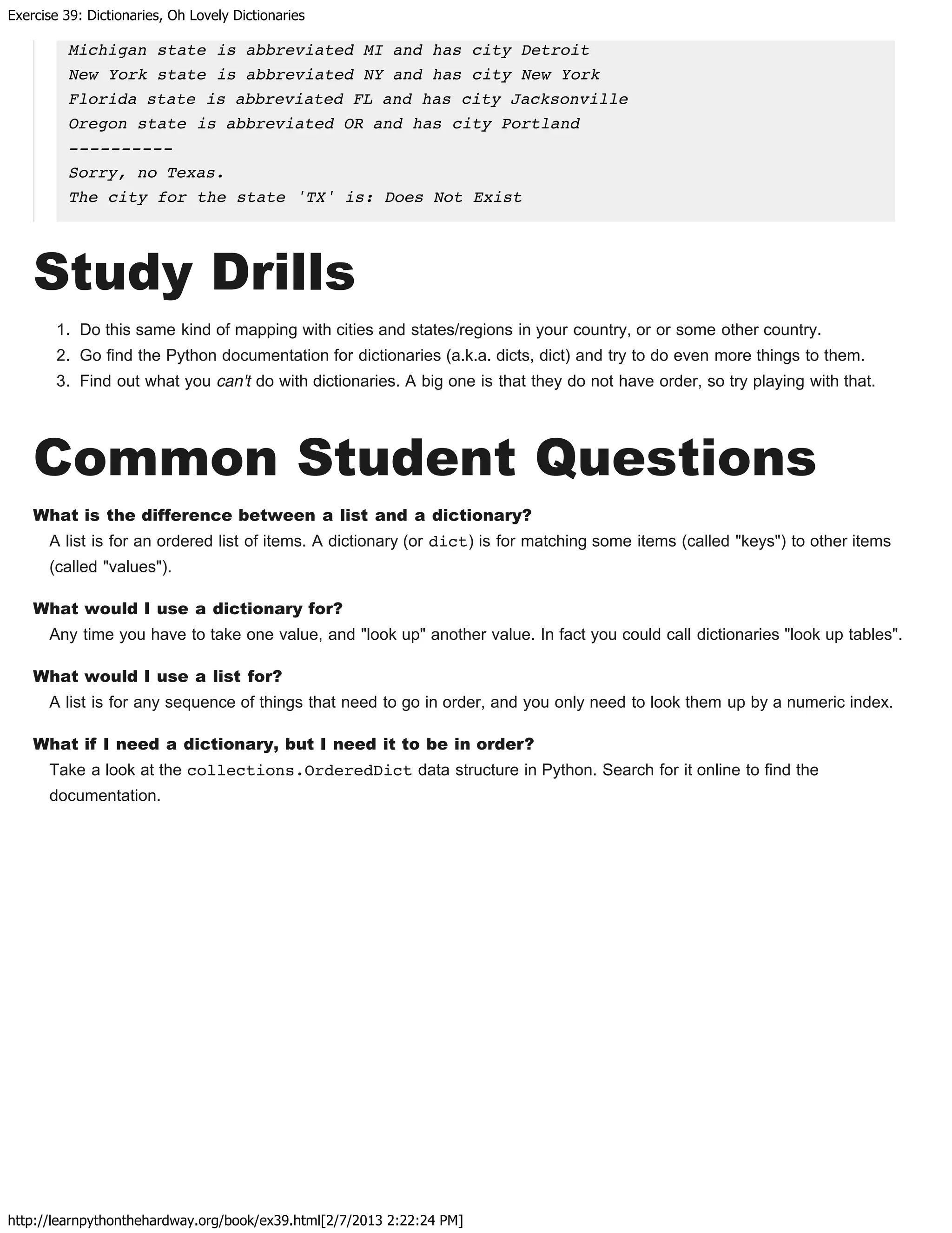 Exercise 39: Dictionaries, Oh Lovely Dictionaries
http://learnpythonthehardway.org/book/ex39.html[2/7/2013 2:22:24 PM]
Michigan state is abbreviated MI and has city Detroit
New York state is abbreviated NY and has city New York
Florida state is abbreviated FL and has city Jacksonville
Oregon state is abbreviated OR and has city Portland
----------
Sorry, no Texas.
The city for the state 'TX' is: Does Not Exist
Study Drills
1. Do this same kind of mapping with cities and states/regions in your country, or or some other country.
2. Go find the Python documentation for dictionaries (a.k.a. dicts, dict) and try to do even more things to them.
3. Find out what you can't do with dictionaries. A big one is that they do not have order, so try playing with that.
Common Student Questions
What is the difference between a list and a dictionary?
A list is for an ordered list of items. A dictionary (or dict) is for matching some items (called "keys") to other items
(called "values").
What would I use a dictionary for?
Any time you have to take one value, and "look up" another value. In fact you could call dictionaries "look up tables".
What would I use a list for?
A list is for any sequence of things that need to go in order, and you only need to look them up by a numeric index.
What if I need a dictionary, but I need it to be in order?
Take a look at the collections.OrderedDict data structure in Python. Search for it online to find the
documentation.
 