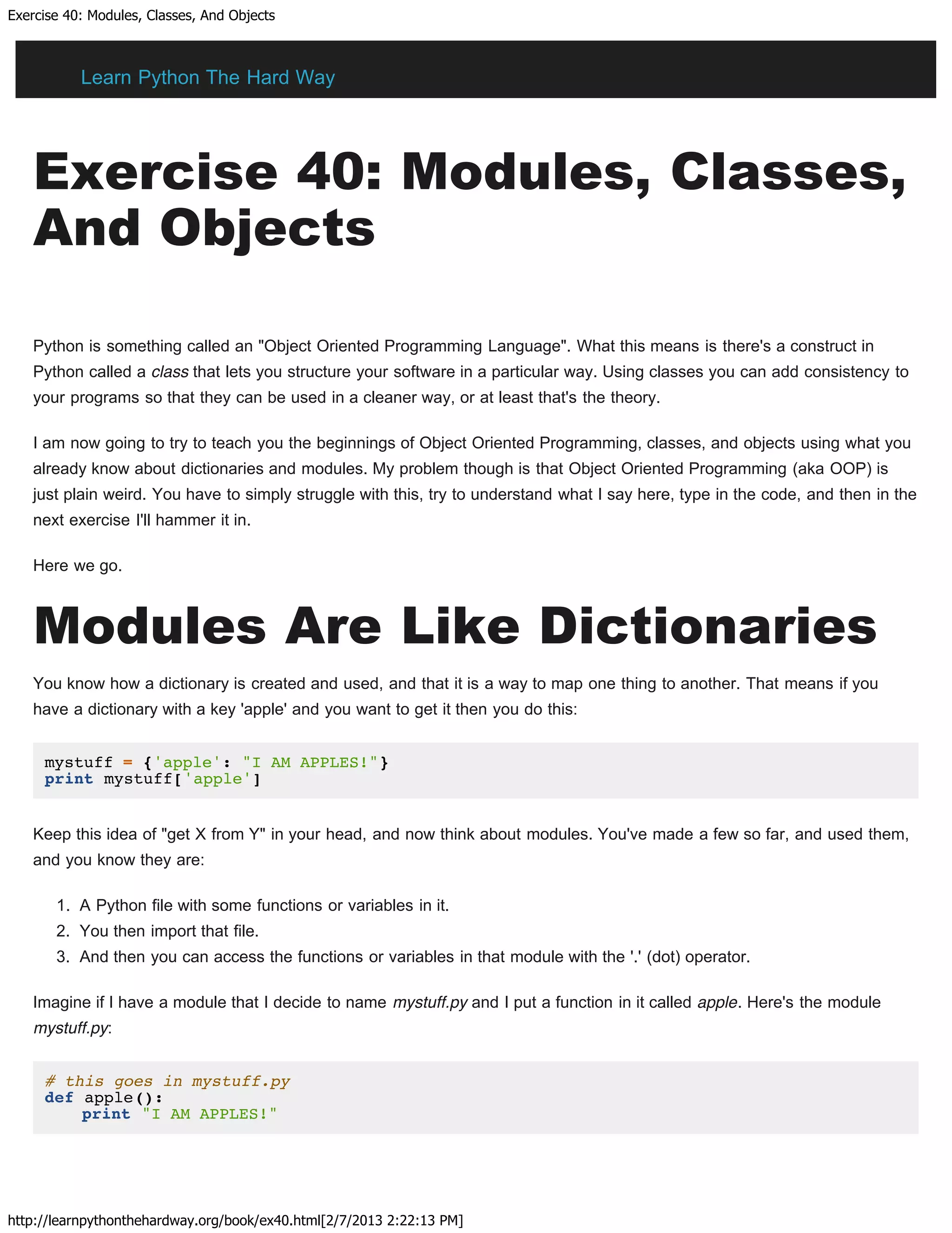 Exercise 40: Modules, Classes, And Objects
http://learnpythonthehardway.org/book/ex40.html[2/7/2013 2:22:13 PM]
Exercise 40: Modules, Classes,
And Objects
Python is something called an "Object Oriented Programming Language". What this means is there's a construct in
Python called a class that lets you structure your software in a particular way. Using classes you can add consistency to
your programs so that they can be used in a cleaner way, or at least that's the theory.
I am now going to try to teach you the beginnings of Object Oriented Programming, classes, and objects using what you
already know about dictionaries and modules. My problem though is that Object Oriented Programming (aka OOP) is
just plain weird. You have to simply struggle with this, try to understand what I say here, type in the code, and then in the
next exercise I'll hammer it in.
Here we go.
Modules Are Like Dictionaries
You know how a dictionary is created and used, and that it is a way to map one thing to another. That means if you
have a dictionary with a key 'apple' and you want to get it then you do this:
mystuff = {'apple': "I AM APPLES!"}
print mystuff['apple']
Keep this idea of "get X from Y" in your head, and now think about modules. You've made a few so far, and used them,
and you know they are:
1. A Python file with some functions or variables in it.
2. You then import that file.
3. And then you can access the functions or variables in that module with the '.' (dot) operator.
Imagine if I have a module that I decide to name mystuff.py and I put a function in it called apple. Here's the module
mystuff.py:
# this goes in mystuff.py
def apple():
print "I AM APPLES!"
Learn Python The Hard Way
 