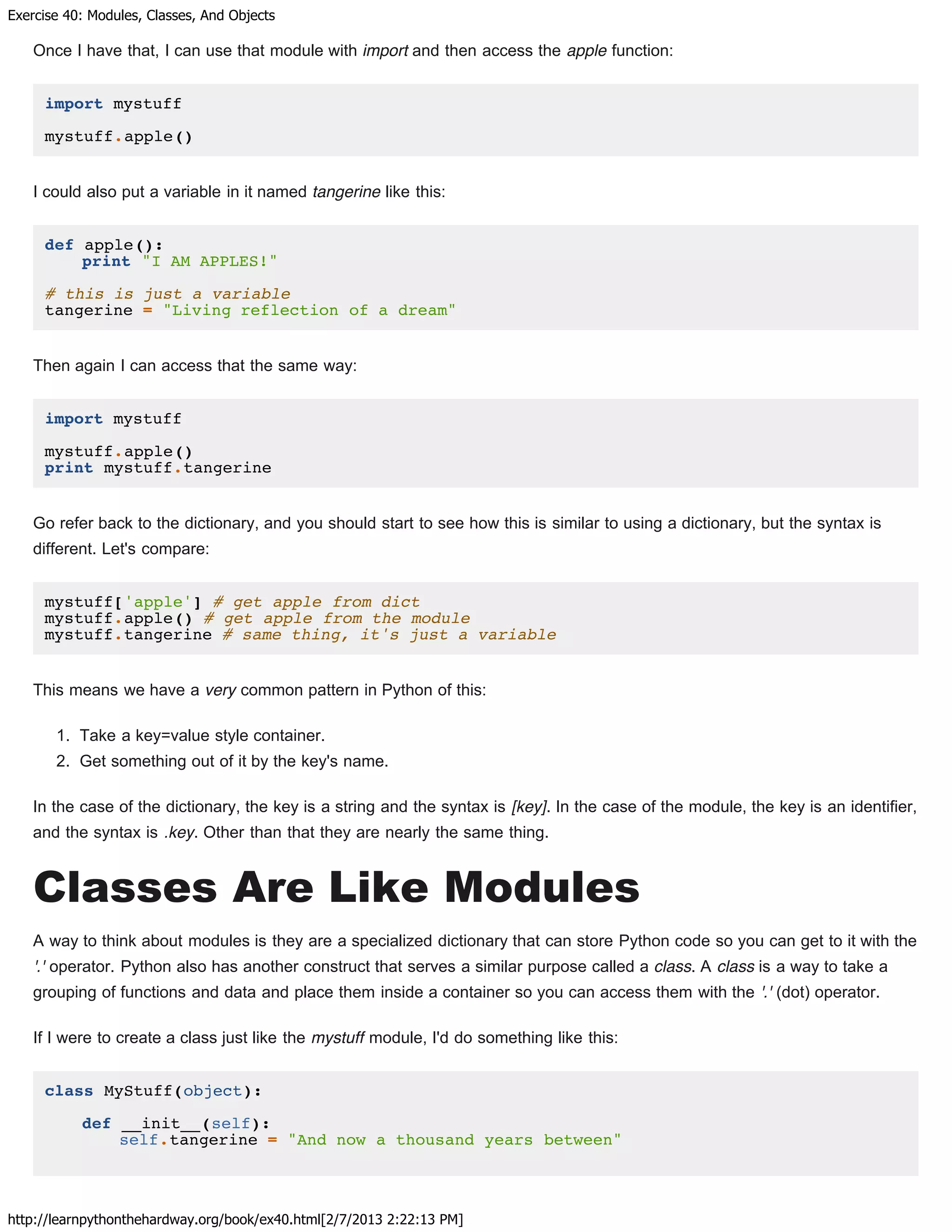Exercise 40: Modules, Classes, And Objects
http://learnpythonthehardway.org/book/ex40.html[2/7/2013 2:22:13 PM]
Once I have that, I can use that module with import and then access the apple function:
import mystuff
mystuff.apple()
I could also put a variable in it named tangerine like this:
def apple():
print "I AM APPLES!"
# this is just a variable
tangerine = "Living reflection of a dream"
Then again I can access that the same way:
import mystuff
mystuff.apple()
print mystuff.tangerine
Go refer back to the dictionary, and you should start to see how this is similar to using a dictionary, but the syntax is
different. Let's compare:
mystuff['apple'] # get apple from dict
mystuff.apple() # get apple from the module
mystuff.tangerine # same thing, it's just a variable
This means we have a very common pattern in Python of this:
1. Take a key=value style container.
2. Get something out of it by the key's name.
In the case of the dictionary, the key is a string and the syntax is [key]. In the case of the module, the key is an identifier,
and the syntax is .key. Other than that they are nearly the same thing.
Classes Are Like Modules
A way to think about modules is they are a specialized dictionary that can store Python code so you can get to it with the
'.' operator. Python also has another construct that serves a similar purpose called a class. A class is a way to take a
grouping of functions and data and place them inside a container so you can access them with the '.' (dot) operator.
If I were to create a class just like the mystuff module, I'd do something like this:
class MyStuff(object):
def __init__(self):
self.tangerine = "And now a thousand years between"
 