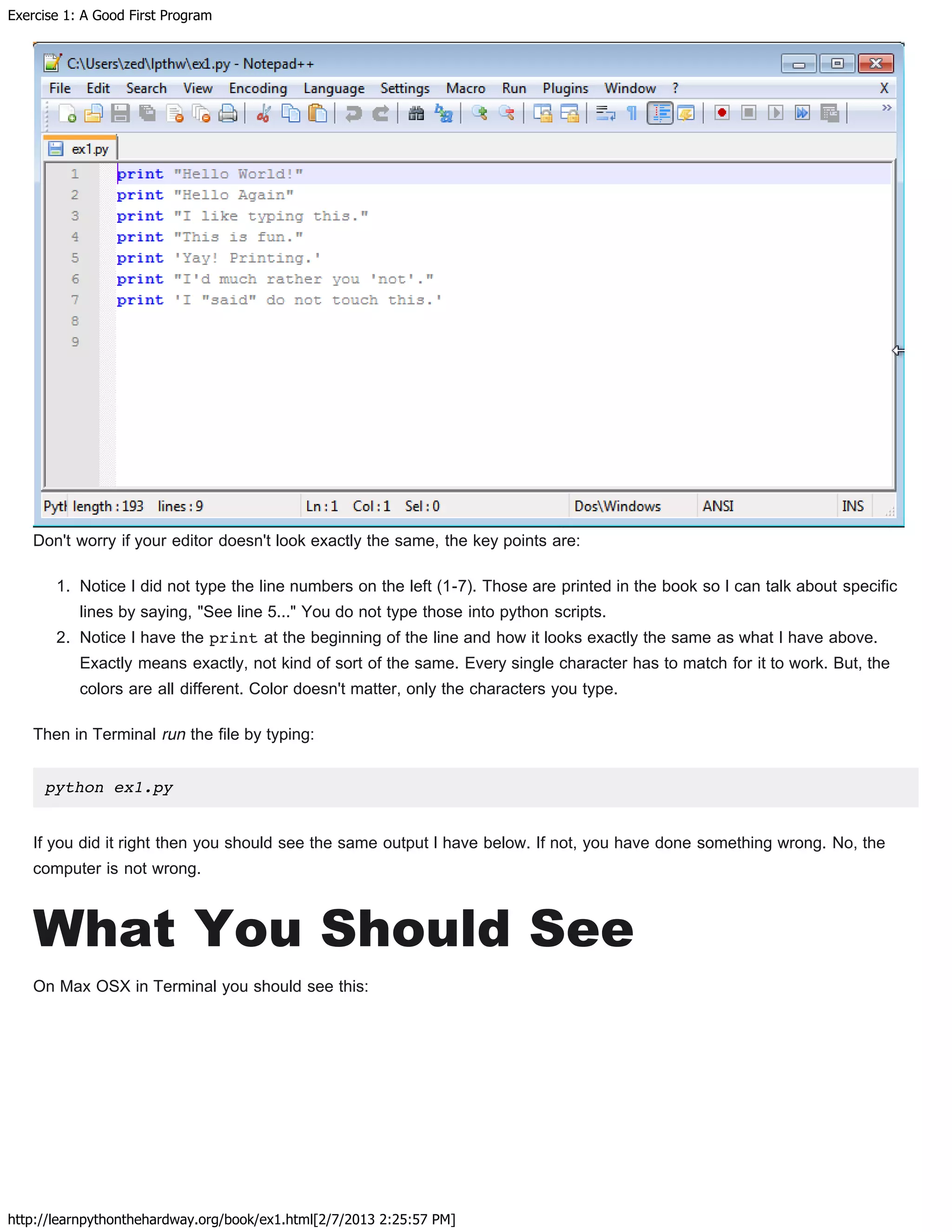 Exercise 1: A Good First Program
http://learnpythonthehardway.org/book/ex1.html[2/7/2013 2:25:57 PM]
Don't worry if your editor doesn't look exactly the same, the key points are:
1. Notice I did not type the line numbers on the left (1-7). Those are printed in the book so I can talk about specific
lines by saying, "See line 5..." You do not type those into python scripts.
2. Notice I have the print at the beginning of the line and how it looks exactly the same as what I have above.
Exactly means exactly, not kind of sort of the same. Every single character has to match for it to work. But, the
colors are all different. Color doesn't matter, only the characters you type.
Then in Terminal run the file by typing:
python ex1.py
If you did it right then you should see the same output I have below. If not, you have done something wrong. No, the
computer is not wrong.
What You Should See
On Max OSX in Terminal you should see this:
 