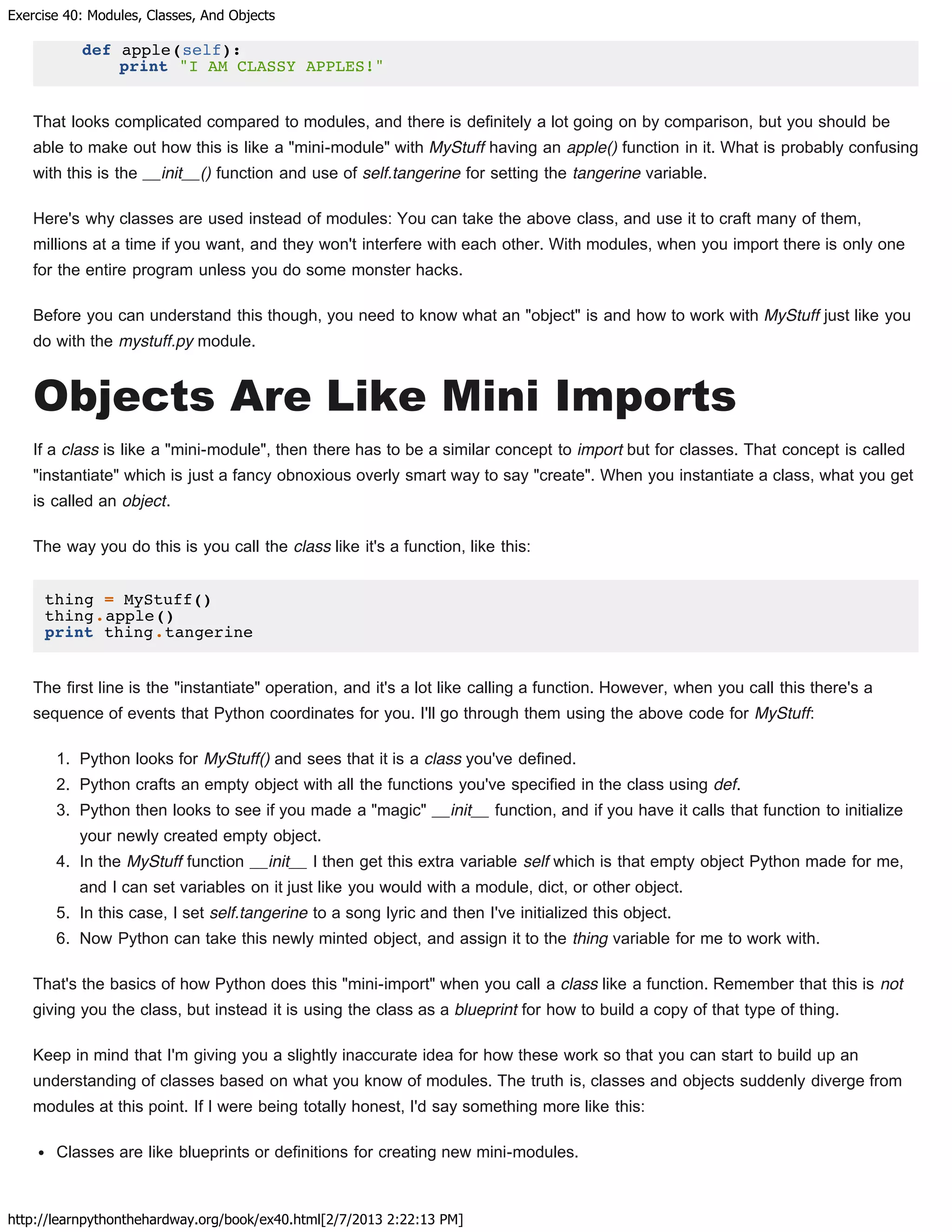 Exercise 40: Modules, Classes, And Objects
http://learnpythonthehardway.org/book/ex40.html[2/7/2013 2:22:13 PM]
def apple(self):
print "I AM CLASSY APPLES!"
That looks complicated compared to modules, and there is definitely a lot going on by comparison, but you should be
able to make out how this is like a "mini-module" with MyStuff having an apple() function in it. What is probably confusing
with this is the __init__() function and use of self.tangerine for setting the tangerine variable.
Here's why classes are used instead of modules: You can take the above class, and use it to craft many of them,
millions at a time if you want, and they won't interfere with each other. With modules, when you import there is only one
for the entire program unless you do some monster hacks.
Before you can understand this though, you need to know what an "object" is and how to work with MyStuff just like you
do with the mystuff.py module.
Objects Are Like Mini Imports
If a class is like a "mini-module", then there has to be a similar concept to import but for classes. That concept is called
"instantiate" which is just a fancy obnoxious overly smart way to say "create". When you instantiate a class, what you get
is called an object.
The way you do this is you call the class like it's a function, like this:
thing = MyStuff()
thing.apple()
print thing.tangerine
The first line is the "instantiate" operation, and it's a lot like calling a function. However, when you call this there's a
sequence of events that Python coordinates for you. I'll go through them using the above code for MyStuff:
1. Python looks for MyStuff() and sees that it is a class you've defined.
2. Python crafts an empty object with all the functions you've specified in the class using def.
3. Python then looks to see if you made a "magic" __init__ function, and if you have it calls that function to initialize
your newly created empty object.
4. In the MyStuff function __init__ I then get this extra variable self which is that empty object Python made for me,
and I can set variables on it just like you would with a module, dict, or other object.
5. In this case, I set self.tangerine to a song lyric and then I've initialized this object.
6. Now Python can take this newly minted object, and assign it to the thing variable for me to work with.
That's the basics of how Python does this "mini-import" when you call a class like a function. Remember that this is not
giving you the class, but instead it is using the class as a blueprint for how to build a copy of that type of thing.
Keep in mind that I'm giving you a slightly inaccurate idea for how these work so that you can start to build up an
understanding of classes based on what you know of modules. The truth is, classes and objects suddenly diverge from
modules at this point. If I were being totally honest, I'd say something more like this:
Classes are like blueprints or definitions for creating new mini-modules.
 