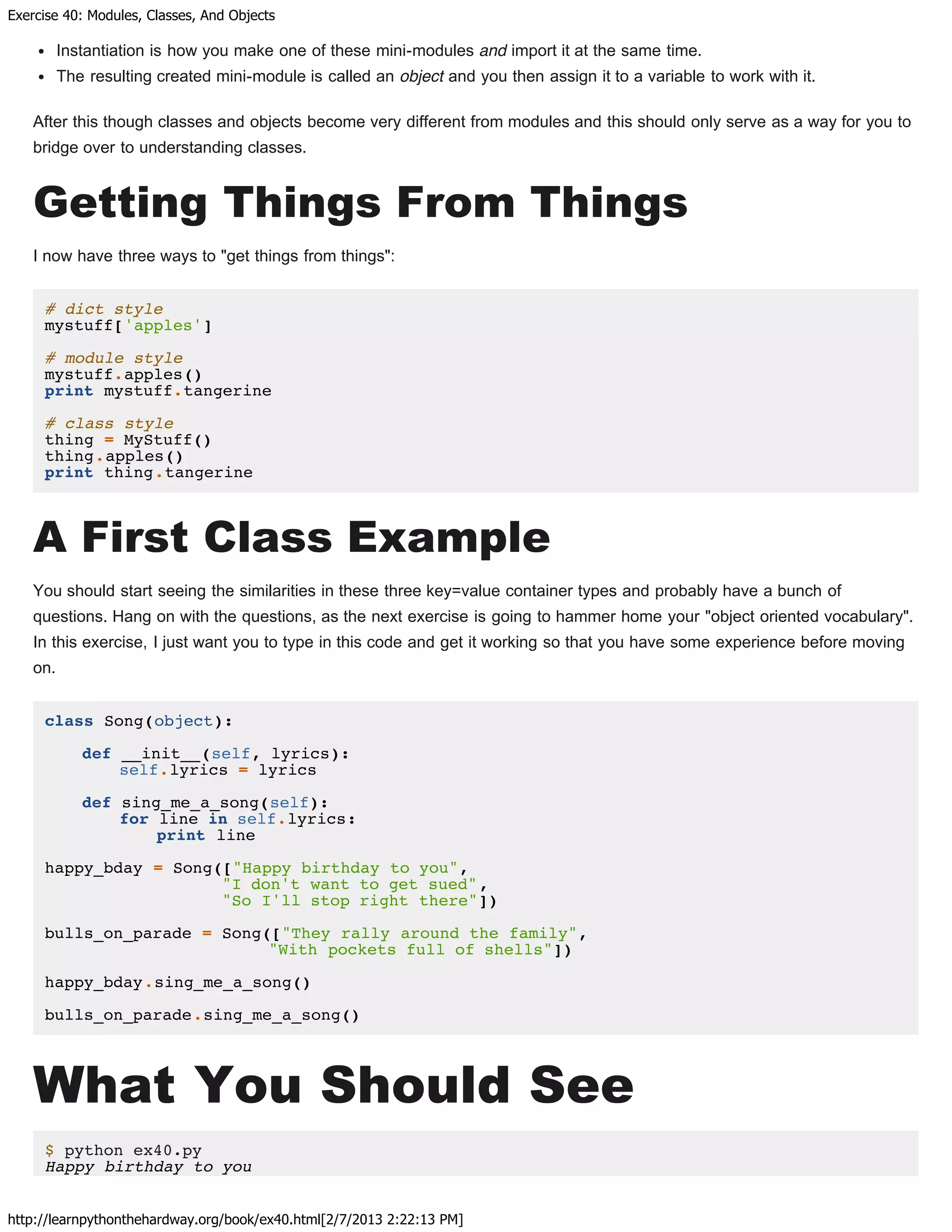 Exercise 40: Modules, Classes, And Objects
http://learnpythonthehardway.org/book/ex40.html[2/7/2013 2:22:13 PM]
Instantiation is how you make one of these mini-modules and import it at the same time.
The resulting created mini-module is called an object and you then assign it to a variable to work with it.
After this though classes and objects become very different from modules and this should only serve as a way for you to
bridge over to understanding classes.
Getting Things From Things
I now have three ways to "get things from things":
# dict style
mystuff['apples']
# module style
mystuff.apples()
print mystuff.tangerine
# class style
thing = MyStuff()
thing.apples()
print thing.tangerine
A First Class Example
You should start seeing the similarities in these three key=value container types and probably have a bunch of
questions. Hang on with the questions, as the next exercise is going to hammer home your "object oriented vocabulary".
In this exercise, I just want you to type in this code and get it working so that you have some experience before moving
on.
class Song(object):
def __init__(self, lyrics):
self.lyrics = lyrics
def sing_me_a_song(self):
for line in self.lyrics:
print line
happy_bday = Song(["Happy birthday to you",
"I don't want to get sued",
"So I'll stop right there"])
bulls_on_parade = Song(["They rally around the family",
"With pockets full of shells"])
happy_bday.sing_me_a_song()
bulls_on_parade.sing_me_a_song()
What You Should See
$ python ex40.py
Happy birthday to you
 