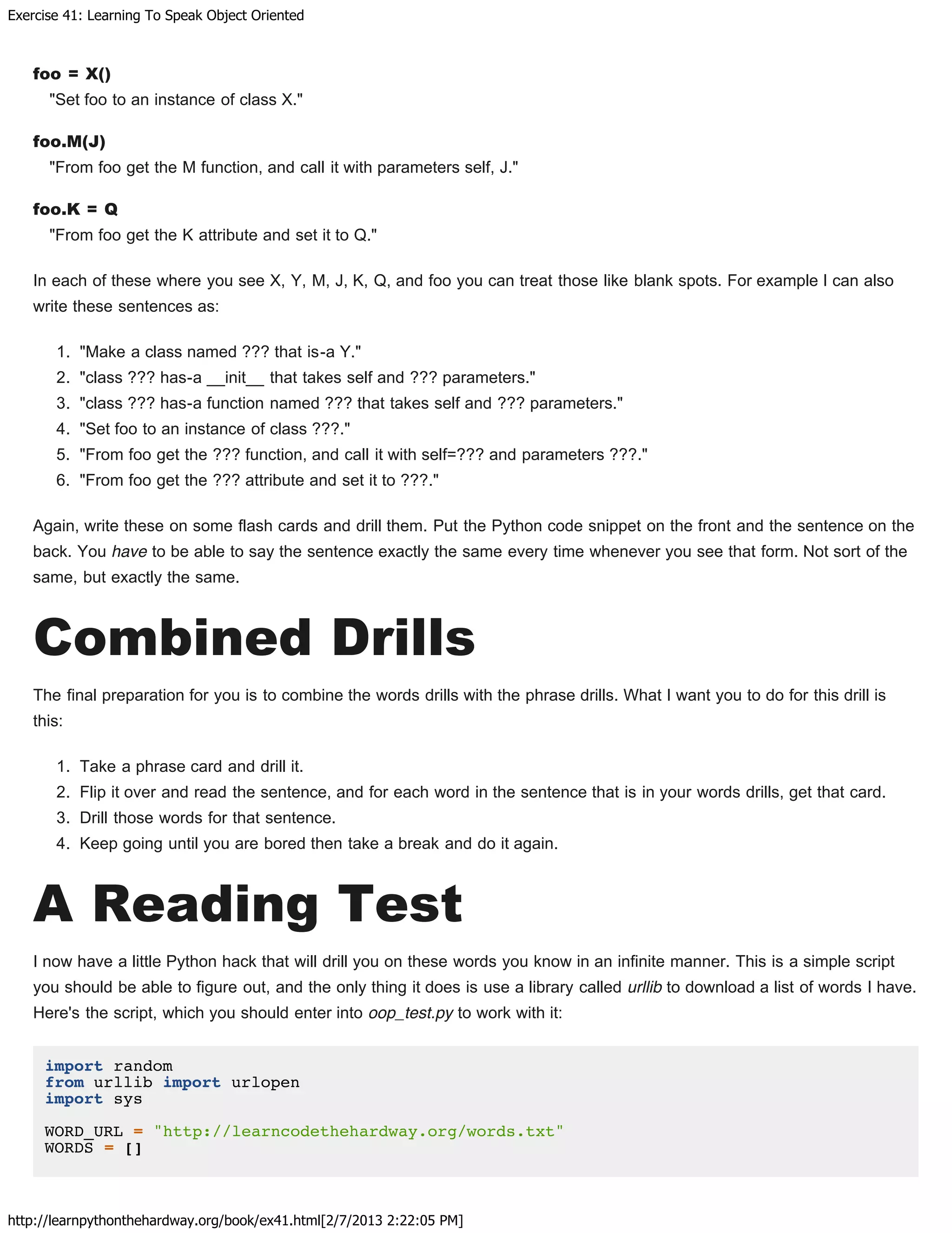 Exercise 41: Learning To Speak Object Oriented
http://learnpythonthehardway.org/book/ex41.html[2/7/2013 2:22:05 PM]
foo = X()
"Set foo to an instance of class X."
foo.M(J)
"From foo get the M function, and call it with parameters self, J."
foo.K = Q
"From foo get the K attribute and set it to Q."
In each of these where you see X, Y, M, J, K, Q, and foo you can treat those like blank spots. For example I can also
write these sentences as:
1. "Make a class named ??? that is-a Y."
2. "class ??? has-a __init__ that takes self and ??? parameters."
3. "class ??? has-a function named ??? that takes self and ??? parameters."
4. "Set foo to an instance of class ???."
5. "From foo get the ??? function, and call it with self=??? and parameters ???."
6. "From foo get the ??? attribute and set it to ???."
Again, write these on some flash cards and drill them. Put the Python code snippet on the front and the sentence on the
back. You have to be able to say the sentence exactly the same every time whenever you see that form. Not sort of the
same, but exactly the same.
Combined Drills
The final preparation for you is to combine the words drills with the phrase drills. What I want you to do for this drill is
this:
1. Take a phrase card and drill it.
2. Flip it over and read the sentence, and for each word in the sentence that is in your words drills, get that card.
3. Drill those words for that sentence.
4. Keep going until you are bored then take a break and do it again.
A Reading Test
I now have a little Python hack that will drill you on these words you know in an infinite manner. This is a simple script
you should be able to figure out, and the only thing it does is use a library called urllib to download a list of words I have.
Here's the script, which you should enter into oop_test.py to work with it:
import random
from urllib import urlopen
import sys
WORD_URL = "http://learncodethehardway.org/words.txt"
WORDS = []
 