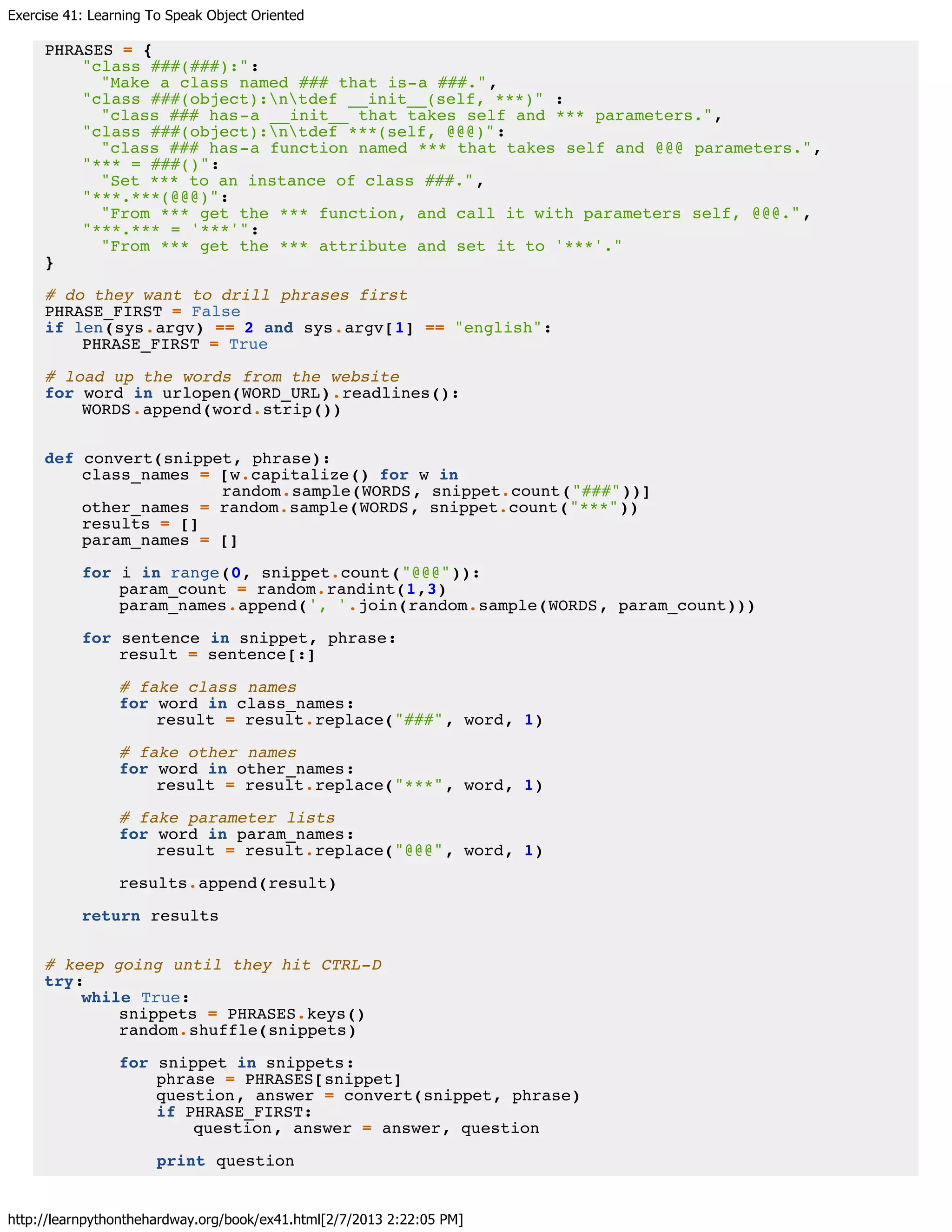 Exercise 41: Learning To Speak Object Oriented
http://learnpythonthehardway.org/book/ex41.html[2/7/2013 2:22:05 PM]
PHRASES = {
"class ###(###):":
"Make a class named ### that is-a ###.",
"class ###(object):ntdef __init__(self, ***)" :
"class ### has-a __init__ that takes self and *** parameters.",
"class ###(object):ntdef ***(self, @@@)":
"class ### has-a function named *** that takes self and @@@ parameters.",
"*** = ###()":
"Set *** to an instance of class ###.",
"***.***(@@@)":
"From *** get the *** function, and call it with parameters self, @@@.",
"***.*** = '***'":
"From *** get the *** attribute and set it to '***'."
}
# do they want to drill phrases first
PHRASE_FIRST = False
if len(sys.argv) == 2 and sys.argv[1] == "english":
PHRASE_FIRST = True
# load up the words from the website
for word in urlopen(WORD_URL).readlines():
WORDS.append(word.strip())
def convert(snippet, phrase):
class_names = [w.capitalize() for w in
random.sample(WORDS, snippet.count("###"))]
other_names = random.sample(WORDS, snippet.count("***"))
results = []
param_names = []
for i in range(0, snippet.count("@@@")):
param_count = random.randint(1,3)
param_names.append(', '.join(random.sample(WORDS, param_count)))
for sentence in snippet, phrase:
result = sentence[:]
# fake class names
for word in class_names:
result = result.replace("###", word, 1)
# fake other names
for word in other_names:
result = result.replace("***", word, 1)
# fake parameter lists
for word in param_names:
result = result.replace("@@@", word, 1)
results.append(result)
return results
# keep going until they hit CTRL-D
try:
while True:
snippets = PHRASES.keys()
random.shuffle(snippets)
for snippet in snippets:
phrase = PHRASES[snippet]
question, answer = convert(snippet, phrase)
if PHRASE_FIRST:
question, answer = answer, question
print question
 