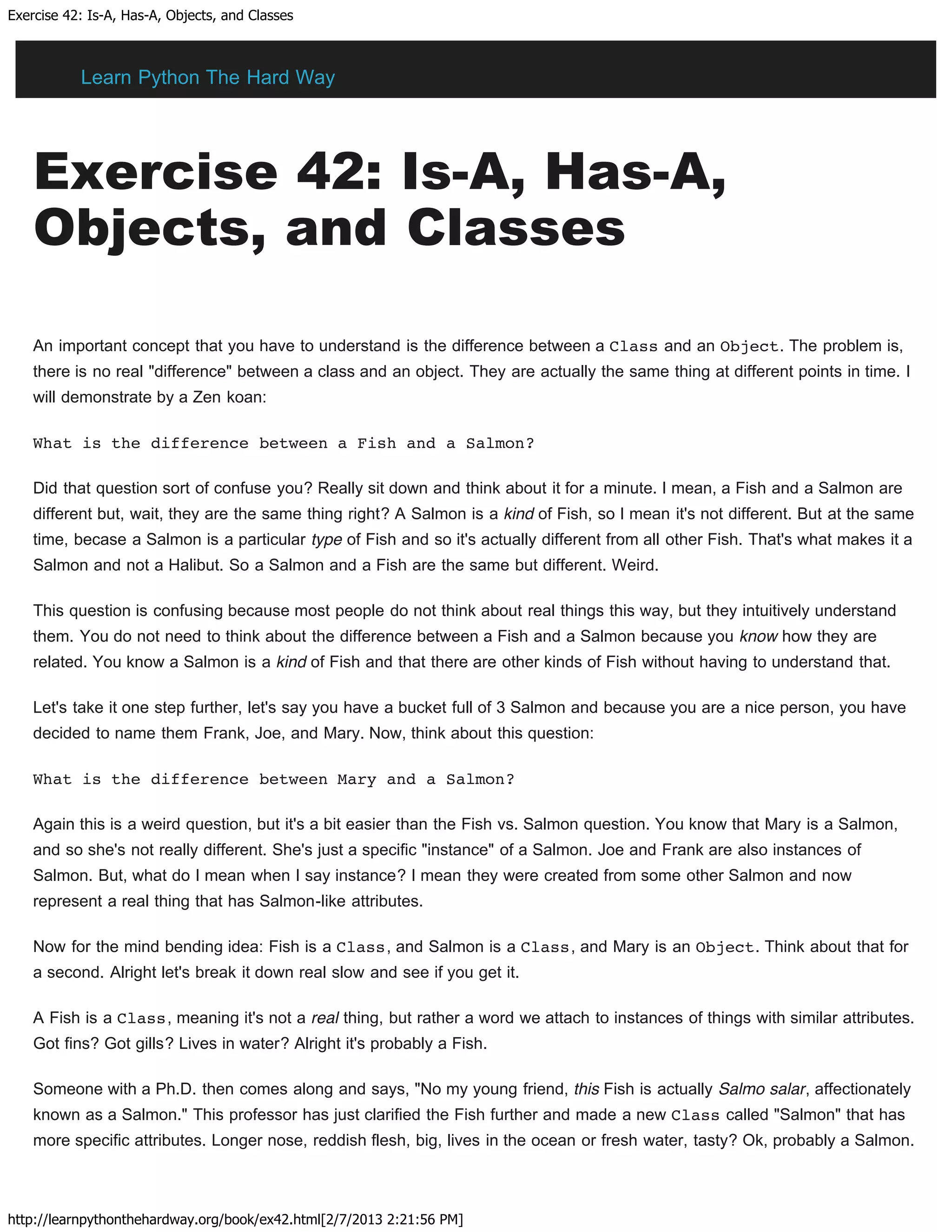 Exercise 42: Is-A, Has-A, Objects, and Classes
http://learnpythonthehardway.org/book/ex42.html[2/7/2013 2:21:56 PM]
Exercise 42: Is-A, Has-A,
Objects, and Classes
An important concept that you have to understand is the difference between a Class and an Object. The problem is,
there is no real "difference" between a class and an object. They are actually the same thing at different points in time. I
will demonstrate by a Zen koan:
What is the difference between a Fish and a Salmon?
Did that question sort of confuse you? Really sit down and think about it for a minute. I mean, a Fish and a Salmon are
different but, wait, they are the same thing right? A Salmon is a kind of Fish, so I mean it's not different. But at the same
time, becase a Salmon is a particular type of Fish and so it's actually different from all other Fish. That's what makes it a
Salmon and not a Halibut. So a Salmon and a Fish are the same but different. Weird.
This question is confusing because most people do not think about real things this way, but they intuitively understand
them. You do not need to think about the difference between a Fish and a Salmon because you know how they are
related. You know a Salmon is a kind of Fish and that there are other kinds of Fish without having to understand that.
Let's take it one step further, let's say you have a bucket full of 3 Salmon and because you are a nice person, you have
decided to name them Frank, Joe, and Mary. Now, think about this question:
What is the difference between Mary and a Salmon?
Again this is a weird question, but it's a bit easier than the Fish vs. Salmon question. You know that Mary is a Salmon,
and so she's not really different. She's just a specific "instance" of a Salmon. Joe and Frank are also instances of
Salmon. But, what do I mean when I say instance? I mean they were created from some other Salmon and now
represent a real thing that has Salmon-like attributes.
Now for the mind bending idea: Fish is a Class, and Salmon is a Class, and Mary is an Object. Think about that for
a second. Alright let's break it down real slow and see if you get it.
A Fish is a Class, meaning it's not a real thing, but rather a word we attach to instances of things with similar attributes.
Got fins? Got gills? Lives in water? Alright it's probably a Fish.
Someone with a Ph.D. then comes along and says, "No my young friend, this Fish is actually Salmo salar, affectionately
known as a Salmon." This professor has just clarified the Fish further and made a new Class called "Salmon" that has
more specific attributes. Longer nose, reddish flesh, big, lives in the ocean or fresh water, tasty? Ok, probably a Salmon.
Learn Python The Hard Way
 