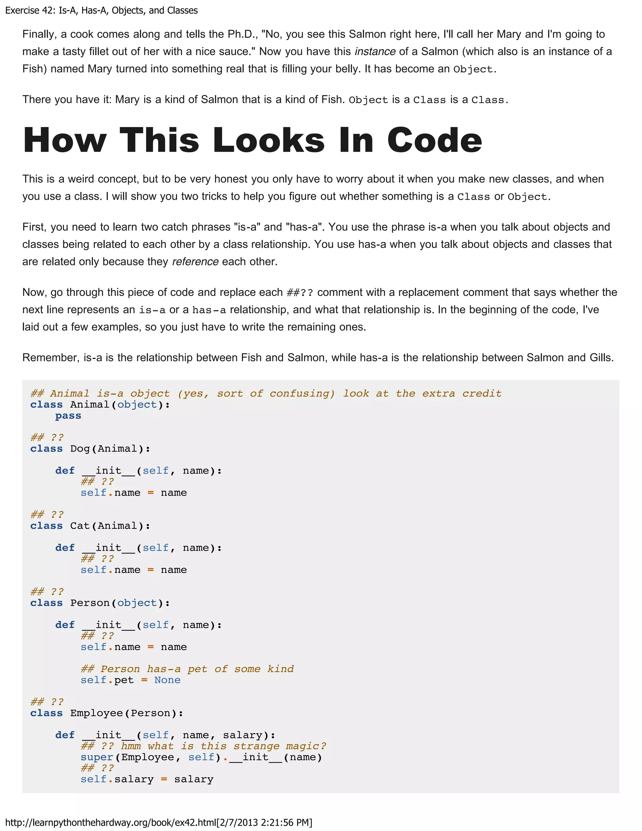 Exercise 42: Is-A, Has-A, Objects, and Classes
http://learnpythonthehardway.org/book/ex42.html[2/7/2013 2:21:56 PM]
Finally, a cook comes along and tells the Ph.D., "No, you see this Salmon right here, I'll call her Mary and I'm going to
make a tasty fillet out of her with a nice sauce." Now you have this instance of a Salmon (which also is an instance of a
Fish) named Mary turned into something real that is filling your belly. It has become an Object.
There you have it: Mary is a kind of Salmon that is a kind of Fish. Object is a Class is a Class.
How This Looks In Code
This is a weird concept, but to be very honest you only have to worry about it when you make new classes, and when
you use a class. I will show you two tricks to help you figure out whether something is a Class or Object.
First, you need to learn two catch phrases "is-a" and "has-a". You use the phrase is-a when you talk about objects and
classes being related to each other by a class relationship. You use has-a when you talk about objects and classes that
are related only because they reference each other.
Now, go through this piece of code and replace each ##?? comment with a replacement comment that says whether the
next line represents an is-a or a has-a relationship, and what that relationship is. In the beginning of the code, I've
laid out a few examples, so you just have to write the remaining ones.
Remember, is-a is the relationship between Fish and Salmon, while has-a is the relationship between Salmon and Gills.
## Animal is-a object (yes, sort of confusing) look at the extra credit
class Animal(object):
pass
## ??
class Dog(Animal):
def __init__(self, name):
## ??
self.name = name
## ??
class Cat(Animal):
def __init__(self, name):
## ??
self.name = name
## ??
class Person(object):
def __init__(self, name):
## ??
self.name = name
## Person has-a pet of some kind
self.pet = None
## ??
class Employee(Person):
def __init__(self, name, salary):
## ?? hmm what is this strange magic?
super(Employee, self).__init__(name)
## ??
self.salary = salary
 