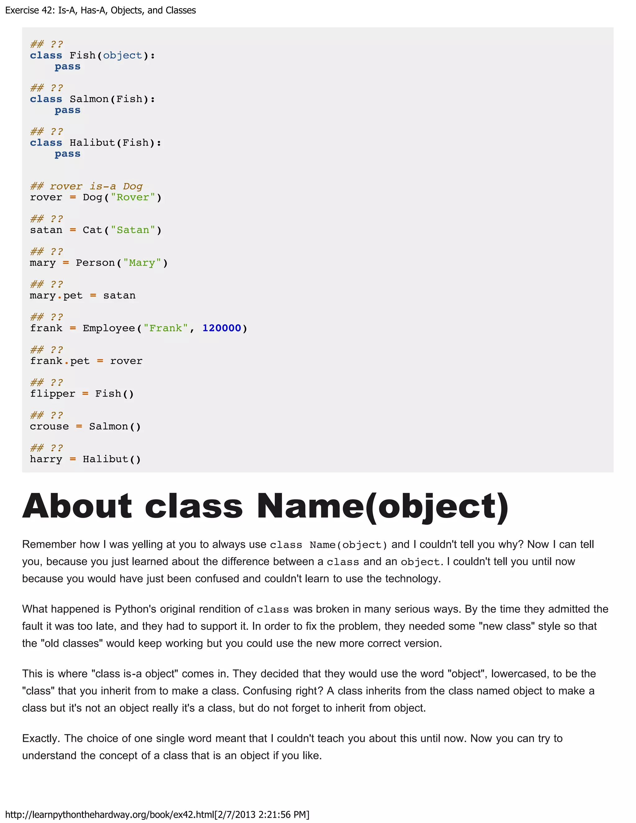 Exercise 42: Is-A, Has-A, Objects, and Classes
http://learnpythonthehardway.org/book/ex42.html[2/7/2013 2:21:56 PM]
## ??
class Fish(object):
pass
## ??
class Salmon(Fish):
pass
## ??
class Halibut(Fish):
pass
## rover is-a Dog
rover = Dog("Rover")
## ??
satan = Cat("Satan")
## ??
mary = Person("Mary")
## ??
mary.pet = satan
## ??
frank = Employee("Frank", 120000)
## ??
frank.pet = rover
## ??
flipper = Fish()
## ??
crouse = Salmon()
## ??
harry = Halibut()
About class Name(object)
Remember how I was yelling at you to always use class Name(object) and I couldn't tell you why? Now I can tell
you, because you just learned about the difference between a class and an object. I couldn't tell you until now
because you would have just been confused and couldn't learn to use the technology.
What happened is Python's original rendition of class was broken in many serious ways. By the time they admitted the
fault it was too late, and they had to support it. In order to fix the problem, they needed some "new class" style so that
the "old classes" would keep working but you could use the new more correct version.
This is where "class is-a object" comes in. They decided that they would use the word "object", lowercased, to be the
"class" that you inherit from to make a class. Confusing right? A class inherits from the class named object to make a
class but it's not an object really it's a class, but do not forget to inherit from object.
Exactly. The choice of one single word meant that I couldn't teach you about this until now. Now you can try to
understand the concept of a class that is an object if you like.
 