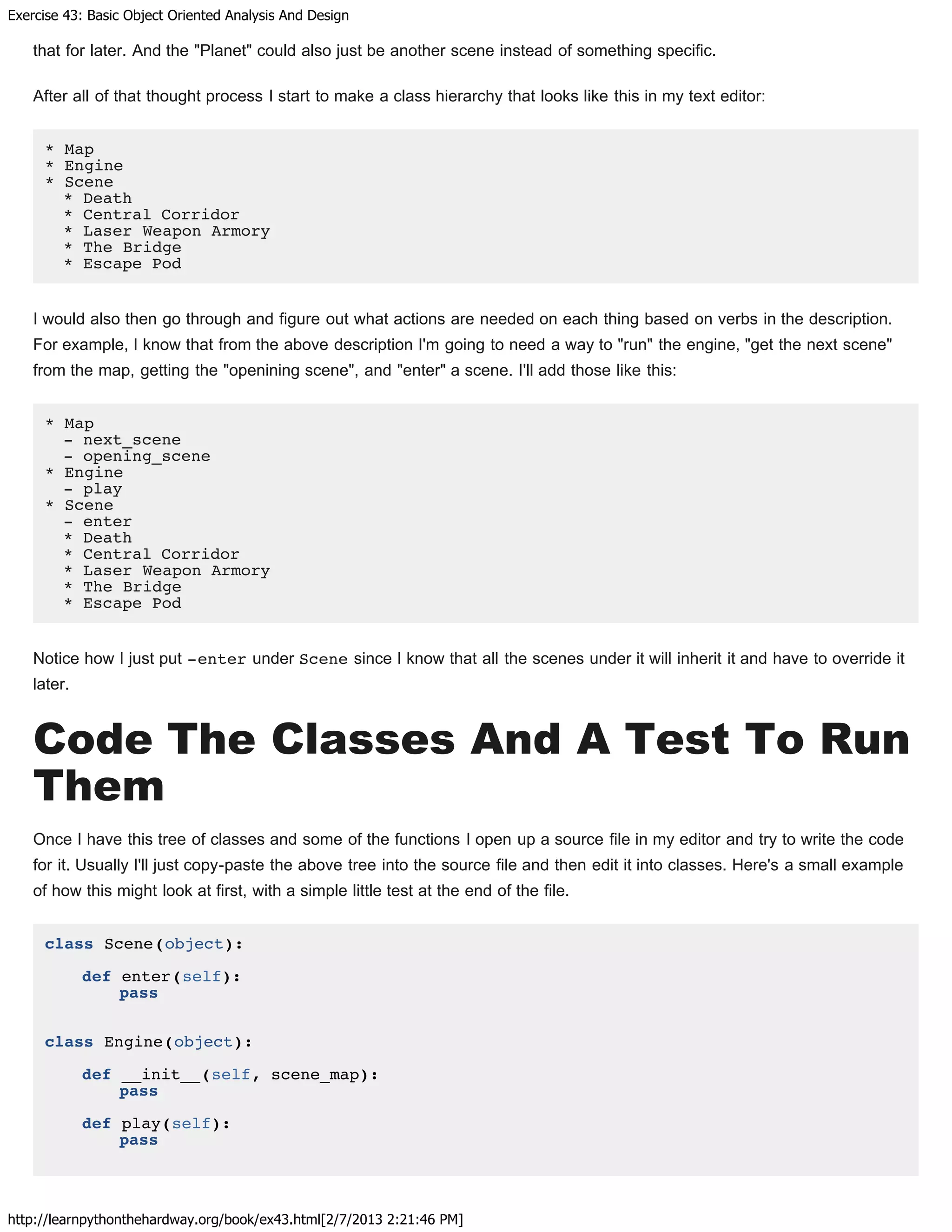 Exercise 43: Basic Object Oriented Analysis And Design
http://learnpythonthehardway.org/book/ex43.html[2/7/2013 2:21:46 PM]
that for later. And the "Planet" could also just be another scene instead of something specific.
After all of that thought process I start to make a class hierarchy that looks like this in my text editor:
* Map
* Engine
* Scene
* Death
* Central Corridor
* Laser Weapon Armory
* The Bridge
* Escape Pod
I would also then go through and figure out what actions are needed on each thing based on verbs in the description.
For example, I know that from the above description I'm going to need a way to "run" the engine, "get the next scene"
from the map, getting the "openining scene", and "enter" a scene. I'll add those like this:
* Map
- next_scene
- opening_scene
* Engine
- play
* Scene
- enter
* Death
* Central Corridor
* Laser Weapon Armory
* The Bridge
* Escape Pod
Notice how I just put -enter under Scene since I know that all the scenes under it will inherit it and have to override it
later.
Code The Classes And A Test To Run
Them
Once I have this tree of classes and some of the functions I open up a source file in my editor and try to write the code
for it. Usually I'll just copy-paste the above tree into the source file and then edit it into classes. Here's a small example
of how this might look at first, with a simple little test at the end of the file.
class Scene(object):
def enter(self):
pass
class Engine(object):
def __init__(self, scene_map):
pass
def play(self):
pass
 