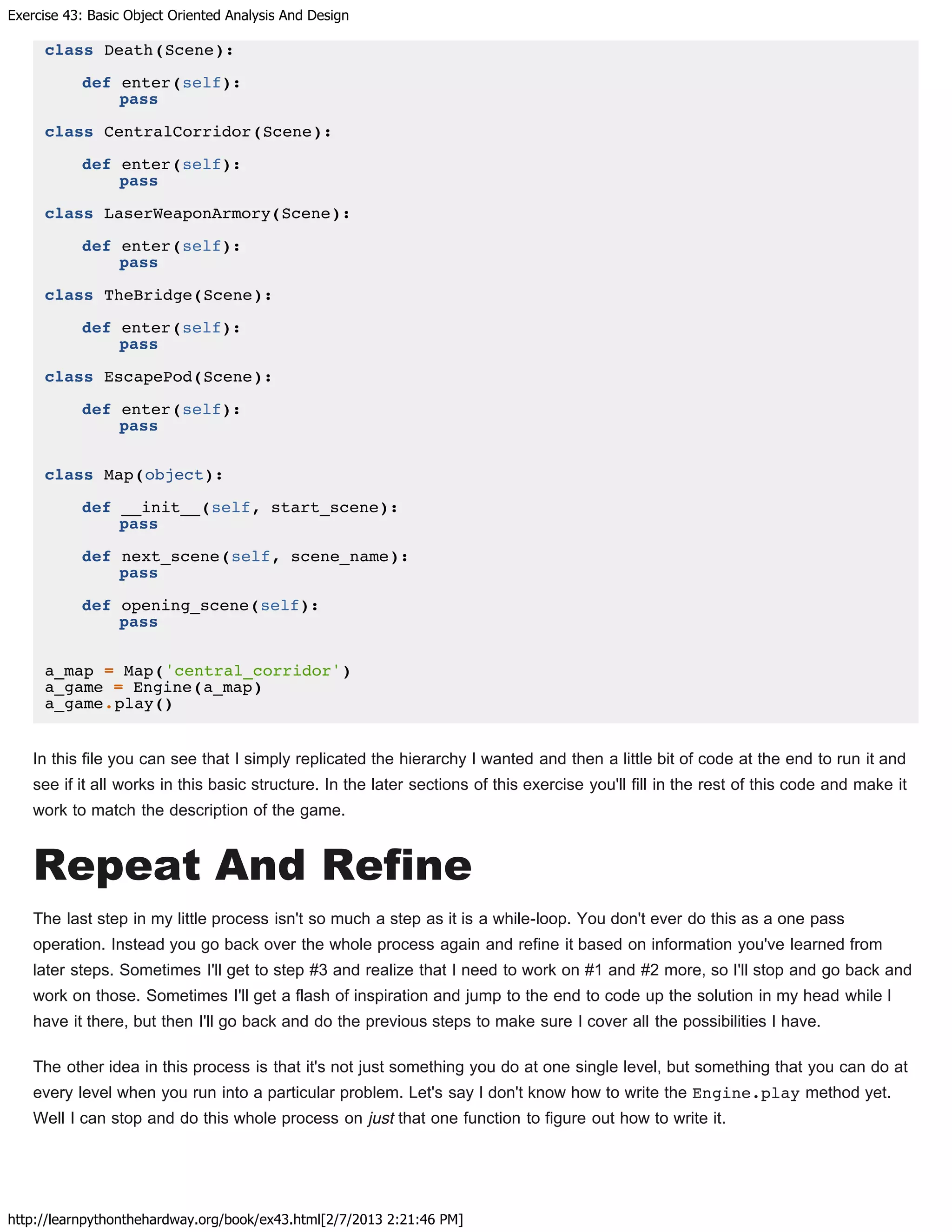 Exercise 43: Basic Object Oriented Analysis And Design
http://learnpythonthehardway.org/book/ex43.html[2/7/2013 2:21:46 PM]
class Death(Scene):
def enter(self):
pass
class CentralCorridor(Scene):
def enter(self):
pass
class LaserWeaponArmory(Scene):
def enter(self):
pass
class TheBridge(Scene):
def enter(self):
pass
class EscapePod(Scene):
def enter(self):
pass
class Map(object):
def __init__(self, start_scene):
pass
def next_scene(self, scene_name):
pass
def opening_scene(self):
pass
a_map = Map('central_corridor')
a_game = Engine(a_map)
a_game.play()
In this file you can see that I simply replicated the hierarchy I wanted and then a little bit of code at the end to run it and
see if it all works in this basic structure. In the later sections of this exercise you'll fill in the rest of this code and make it
work to match the description of the game.
Repeat And Refine
The last step in my little process isn't so much a step as it is a while-loop. You don't ever do this as a one pass
operation. Instead you go back over the whole process again and refine it based on information you've learned from
later steps. Sometimes I'll get to step #3 and realize that I need to work on #1 and #2 more, so I'll stop and go back and
work on those. Sometimes I'll get a flash of inspiration and jump to the end to code up the solution in my head while I
have it there, but then I'll go back and do the previous steps to make sure I cover all the possibilities I have.
The other idea in this process is that it's not just something you do at one single level, but something that you can do at
every level when you run into a particular problem. Let's say I don't know how to write the Engine.play method yet.
Well I can stop and do this whole process on just that one function to figure out how to write it.
 