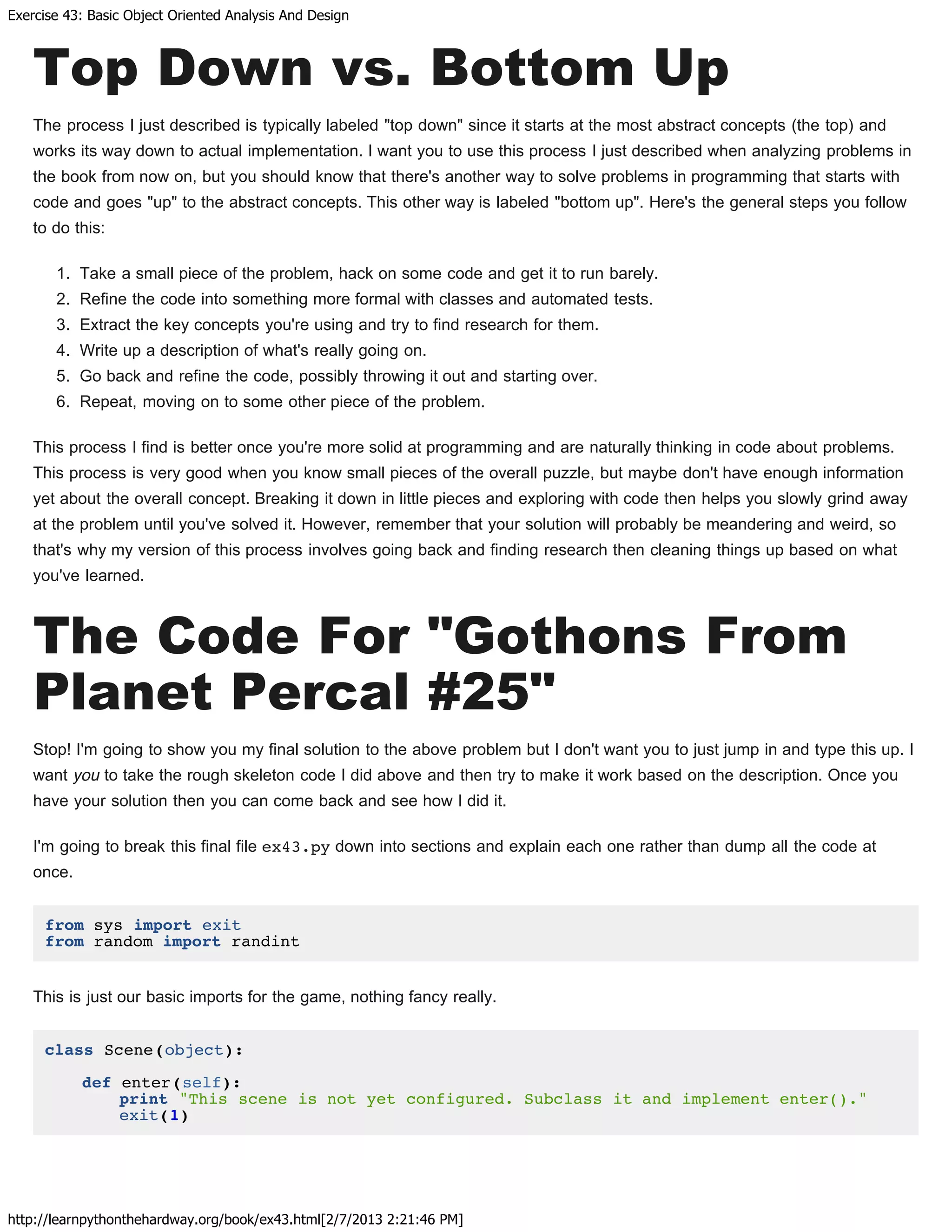 Exercise 43: Basic Object Oriented Analysis And Design
http://learnpythonthehardway.org/book/ex43.html[2/7/2013 2:21:46 PM]
Top Down vs. Bottom Up
The process I just described is typically labeled "top down" since it starts at the most abstract concepts (the top) and
works its way down to actual implementation. I want you to use this process I just described when analyzing problems in
the book from now on, but you should know that there's another way to solve problems in programming that starts with
code and goes "up" to the abstract concepts. This other way is labeled "bottom up". Here's the general steps you follow
to do this:
1. Take a small piece of the problem, hack on some code and get it to run barely.
2. Refine the code into something more formal with classes and automated tests.
3. Extract the key concepts you're using and try to find research for them.
4. Write up a description of what's really going on.
5. Go back and refine the code, possibly throwing it out and starting over.
6. Repeat, moving on to some other piece of the problem.
This process I find is better once you're more solid at programming and are naturally thinking in code about problems.
This process is very good when you know small pieces of the overall puzzle, but maybe don't have enough information
yet about the overall concept. Breaking it down in little pieces and exploring with code then helps you slowly grind away
at the problem until you've solved it. However, remember that your solution will probably be meandering and weird, so
that's why my version of this process involves going back and finding research then cleaning things up based on what
you've learned.
The Code For "Gothons From
Planet Percal #25"
Stop! I'm going to show you my final solution to the above problem but I don't want you to just jump in and type this up. I
want you to take the rough skeleton code I did above and then try to make it work based on the description. Once you
have your solution then you can come back and see how I did it.
I'm going to break this final file ex43.py down into sections and explain each one rather than dump all the code at
once.
from sys import exit
from random import randint
This is just our basic imports for the game, nothing fancy really.
class Scene(object):
def enter(self):
print "This scene is not yet configured. Subclass it and implement enter()."
exit(1)
 