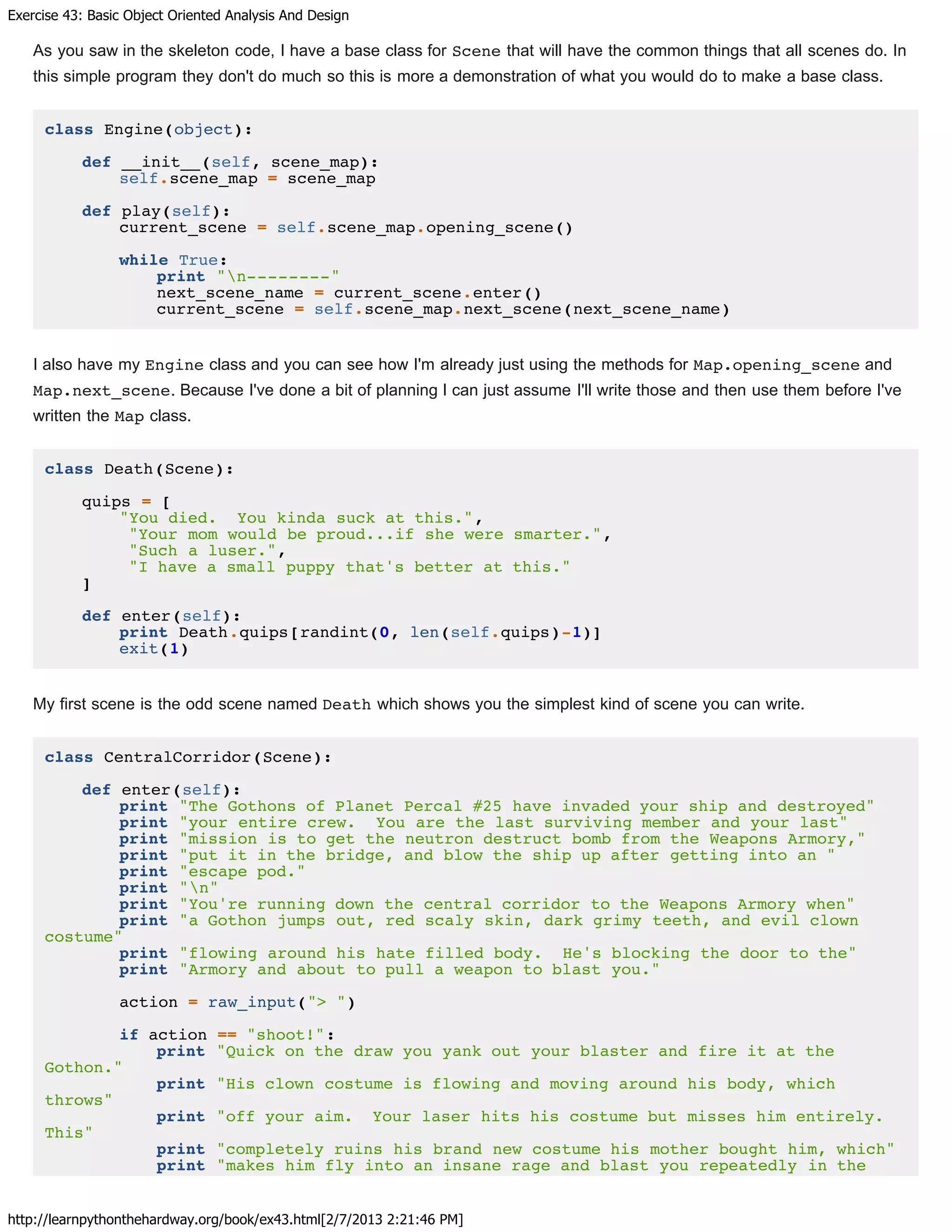 Exercise 43: Basic Object Oriented Analysis And Design
http://learnpythonthehardway.org/book/ex43.html[2/7/2013 2:21:46 PM]
As you saw in the skeleton code, I have a base class for Scene that will have the common things that all scenes do. In
this simple program they don't do much so this is more a demonstration of what you would do to make a base class.
class Engine(object):
def __init__(self, scene_map):
self.scene_map = scene_map
def play(self):
current_scene = self.scene_map.opening_scene()
while True:
print "n--------"
next_scene_name = current_scene.enter()
current_scene = self.scene_map.next_scene(next_scene_name)
I also have my Engine class and you can see how I'm already just using the methods for Map.opening_scene and
Map.next_scene. Because I've done a bit of planning I can just assume I'll write those and then use them before I've
written the Map class.
class Death(Scene):
quips = [
"You died. You kinda suck at this.",
"Your mom would be proud...if she were smarter.",
"Such a luser.",
"I have a small puppy that's better at this."
]
def enter(self):
print Death.quips[randint(0, len(self.quips)-1)]
exit(1)
My first scene is the odd scene named Death which shows you the simplest kind of scene you can write.
class CentralCorridor(Scene):
def enter(self):
print "The Gothons of Planet Percal #25 have invaded your ship and destroyed"
print "your entire crew. You are the last surviving member and your last"
print "mission is to get the neutron destruct bomb from the Weapons Armory,"
print "put it in the bridge, and blow the ship up after getting into an "
print "escape pod."
print "n"
print "You're running down the central corridor to the Weapons Armory when"
print "a Gothon jumps out, red scaly skin, dark grimy teeth, and evil clown
costume"
print "flowing around his hate filled body. He's blocking the door to the"
print "Armory and about to pull a weapon to blast you."
action = raw_input("> ")
if action == "shoot!":
print "Quick on the draw you yank out your blaster and fire it at the
Gothon."
print "His clown costume is flowing and moving around his body, which
throws"
print "off your aim. Your laser hits his costume but misses him entirely.
This"
print "completely ruins his brand new costume his mother bought him, which"
print "makes him fly into an insane rage and blast you repeatedly in the
 