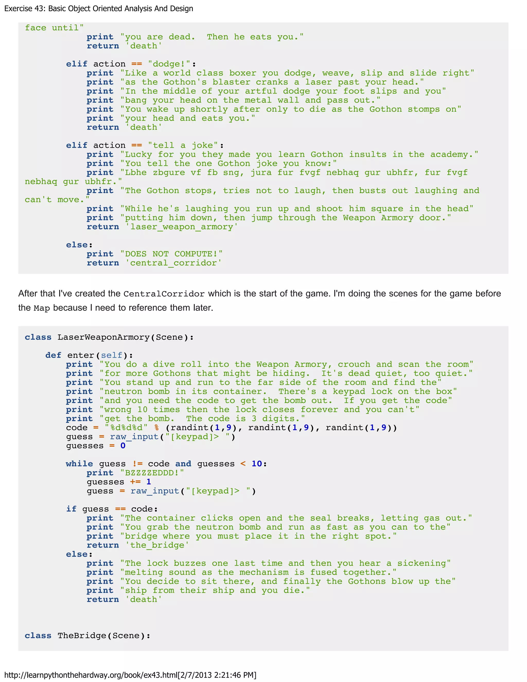 Exercise 43: Basic Object Oriented Analysis And Design
http://learnpythonthehardway.org/book/ex43.html[2/7/2013 2:21:46 PM]
face until"
print "you are dead. Then he eats you."
return 'death'
elif action == "dodge!":
print "Like a world class boxer you dodge, weave, slip and slide right"
print "as the Gothon's blaster cranks a laser past your head."
print "In the middle of your artful dodge your foot slips and you"
print "bang your head on the metal wall and pass out."
print "You wake up shortly after only to die as the Gothon stomps on"
print "your head and eats you."
return 'death'
elif action == "tell a joke":
print "Lucky for you they made you learn Gothon insults in the academy."
print "You tell the one Gothon joke you know:"
print "Lbhe zbgure vf fb sng, jura fur fvgf nebhaq gur ubhfr, fur fvgf
nebhaq gur ubhfr."
print "The Gothon stops, tries not to laugh, then busts out laughing and
can't move."
print "While he's laughing you run up and shoot him square in the head"
print "putting him down, then jump through the Weapon Armory door."
return 'laser_weapon_armory'
else:
print "DOES NOT COMPUTE!"
return 'central_corridor'
After that I've created the CentralCorridor which is the start of the game. I'm doing the scenes for the game before
the Map because I need to reference them later.
class LaserWeaponArmory(Scene):
def enter(self):
print "You do a dive roll into the Weapon Armory, crouch and scan the room"
print "for more Gothons that might be hiding. It's dead quiet, too quiet."
print "You stand up and run to the far side of the room and find the"
print "neutron bomb in its container. There's a keypad lock on the box"
print "and you need the code to get the bomb out. If you get the code"
print "wrong 10 times then the lock closes forever and you can't"
print "get the bomb. The code is 3 digits."
code = "%d%d%d" % (randint(1,9), randint(1,9), randint(1,9))
guess = raw_input("[keypad]> ")
guesses = 0
while guess != code and guesses < 10:
print "BZZZZEDDD!"
guesses += 1
guess = raw_input("[keypad]> ")
if guess == code:
print "The container clicks open and the seal breaks, letting gas out."
print "You grab the neutron bomb and run as fast as you can to the"
print "bridge where you must place it in the right spot."
return 'the_bridge'
else:
print "The lock buzzes one last time and then you hear a sickening"
print "melting sound as the mechanism is fused together."
print "You decide to sit there, and finally the Gothons blow up the"
print "ship from their ship and you die."
return 'death'
class TheBridge(Scene):
 