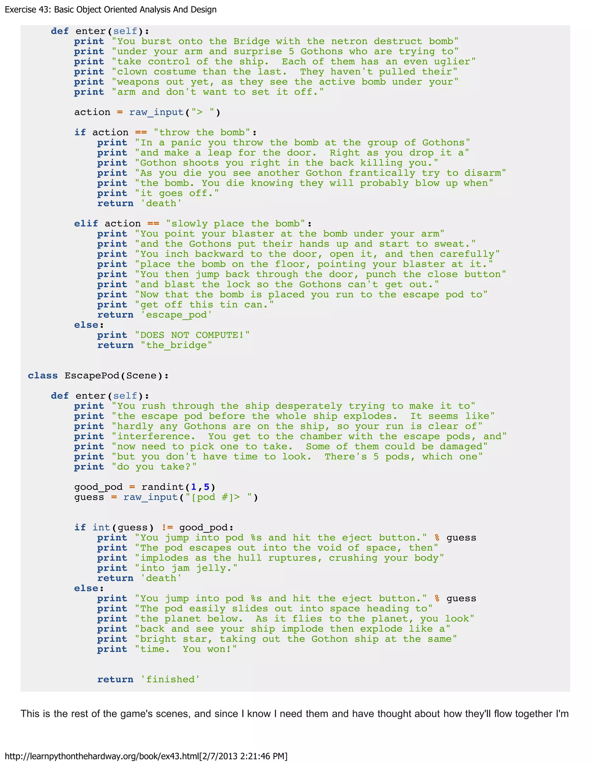Exercise 43: Basic Object Oriented Analysis And Design
http://learnpythonthehardway.org/book/ex43.html[2/7/2013 2:21:46 PM]
def enter(self):
print "You burst onto the Bridge with the netron destruct bomb"
print "under your arm and surprise 5 Gothons who are trying to"
print "take control of the ship. Each of them has an even uglier"
print "clown costume than the last. They haven't pulled their"
print "weapons out yet, as they see the active bomb under your"
print "arm and don't want to set it off."
action = raw_input("> ")
if action == "throw the bomb":
print "In a panic you throw the bomb at the group of Gothons"
print "and make a leap for the door. Right as you drop it a"
print "Gothon shoots you right in the back killing you."
print "As you die you see another Gothon frantically try to disarm"
print "the bomb. You die knowing they will probably blow up when"
print "it goes off."
return 'death'
elif action == "slowly place the bomb":
print "You point your blaster at the bomb under your arm"
print "and the Gothons put their hands up and start to sweat."
print "You inch backward to the door, open it, and then carefully"
print "place the bomb on the floor, pointing your blaster at it."
print "You then jump back through the door, punch the close button"
print "and blast the lock so the Gothons can't get out."
print "Now that the bomb is placed you run to the escape pod to"
print "get off this tin can."
return 'escape_pod'
else:
print "DOES NOT COMPUTE!"
return "the_bridge"
class EscapePod(Scene):
def enter(self):
print "You rush through the ship desperately trying to make it to"
print "the escape pod before the whole ship explodes. It seems like"
print "hardly any Gothons are on the ship, so your run is clear of"
print "interference. You get to the chamber with the escape pods, and"
print "now need to pick one to take. Some of them could be damaged"
print "but you don't have time to look. There's 5 pods, which one"
print "do you take?"
good_pod = randint(1,5)
guess = raw_input("[pod #]> ")
if int(guess) != good_pod:
print "You jump into pod %s and hit the eject button." % guess
print "The pod escapes out into the void of space, then"
print "implodes as the hull ruptures, crushing your body"
print "into jam jelly."
return 'death'
else:
print "You jump into pod %s and hit the eject button." % guess
print "The pod easily slides out into space heading to"
print "the planet below. As it flies to the planet, you look"
print "back and see your ship implode then explode like a"
print "bright star, taking out the Gothon ship at the same"
print "time. You won!"
return 'finished'
This is the rest of the game's scenes, and since I know I need them and have thought about how they'll flow together I'm
 