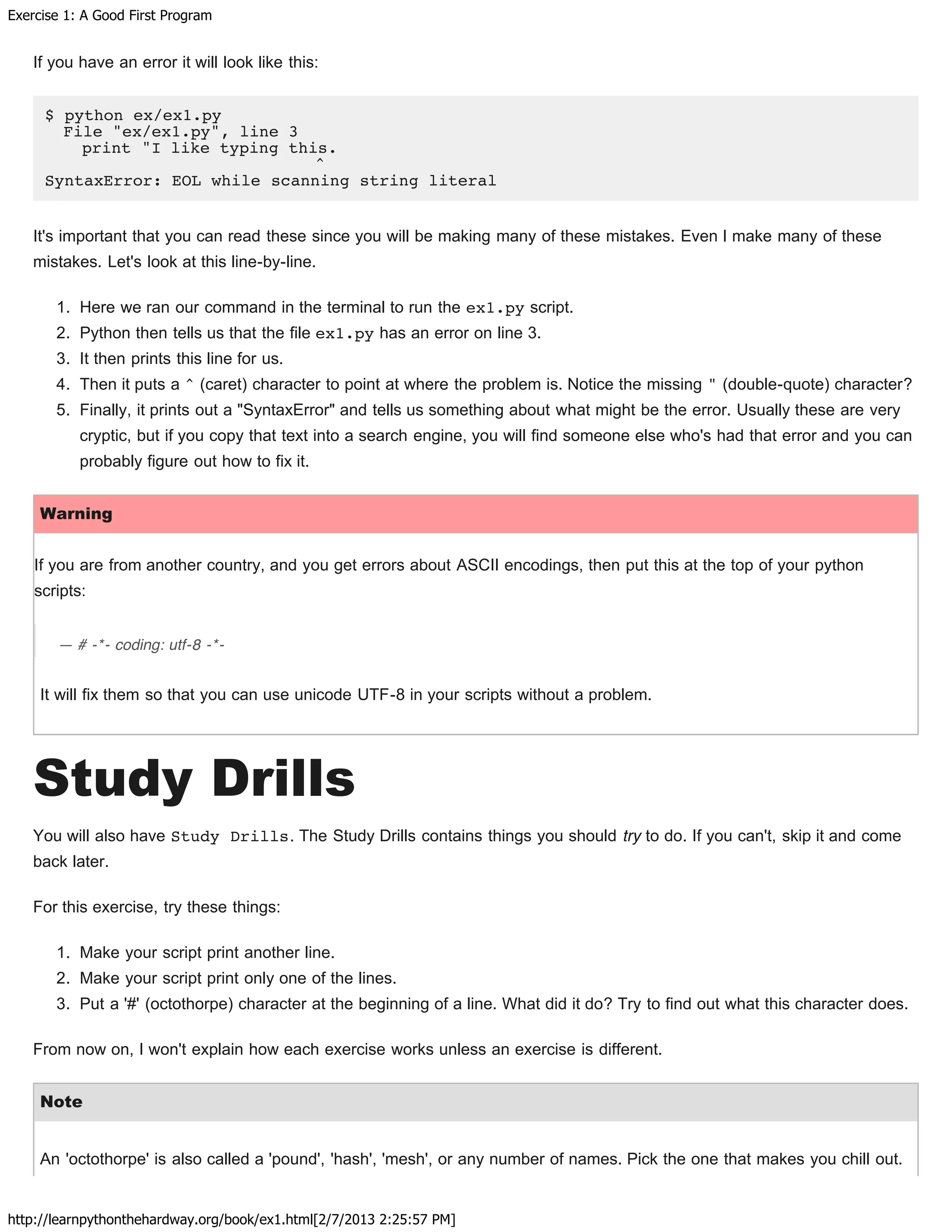 Exercise 1: A Good First Program
http://learnpythonthehardway.org/book/ex1.html[2/7/2013 2:25:57 PM]
If you have an error it will look like this:
$ python ex/ex1.py
File "ex/ex1.py", line 3
print "I like typing this.
^
SyntaxError: EOL while scanning string literal
It's important that you can read these since you will be making many of these mistakes. Even I make many of these
mistakes. Let's look at this line-by-line.
1. Here we ran our command in the terminal to run the ex1.py script.
2. Python then tells us that the file ex1.py has an error on line 3.
3. It then prints this line for us.
4. Then it puts a ^ (caret) character to point at where the problem is. Notice the missing " (double-quote) character?
5. Finally, it prints out a "SyntaxError" and tells us something about what might be the error. Usually these are very
cryptic, but if you copy that text into a search engine, you will find someone else who's had that error and you can
probably figure out how to fix it.
Warning
If you are from another country, and you get errors about ASCII encodings, then put this at the top of your python
scripts:
— # -*- coding: utf-8 -*-
It will fix them so that you can use unicode UTF-8 in your scripts without a problem.
Study Drills
You will also have Study Drills. The Study Drills contains things you should try to do. If you can't, skip it and come
back later.
For this exercise, try these things:
1. Make your script print another line.
2. Make your script print only one of the lines.
3. Put a '#' (octothorpe) character at the beginning of a line. What did it do? Try to find out what this character does.
From now on, I won't explain how each exercise works unless an exercise is different.
Note
An 'octothorpe' is also called a 'pound', 'hash', 'mesh', or any number of names. Pick the one that makes you chill out.
 
