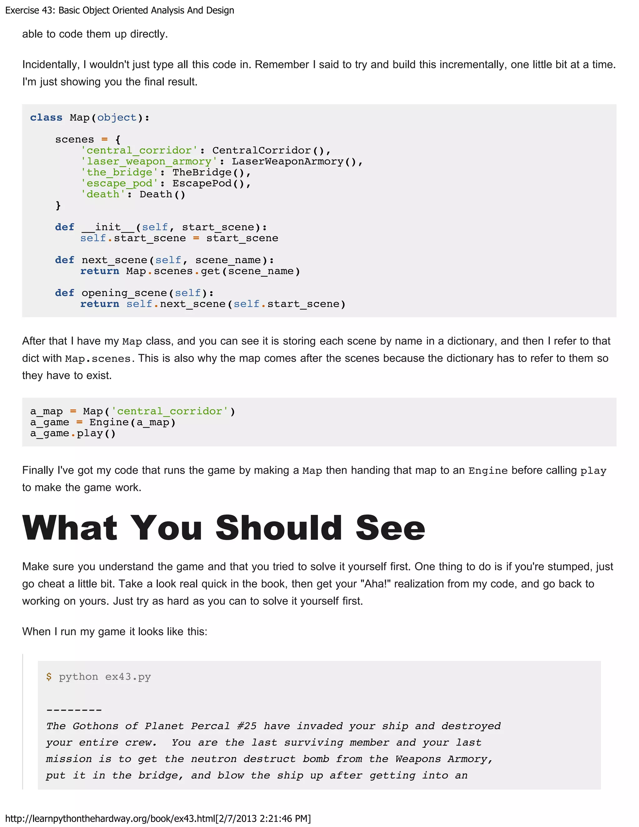 Exercise 43: Basic Object Oriented Analysis And Design
http://learnpythonthehardway.org/book/ex43.html[2/7/2013 2:21:46 PM]
able to code them up directly.
Incidentally, I wouldn't just type all this code in. Remember I said to try and build this incrementally, one little bit at a time.
I'm just showing you the final result.
class Map(object):
scenes = {
'central_corridor': CentralCorridor(),
'laser_weapon_armory': LaserWeaponArmory(),
'the_bridge': TheBridge(),
'escape_pod': EscapePod(),
'death': Death()
}
def __init__(self, start_scene):
self.start_scene = start_scene
def next_scene(self, scene_name):
return Map.scenes.get(scene_name)
def opening_scene(self):
return self.next_scene(self.start_scene)
After that I have my Map class, and you can see it is storing each scene by name in a dictionary, and then I refer to that
dict with Map.scenes. This is also why the map comes after the scenes because the dictionary has to refer to them so
they have to exist.
a_map = Map('central_corridor')
a_game = Engine(a_map)
a_game.play()
Finally I've got my code that runs the game by making a Map then handing that map to an Engine before calling play
to make the game work.
What You Should See
Make sure you understand the game and that you tried to solve it yourself first. One thing to do is if you're stumped, just
go cheat a little bit. Take a look real quick in the book, then get your "Aha!" realization from my code, and go back to
working on yours. Just try as hard as you can to solve it yourself first.
When I run my game it looks like this:
$ python ex43.py
--------
The Gothons of Planet Percal #25 have invaded your ship and destroyed
your entire crew. You are the last surviving member and your last
mission is to get the neutron destruct bomb from the Weapons Armory,
put it in the bridge, and blow the ship up after getting into an
 