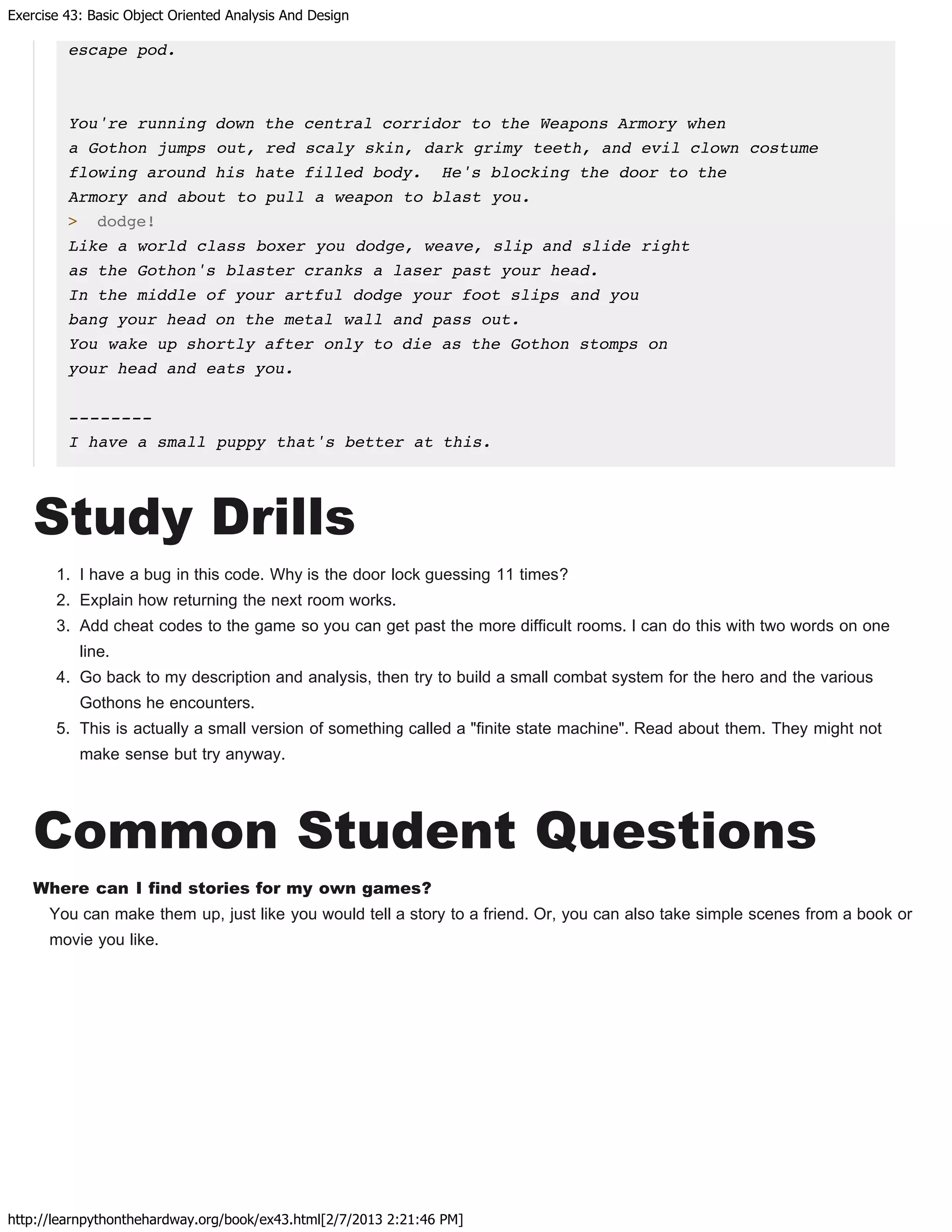 Exercise 43: Basic Object Oriented Analysis And Design
http://learnpythonthehardway.org/book/ex43.html[2/7/2013 2:21:46 PM]
escape pod.
You're running down the central corridor to the Weapons Armory when
a Gothon jumps out, red scaly skin, dark grimy teeth, and evil clown costume
flowing around his hate filled body. He's blocking the door to the
Armory and about to pull a weapon to blast you.
> dodge!
Like a world class boxer you dodge, weave, slip and slide right
as the Gothon's blaster cranks a laser past your head.
In the middle of your artful dodge your foot slips and you
bang your head on the metal wall and pass out.
You wake up shortly after only to die as the Gothon stomps on
your head and eats you.
--------
I have a small puppy that's better at this.
Study Drills
1. I have a bug in this code. Why is the door lock guessing 11 times?
2. Explain how returning the next room works.
3. Add cheat codes to the game so you can get past the more difficult rooms. I can do this with two words on one
line.
4. Go back to my description and analysis, then try to build a small combat system for the hero and the various
Gothons he encounters.
5. This is actually a small version of something called a "finite state machine". Read about them. They might not
make sense but try anyway.
Common Student Questions
Where can I find stories for my own games?
You can make them up, just like you would tell a story to a friend. Or, you can also take simple scenes from a book or
movie you like.
 