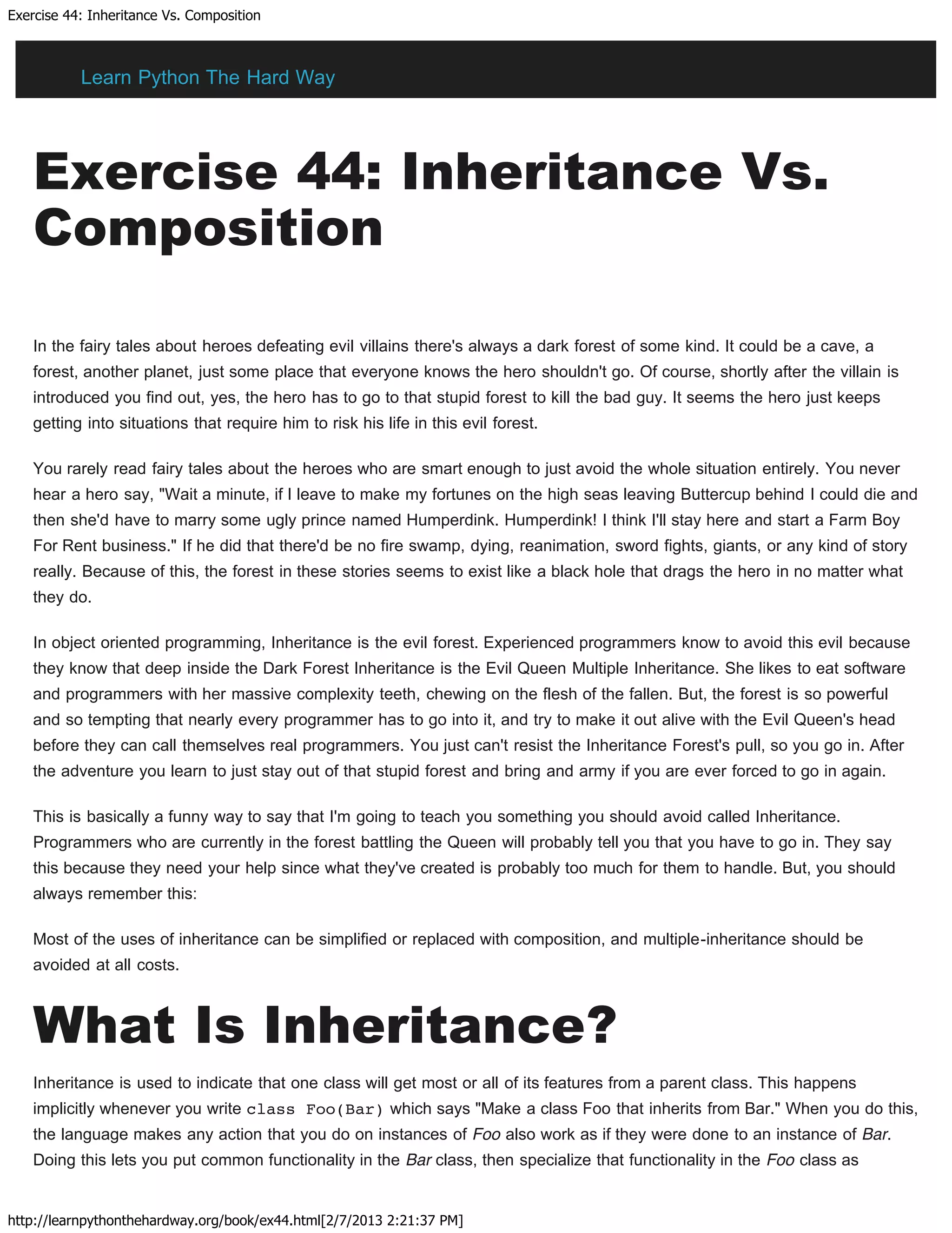 Exercise 44: Inheritance Vs. Composition
http://learnpythonthehardway.org/book/ex44.html[2/7/2013 2:21:37 PM]
Exercise 44: Inheritance Vs.
Composition
In the fairy tales about heroes defeating evil villains there's always a dark forest of some kind. It could be a cave, a
forest, another planet, just some place that everyone knows the hero shouldn't go. Of course, shortly after the villain is
introduced you find out, yes, the hero has to go to that stupid forest to kill the bad guy. It seems the hero just keeps
getting into situations that require him to risk his life in this evil forest.
You rarely read fairy tales about the heroes who are smart enough to just avoid the whole situation entirely. You never
hear a hero say, "Wait a minute, if I leave to make my fortunes on the high seas leaving Buttercup behind I could die and
then she'd have to marry some ugly prince named Humperdink. Humperdink! I think I'll stay here and start a Farm Boy
For Rent business." If he did that there'd be no fire swamp, dying, reanimation, sword fights, giants, or any kind of story
really. Because of this, the forest in these stories seems to exist like a black hole that drags the hero in no matter what
they do.
In object oriented programming, Inheritance is the evil forest. Experienced programmers know to avoid this evil because
they know that deep inside the Dark Forest Inheritance is the Evil Queen Multiple Inheritance. She likes to eat software
and programmers with her massive complexity teeth, chewing on the flesh of the fallen. But, the forest is so powerful
and so tempting that nearly every programmer has to go into it, and try to make it out alive with the Evil Queen's head
before they can call themselves real programmers. You just can't resist the Inheritance Forest's pull, so you go in. After
the adventure you learn to just stay out of that stupid forest and bring and army if you are ever forced to go in again.
This is basically a funny way to say that I'm going to teach you something you should avoid called Inheritance.
Programmers who are currently in the forest battling the Queen will probably tell you that you have to go in. They say
this because they need your help since what they've created is probably too much for them to handle. But, you should
always remember this:
Most of the uses of inheritance can be simplified or replaced with composition, and multiple-inheritance should be
avoided at all costs.
What Is Inheritance?
Inheritance is used to indicate that one class will get most or all of its features from a parent class. This happens
implicitly whenever you write class Foo(Bar) which says "Make a class Foo that inherits from Bar." When you do this,
the language makes any action that you do on instances of Foo also work as if they were done to an instance of Bar.
Doing this lets you put common functionality in the Bar class, then specialize that functionality in the Foo class as
Learn Python The Hard Way
 