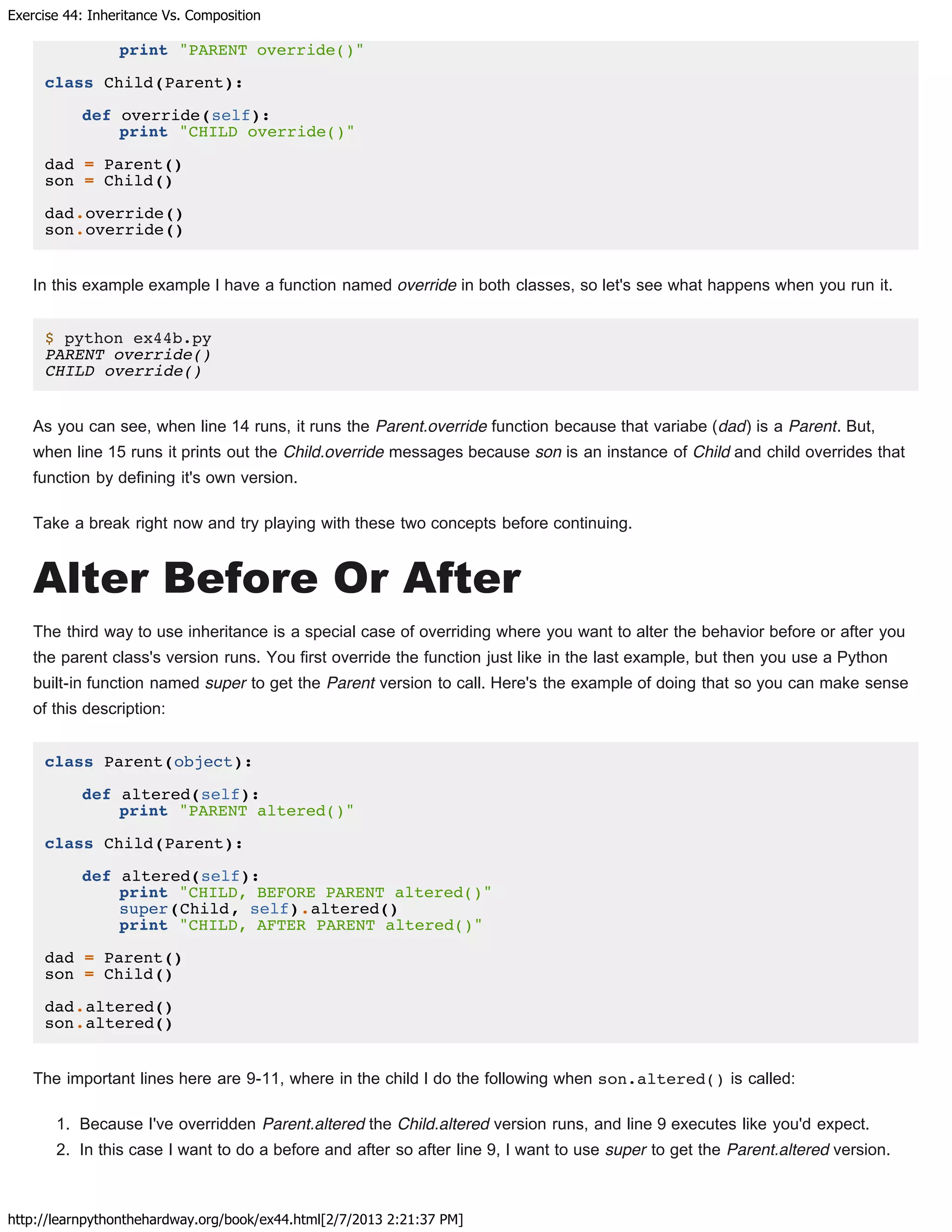 Exercise 44: Inheritance Vs. Composition
http://learnpythonthehardway.org/book/ex44.html[2/7/2013 2:21:37 PM]
print "PARENT override()"
class Child(Parent):
def override(self):
print "CHILD override()"
dad = Parent()
son = Child()
dad.override()
son.override()
In this example example I have a function named override in both classes, so let's see what happens when you run it.
$ python ex44b.py
PARENT override()
CHILD override()
As you can see, when line 14 runs, it runs the Parent.override function because that variabe (dad) is a Parent. But,
when line 15 runs it prints out the Child.override messages because son is an instance of Child and child overrides that
function by defining it's own version.
Take a break right now and try playing with these two concepts before continuing.
Alter Before Or After
The third way to use inheritance is a special case of overriding where you want to alter the behavior before or after you
the parent class's version runs. You first override the function just like in the last example, but then you use a Python
built-in function named super to get the Parent version to call. Here's the example of doing that so you can make sense
of this description:
class Parent(object):
def altered(self):
print "PARENT altered()"
class Child(Parent):
def altered(self):
print "CHILD, BEFORE PARENT altered()"
super(Child, self).altered()
print "CHILD, AFTER PARENT altered()"
dad = Parent()
son = Child()
dad.altered()
son.altered()
The important lines here are 9-11, where in the child I do the following when son.altered() is called:
1. Because I've overridden Parent.altered the Child.altered version runs, and line 9 executes like you'd expect.
2. In this case I want to do a before and after so after line 9, I want to use super to get the Parent.altered version.
 