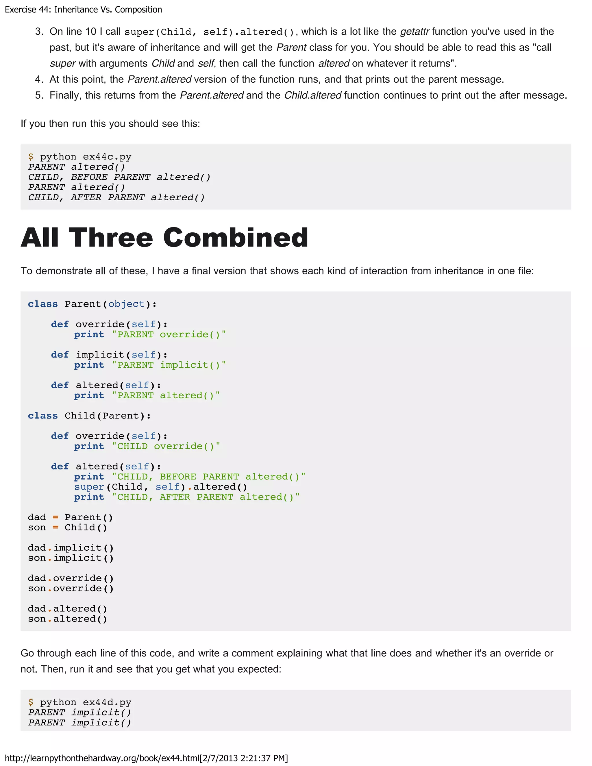 Exercise 44: Inheritance Vs. Composition
http://learnpythonthehardway.org/book/ex44.html[2/7/2013 2:21:37 PM]
3. On line 10 I call super(Child, self).altered(), which is a lot like the getattr function you've used in the
past, but it's aware of inheritance and will get the Parent class for you. You should be able to read this as "call
super with arguments Child and self, then call the function altered on whatever it returns".
4. At this point, the Parent.altered version of the function runs, and that prints out the parent message.
5. Finally, this returns from the Parent.altered and the Child.altered function continues to print out the after message.
If you then run this you should see this:
$ python ex44c.py
PARENT altered()
CHILD, BEFORE PARENT altered()
PARENT altered()
CHILD, AFTER PARENT altered()
All Three Combined
To demonstrate all of these, I have a final version that shows each kind of interaction from inheritance in one file:
class Parent(object):
def override(self):
print "PARENT override()"
def implicit(self):
print "PARENT implicit()"
def altered(self):
print "PARENT altered()"
class Child(Parent):
def override(self):
print "CHILD override()"
def altered(self):
print "CHILD, BEFORE PARENT altered()"
super(Child, self).altered()
print "CHILD, AFTER PARENT altered()"
dad = Parent()
son = Child()
dad.implicit()
son.implicit()
dad.override()
son.override()
dad.altered()
son.altered()
Go through each line of this code, and write a comment explaining what that line does and whether it's an override or
not. Then, run it and see that you get what you expected:
$ python ex44d.py
PARENT implicit()
PARENT implicit()
 