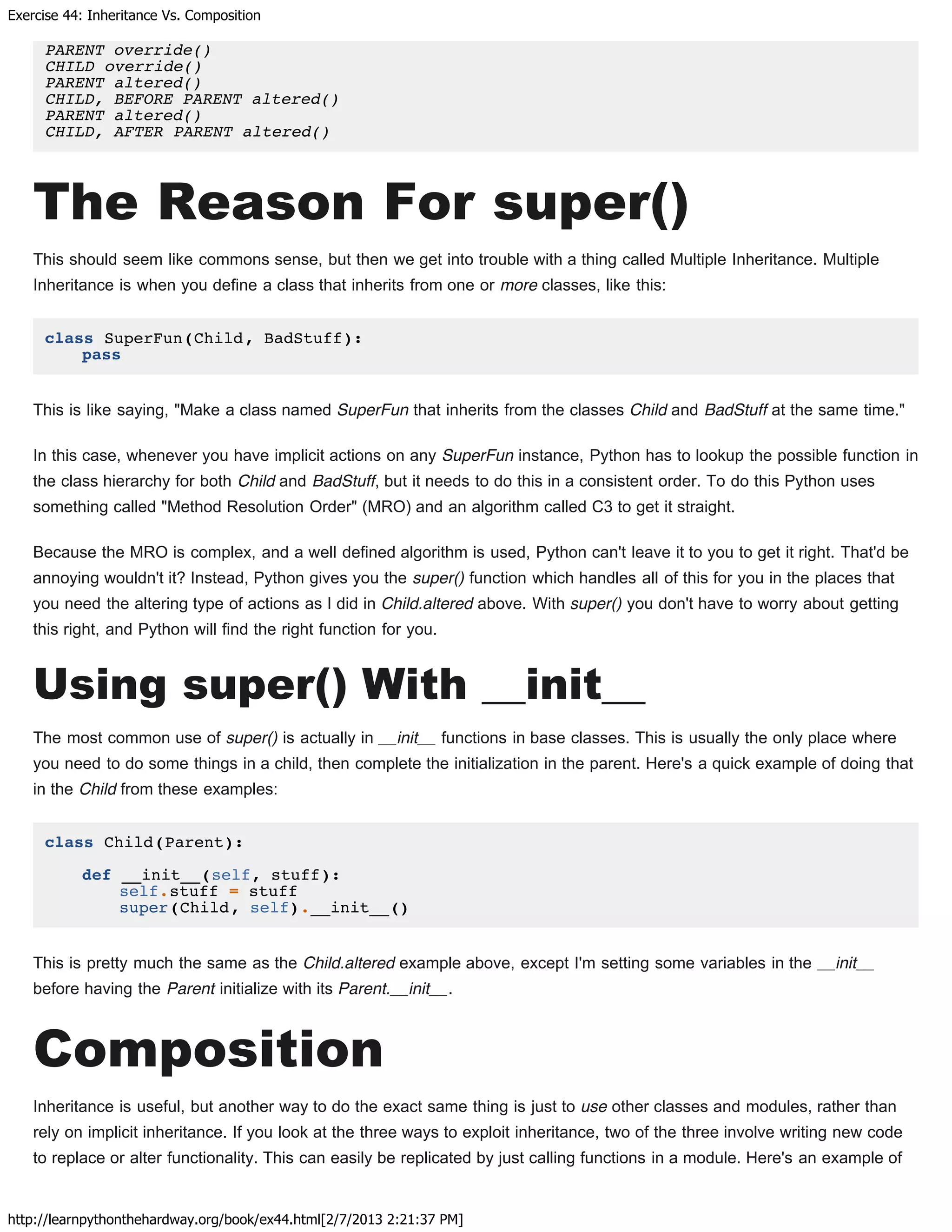 Exercise 44: Inheritance Vs. Composition
http://learnpythonthehardway.org/book/ex44.html[2/7/2013 2:21:37 PM]
PARENT override()
CHILD override()
PARENT altered()
CHILD, BEFORE PARENT altered()
PARENT altered()
CHILD, AFTER PARENT altered()
The Reason For super()
This should seem like commons sense, but then we get into trouble with a thing called Multiple Inheritance. Multiple
Inheritance is when you define a class that inherits from one or more classes, like this:
class SuperFun(Child, BadStuff):
pass
This is like saying, "Make a class named SuperFun that inherits from the classes Child and BadStuff at the same time."
In this case, whenever you have implicit actions on any SuperFun instance, Python has to lookup the possible function in
the class hierarchy for both Child and BadStuff, but it needs to do this in a consistent order. To do this Python uses
something called "Method Resolution Order" (MRO) and an algorithm called C3 to get it straight.
Because the MRO is complex, and a well defined algorithm is used, Python can't leave it to you to get it right. That'd be
annoying wouldn't it? Instead, Python gives you the super() function which handles all of this for you in the places that
you need the altering type of actions as I did in Child.altered above. With super() you don't have to worry about getting
this right, and Python will find the right function for you.
Using super() With __init__
The most common use of super() is actually in __init__ functions in base classes. This is usually the only place where
you need to do some things in a child, then complete the initialization in the parent. Here's a quick example of doing that
in the Child from these examples:
class Child(Parent):
def __init__(self, stuff):
self.stuff = stuff
super(Child, self).__init__()
This is pretty much the same as the Child.altered example above, except I'm setting some variables in the __init__
before having the Parent initialize with its Parent.__init__.
Composition
Inheritance is useful, but another way to do the exact same thing is just to use other classes and modules, rather than
rely on implicit inheritance. If you look at the three ways to exploit inheritance, two of the three involve writing new code
to replace or alter functionality. This can easily be replicated by just calling functions in a module. Here's an example of
 