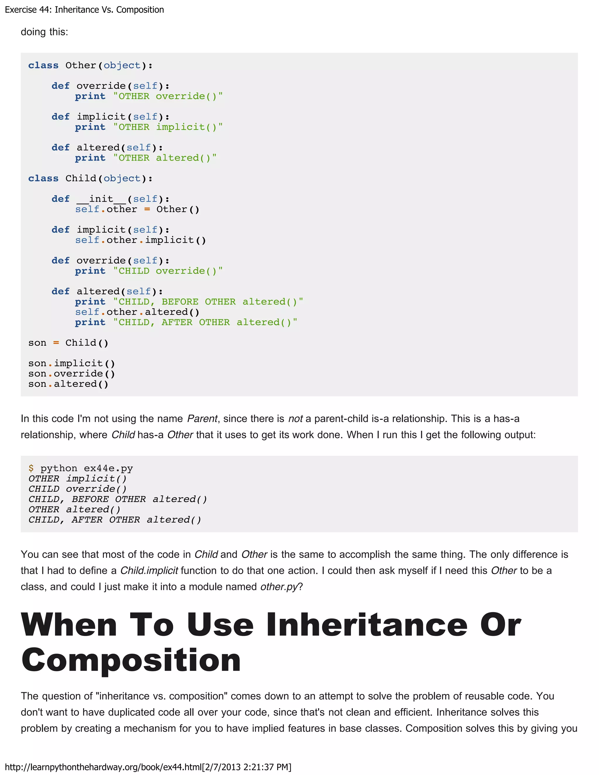 Exercise 44: Inheritance Vs. Composition
http://learnpythonthehardway.org/book/ex44.html[2/7/2013 2:21:37 PM]
doing this:
class Other(object):
def override(self):
print "OTHER override()"
def implicit(self):
print "OTHER implicit()"
def altered(self):
print "OTHER altered()"
class Child(object):
def __init__(self):
self.other = Other()
def implicit(self):
self.other.implicit()
def override(self):
print "CHILD override()"
def altered(self):
print "CHILD, BEFORE OTHER altered()"
self.other.altered()
print "CHILD, AFTER OTHER altered()"
son = Child()
son.implicit()
son.override()
son.altered()
In this code I'm not using the name Parent, since there is not a parent-child is-a relationship. This is a has-a
relationship, where Child has-a Other that it uses to get its work done. When I run this I get the following output:
$ python ex44e.py
OTHER implicit()
CHILD override()
CHILD, BEFORE OTHER altered()
OTHER altered()
CHILD, AFTER OTHER altered()
You can see that most of the code in Child and Other is the same to accomplish the same thing. The only difference is
that I had to define a Child.implicit function to do that one action. I could then ask myself if I need this Other to be a
class, and could I just make it into a module named other.py?
When To Use Inheritance Or
Composition
The question of "inheritance vs. composition" comes down to an attempt to solve the problem of reusable code. You
don't want to have duplicated code all over your code, since that's not clean and efficient. Inheritance solves this
problem by creating a mechanism for you to have implied features in base classes. Composition solves this by giving you
 