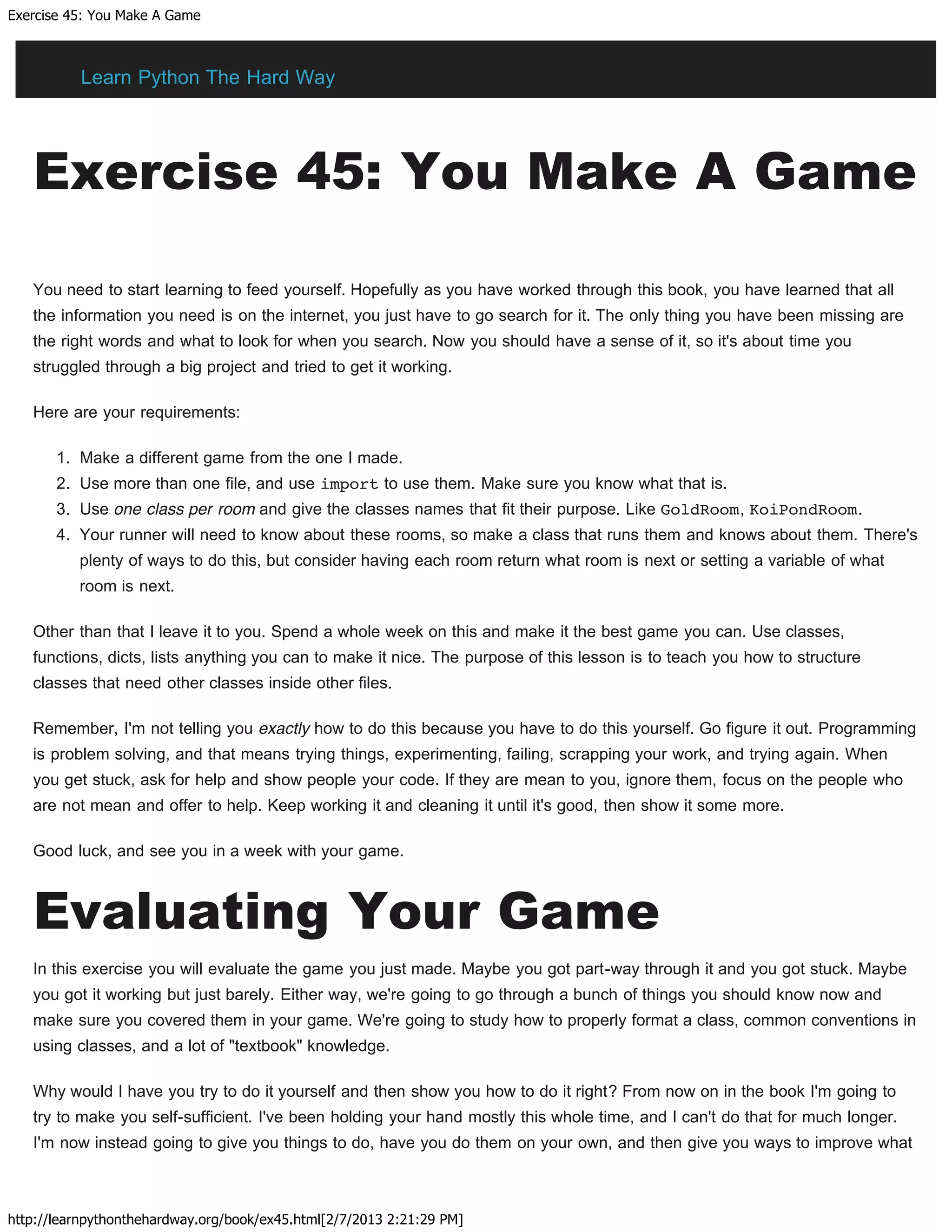 Exercise 45: You Make A Game
http://learnpythonthehardway.org/book/ex45.html[2/7/2013 2:21:29 PM]
Exercise 45: You Make A Game
You need to start learning to feed yourself. Hopefully as you have worked through this book, you have learned that all
the information you need is on the internet, you just have to go search for it. The only thing you have been missing are
the right words and what to look for when you search. Now you should have a sense of it, so it's about time you
struggled through a big project and tried to get it working.
Here are your requirements:
1. Make a different game from the one I made.
2. Use more than one file, and use import to use them. Make sure you know what that is.
3. Use one class per room and give the classes names that fit their purpose. Like GoldRoom, KoiPondRoom.
4. Your runner will need to know about these rooms, so make a class that runs them and knows about them. There's
plenty of ways to do this, but consider having each room return what room is next or setting a variable of what
room is next.
Other than that I leave it to you. Spend a whole week on this and make it the best game you can. Use classes,
functions, dicts, lists anything you can to make it nice. The purpose of this lesson is to teach you how to structure
classes that need other classes inside other files.
Remember, I'm not telling you exactly how to do this because you have to do this yourself. Go figure it out. Programming
is problem solving, and that means trying things, experimenting, failing, scrapping your work, and trying again. When
you get stuck, ask for help and show people your code. If they are mean to you, ignore them, focus on the people who
are not mean and offer to help. Keep working it and cleaning it until it's good, then show it some more.
Good luck, and see you in a week with your game.
Evaluating Your Game
In this exercise you will evaluate the game you just made. Maybe you got part-way through it and you got stuck. Maybe
you got it working but just barely. Either way, we're going to go through a bunch of things you should know now and
make sure you covered them in your game. We're going to study how to properly format a class, common conventions in
using classes, and a lot of "textbook" knowledge.
Why would I have you try to do it yourself and then show you how to do it right? From now on in the book I'm going to
try to make you self-sufficient. I've been holding your hand mostly this whole time, and I can't do that for much longer.
I'm now instead going to give you things to do, have you do them on your own, and then give you ways to improve what
Learn Python The Hard Way
 