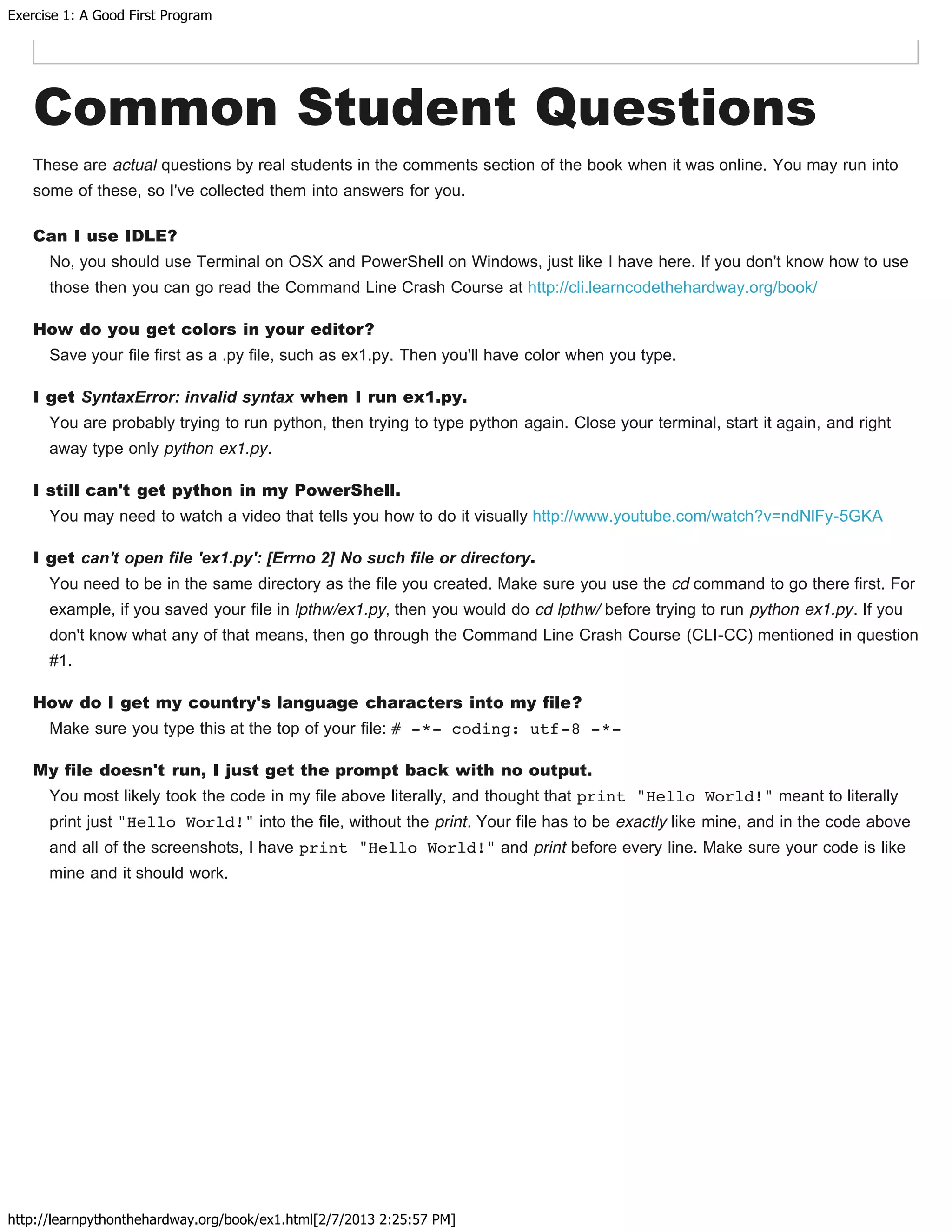 Exercise 1: A Good First Program
http://learnpythonthehardway.org/book/ex1.html[2/7/2013 2:25:57 PM]
Common Student Questions
These are actual questions by real students in the comments section of the book when it was online. You may run into
some of these, so I've collected them into answers for you.
Can I use IDLE?
No, you should use Terminal on OSX and PowerShell on Windows, just like I have here. If you don't know how to use
those then you can go read the Command Line Crash Course at http://cli.learncodethehardway.org/book/
How do you get colors in your editor?
Save your file first as a .py file, such as ex1.py. Then you'll have color when you type.
I get SyntaxError: invalid syntax when I run ex1.py.
You are probably trying to run python, then trying to type python again. Close your terminal, start it again, and right
away type only python ex1.py.
I still can't get python in my PowerShell.
You may need to watch a video that tells you how to do it visually http://www.youtube.com/watch?v=ndNlFy-5GKA
I get can't open file 'ex1.py': [Errno 2] No such file or directory.
You need to be in the same directory as the file you created. Make sure you use the cd command to go there first. For
example, if you saved your file in lpthw/ex1.py, then you would do cd lpthw/ before trying to run python ex1.py. If you
don't know what any of that means, then go through the Command Line Crash Course (CLI-CC) mentioned in question
#1.
How do I get my country's language characters into my file?
Make sure you type this at the top of your file: # -*- coding: utf-8 -*-
My file doesn't run, I just get the prompt back with no output.
You most likely took the code in my file above literally, and thought that print "Hello World!" meant to literally
print just "Hello World!" into the file, without the print. Your file has to be exactly like mine, and in the code above
and all of the screenshots, I have print "Hello World!" and print before every line. Make sure your code is like
mine and it should work.
 