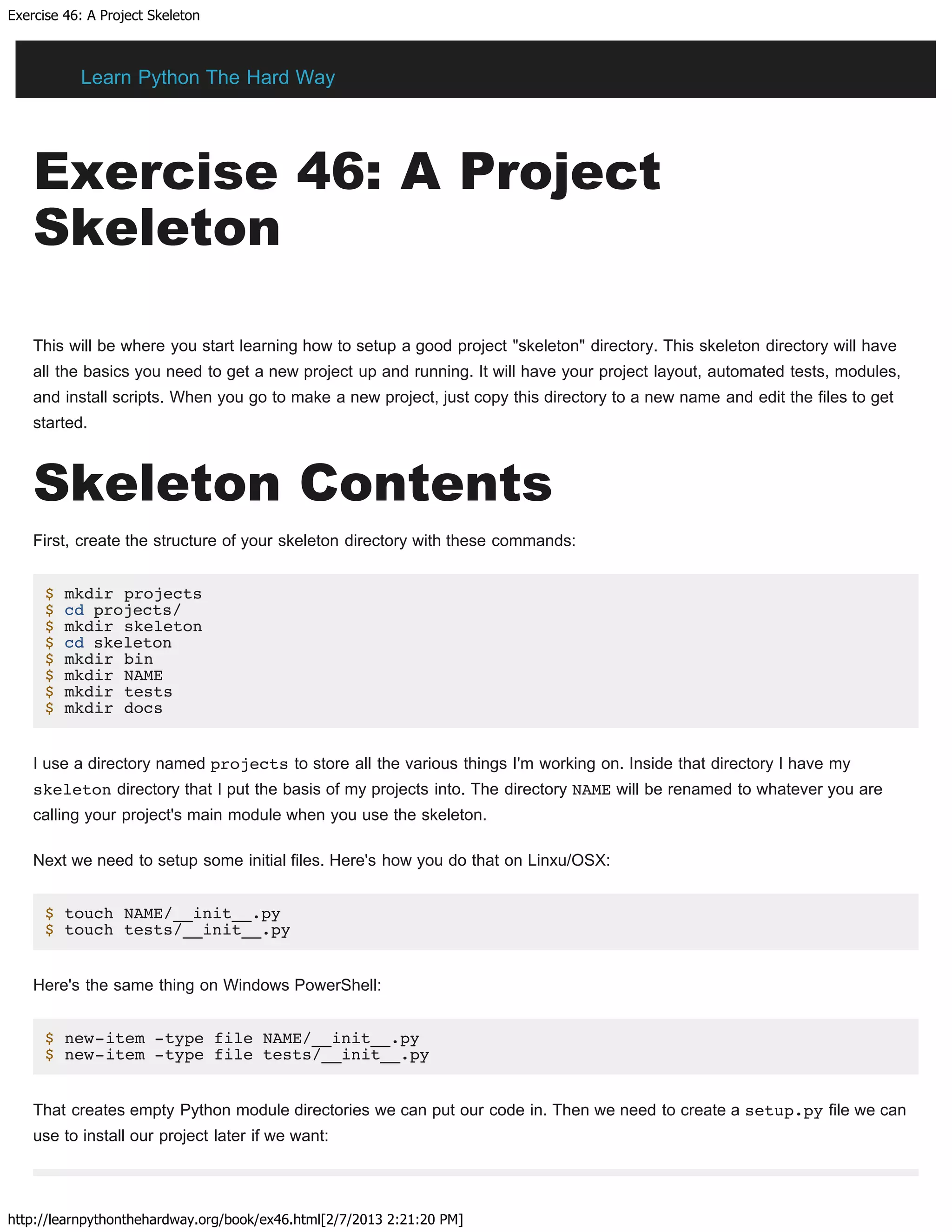 Exercise 46: A Project Skeleton
http://learnpythonthehardway.org/book/ex46.html[2/7/2013 2:21:20 PM]
Exercise 46: A Project
Skeleton
This will be where you start learning how to setup a good project "skeleton" directory. This skeleton directory will have
all the basics you need to get a new project up and running. It will have your project layout, automated tests, modules,
and install scripts. When you go to make a new project, just copy this directory to a new name and edit the files to get
started.
Skeleton Contents
First, create the structure of your skeleton directory with these commands:
$ mkdir projects
$ cd projects/
$ mkdir skeleton
$ cd skeleton
$ mkdir bin
$ mkdir NAME
$ mkdir tests
$ mkdir docs
I use a directory named projects to store all the various things I'm working on. Inside that directory I have my
skeleton directory that I put the basis of my projects into. The directory NAME will be renamed to whatever you are
calling your project's main module when you use the skeleton.
Next we need to setup some initial files. Here's how you do that on Linxu/OSX:
$ touch NAME/__init__.py
$ touch tests/__init__.py
Here's the same thing on Windows PowerShell:
$ new-item -type file NAME/__init__.py
$ new-item -type file tests/__init__.py
That creates empty Python module directories we can put our code in. Then we need to create a setup.py file we can
use to install our project later if we want:
Learn Python The Hard Way
 