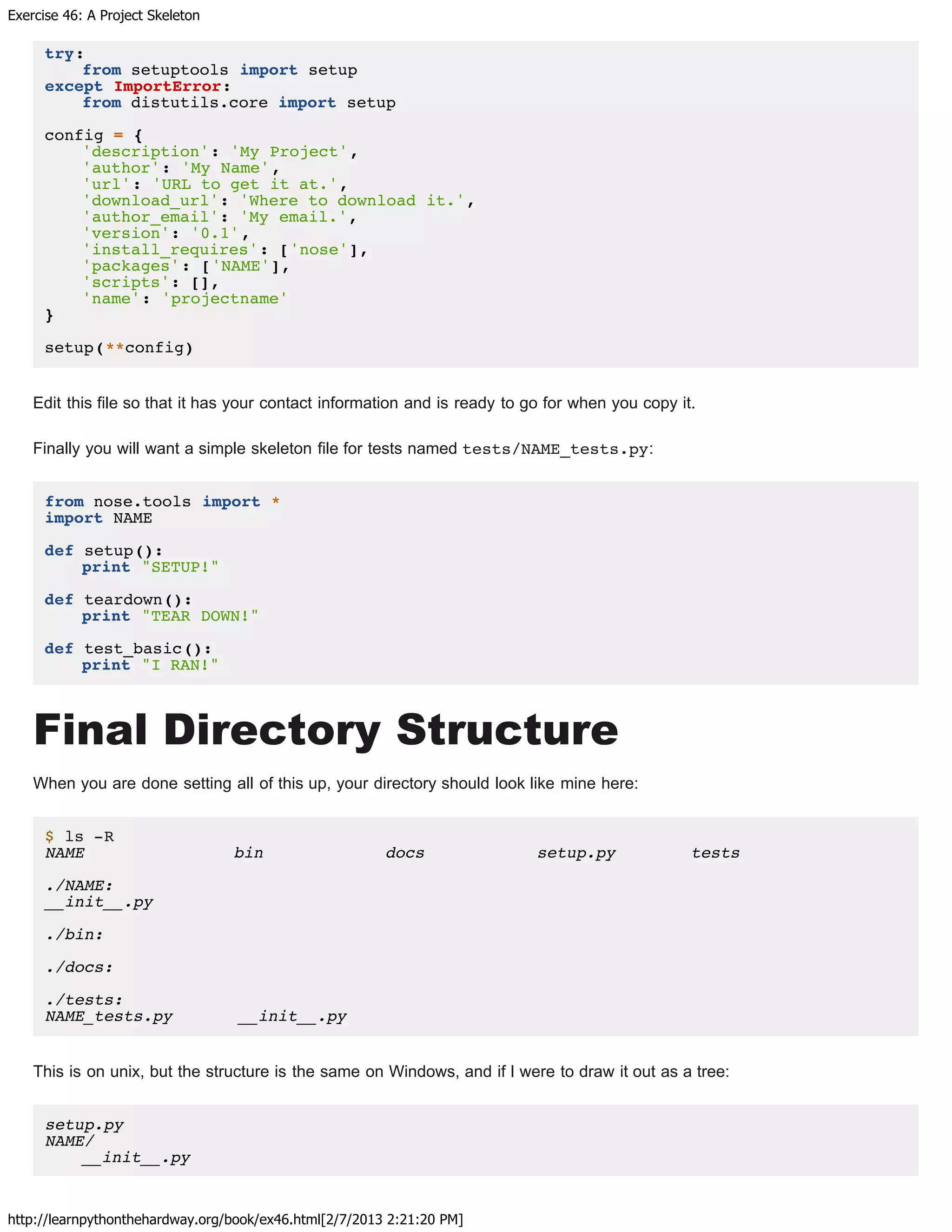 Exercise 46: A Project Skeleton
http://learnpythonthehardway.org/book/ex46.html[2/7/2013 2:21:20 PM]
try:
from setuptools import setup
except ImportError:
from distutils.core import setup
config = {
'description': 'My Project',
'author': 'My Name',
'url': 'URL to get it at.',
'download_url': 'Where to download it.',
'author_email': 'My email.',
'version': '0.1',
'install_requires': ['nose'],
'packages': ['NAME'],
'scripts': [],
'name': 'projectname'
}
setup(**config)
Edit this file so that it has your contact information and is ready to go for when you copy it.
Finally you will want a simple skeleton file for tests named tests/NAME_tests.py:
from nose.tools import *
import NAME
def setup():
print "SETUP!"
def teardown():
print "TEAR DOWN!"
def test_basic():
print "I RAN!"
Final Directory Structure
When you are done setting all of this up, your directory should look like mine here:
$ ls -R
NAME bin docs setup.py tests
./NAME:
__init__.py
./bin:
./docs:
./tests:
NAME_tests.py __init__.py
This is on unix, but the structure is the same on Windows, and if I were to draw it out as a tree:
setup.py
NAME/
__init__.py
 