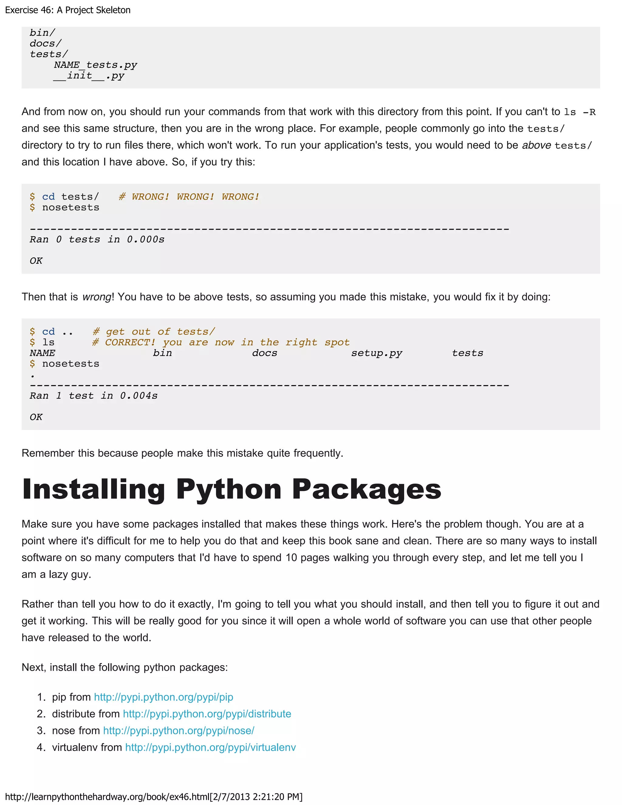 Exercise 46: A Project Skeleton
http://learnpythonthehardway.org/book/ex46.html[2/7/2013 2:21:20 PM]
bin/
docs/
tests/
NAME_tests.py
__init__.py
And from now on, you should run your commands from that work with this directory from this point. If you can't to ls -R
and see this same structure, then you are in the wrong place. For example, people commonly go into the tests/
directory to try to run files there, which won't work. To run your application's tests, you would need to be above tests/
and this location I have above. So, if you try this:
$ cd tests/ # WRONG! WRONG! WRONG!
$ nosetests
----------------------------------------------------------------------
Ran 0 tests in 0.000s
OK
Then that is wrong! You have to be above tests, so assuming you made this mistake, you would fix it by doing:
$ cd .. # get out of tests/
$ ls # CORRECT! you are now in the right spot
NAME bin docs setup.py tests
$ nosetests
.
----------------------------------------------------------------------
Ran 1 test in 0.004s
OK
Remember this because people make this mistake quite frequently.
Installing Python Packages
Make sure you have some packages installed that makes these things work. Here's the problem though. You are at a
point where it's difficult for me to help you do that and keep this book sane and clean. There are so many ways to install
software on so many computers that I'd have to spend 10 pages walking you through every step, and let me tell you I
am a lazy guy.
Rather than tell you how to do it exactly, I'm going to tell you what you should install, and then tell you to figure it out and
get it working. This will be really good for you since it will open a whole world of software you can use that other people
have released to the world.
Next, install the following python packages:
1. pip from http://pypi.python.org/pypi/pip
2. distribute from http://pypi.python.org/pypi/distribute
3. nose from http://pypi.python.org/pypi/nose/
4. virtualenv from http://pypi.python.org/pypi/virtualenv
 