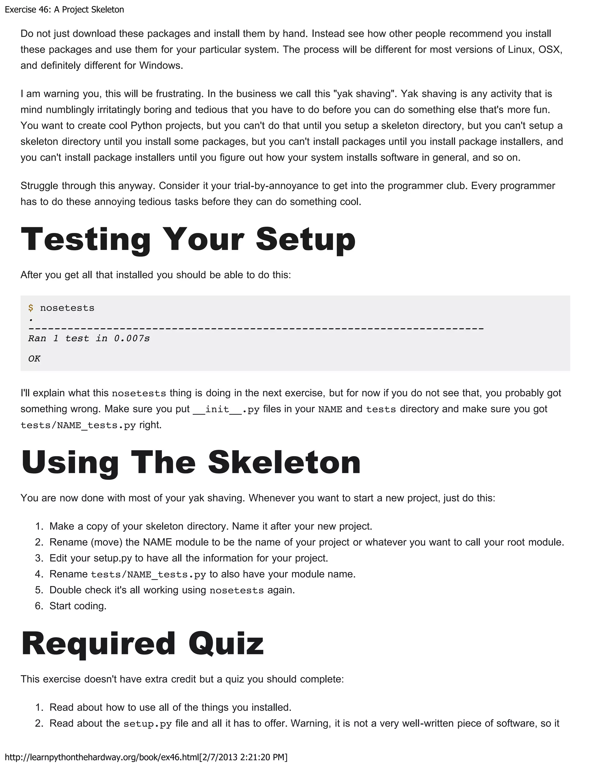 Exercise 46: A Project Skeleton
http://learnpythonthehardway.org/book/ex46.html[2/7/2013 2:21:20 PM]
Do not just download these packages and install them by hand. Instead see how other people recommend you install
these packages and use them for your particular system. The process will be different for most versions of Linux, OSX,
and definitely different for Windows.
I am warning you, this will be frustrating. In the business we call this "yak shaving". Yak shaving is any activity that is
mind numblingly irritatingly boring and tedious that you have to do before you can do something else that's more fun.
You want to create cool Python projects, but you can't do that until you setup a skeleton directory, but you can't setup a
skeleton directory until you install some packages, but you can't install packages until you install package installers, and
you can't install package installers until you figure out how your system installs software in general, and so on.
Struggle through this anyway. Consider it your trial-by-annoyance to get into the programmer club. Every programmer
has to do these annoying tedious tasks before they can do something cool.
Testing Your Setup
After you get all that installed you should be able to do this:
$ nosetests
.
----------------------------------------------------------------------
Ran 1 test in 0.007s
OK
I'll explain what this nosetests thing is doing in the next exercise, but for now if you do not see that, you probably got
something wrong. Make sure you put __init__.py files in your NAME and tests directory and make sure you got
tests/NAME_tests.py right.
Using The Skeleton
You are now done with most of your yak shaving. Whenever you want to start a new project, just do this:
1. Make a copy of your skeleton directory. Name it after your new project.
2. Rename (move) the NAME module to be the name of your project or whatever you want to call your root module.
3. Edit your setup.py to have all the information for your project.
4. Rename tests/NAME_tests.py to also have your module name.
5. Double check it's all working using nosetests again.
6. Start coding.
Required Quiz
This exercise doesn't have extra credit but a quiz you should complete:
1. Read about how to use all of the things you installed.
2. Read about the setup.py file and all it has to offer. Warning, it is not a very well-written piece of software, so it
 
