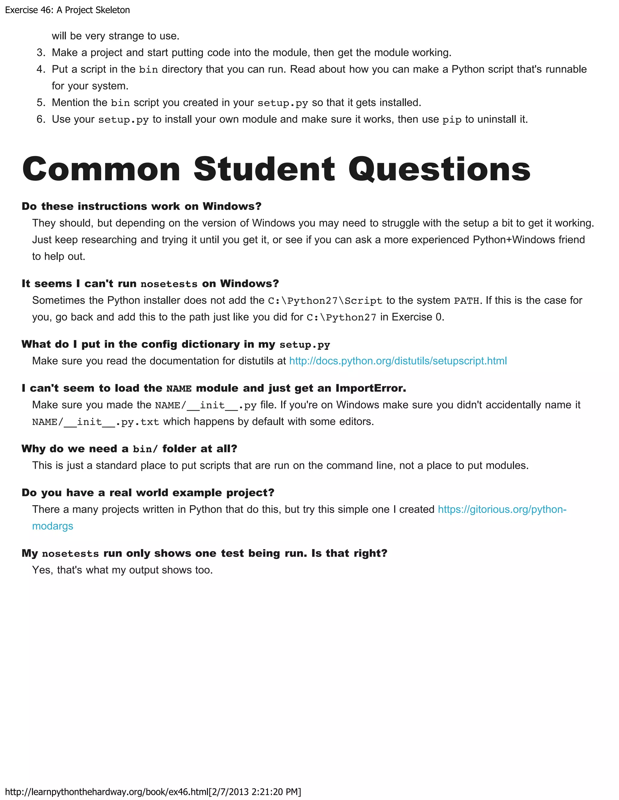 Exercise 46: A Project Skeleton
http://learnpythonthehardway.org/book/ex46.html[2/7/2013 2:21:20 PM]
will be very strange to use.
3. Make a project and start putting code into the module, then get the module working.
4. Put a script in the bin directory that you can run. Read about how you can make a Python script that's runnable
for your system.
5. Mention the bin script you created in your setup.py so that it gets installed.
6. Use your setup.py to install your own module and make sure it works, then use pip to uninstall it.
Common Student Questions
Do these instructions work on Windows?
They should, but depending on the version of Windows you may need to struggle with the setup a bit to get it working.
Just keep researching and trying it until you get it, or see if you can ask a more experienced Python+Windows friend
to help out.
It seems I can't run nosetests on Windows?
Sometimes the Python installer does not add the C:Python27Script to the system PATH. If this is the case for
you, go back and add this to the path just like you did for C:Python27 in Exercise 0.
What do I put in the config dictionary in my setup.py
Make sure you read the documentation for distutils at http://docs.python.org/distutils/setupscript.html
I can't seem to load the NAME module and just get an ImportError.
Make sure you made the NAME/__init__.py file. If you're on Windows make sure you didn't accidentally name it
NAME/__init__.py.txt which happens by default with some editors.
Why do we need a bin/ folder at all?
This is just a standard place to put scripts that are run on the command line, not a place to put modules.
Do you have a real world example project?
There a many projects written in Python that do this, but try this simple one I created https://gitorious.org/python-
modargs
My nosetests run only shows one test being run. Is that right?
Yes, that's what my output shows too.
 