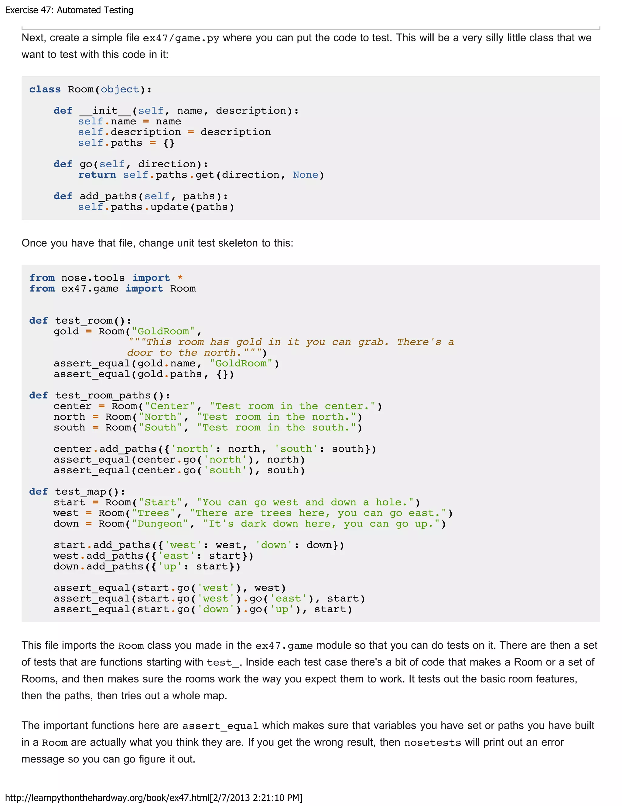 Exercise 47: Automated Testing
http://learnpythonthehardway.org/book/ex47.html[2/7/2013 2:21:10 PM]
Next, create a simple file ex47/game.py where you can put the code to test. This will be a very silly little class that we
want to test with this code in it:
class Room(object):
def __init__(self, name, description):
self.name = name
self.description = description
self.paths = {}
def go(self, direction):
return self.paths.get(direction, None)
def add_paths(self, paths):
self.paths.update(paths)
Once you have that file, change unit test skeleton to this:
from nose.tools import *
from ex47.game import Room
def test_room():
gold = Room("GoldRoom",
"""This room has gold in it you can grab. There's a
door to the north.""")
assert_equal(gold.name, "GoldRoom")
assert_equal(gold.paths, {})
def test_room_paths():
center = Room("Center", "Test room in the center.")
north = Room("North", "Test room in the north.")
south = Room("South", "Test room in the south.")
center.add_paths({'north': north, 'south': south})
assert_equal(center.go('north'), north)
assert_equal(center.go('south'), south)
def test_map():
start = Room("Start", "You can go west and down a hole.")
west = Room("Trees", "There are trees here, you can go east.")
down = Room("Dungeon", "It's dark down here, you can go up.")
start.add_paths({'west': west, 'down': down})
west.add_paths({'east': start})
down.add_paths({'up': start})
assert_equal(start.go('west'), west)
assert_equal(start.go('west').go('east'), start)
assert_equal(start.go('down').go('up'), start)
This file imports the Room class you made in the ex47.game module so that you can do tests on it. There are then a set
of tests that are functions starting with test_. Inside each test case there's a bit of code that makes a Room or a set of
Rooms, and then makes sure the rooms work the way you expect them to work. It tests out the basic room features,
then the paths, then tries out a whole map.
The important functions here are assert_equal which makes sure that variables you have set or paths you have built
in a Room are actually what you think they are. If you get the wrong result, then nosetests will print out an error
message so you can go figure it out.
 