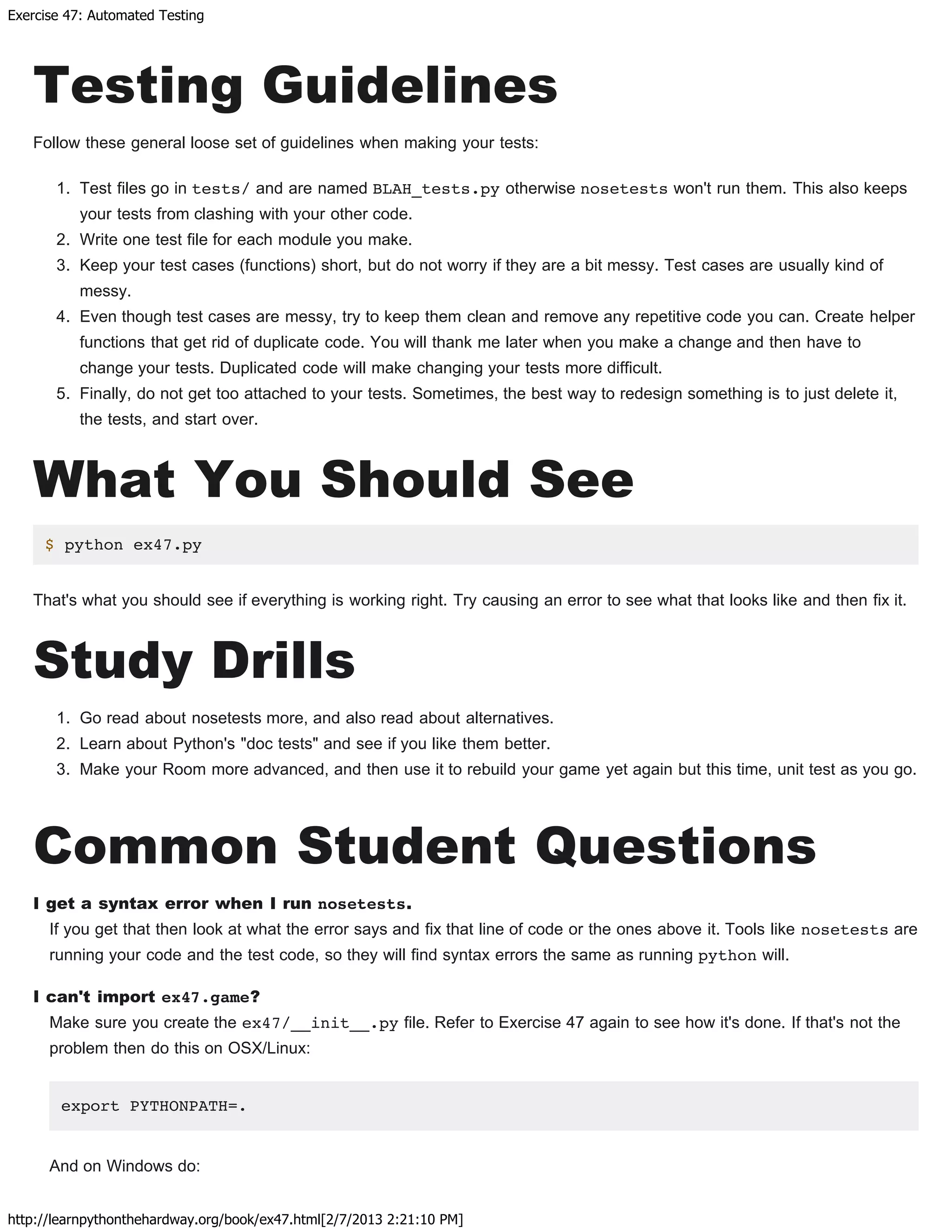 Exercise 47: Automated Testing
http://learnpythonthehardway.org/book/ex47.html[2/7/2013 2:21:10 PM]
Testing Guidelines
Follow these general loose set of guidelines when making your tests:
1. Test files go in tests/ and are named BLAH_tests.py otherwise nosetests won't run them. This also keeps
your tests from clashing with your other code.
2. Write one test file for each module you make.
3. Keep your test cases (functions) short, but do not worry if they are a bit messy. Test cases are usually kind of
messy.
4. Even though test cases are messy, try to keep them clean and remove any repetitive code you can. Create helper
functions that get rid of duplicate code. You will thank me later when you make a change and then have to
change your tests. Duplicated code will make changing your tests more difficult.
5. Finally, do not get too attached to your tests. Sometimes, the best way to redesign something is to just delete it,
the tests, and start over.
What You Should See
$ python ex47.py
That's what you should see if everything is working right. Try causing an error to see what that looks like and then fix it.
Study Drills
1. Go read about nosetests more, and also read about alternatives.
2. Learn about Python's "doc tests" and see if you like them better.
3. Make your Room more advanced, and then use it to rebuild your game yet again but this time, unit test as you go.
Common Student Questions
I get a syntax error when I run nosetests.
If you get that then look at what the error says and fix that line of code or the ones above it. Tools like nosetests are
running your code and the test code, so they will find syntax errors the same as running python will.
I can't import ex47.game?
Make sure you create the ex47/__init__.py file. Refer to Exercise 47 again to see how it's done. If that's not the
problem then do this on OSX/Linux:
export PYTHONPATH=.
And on Windows do:
 