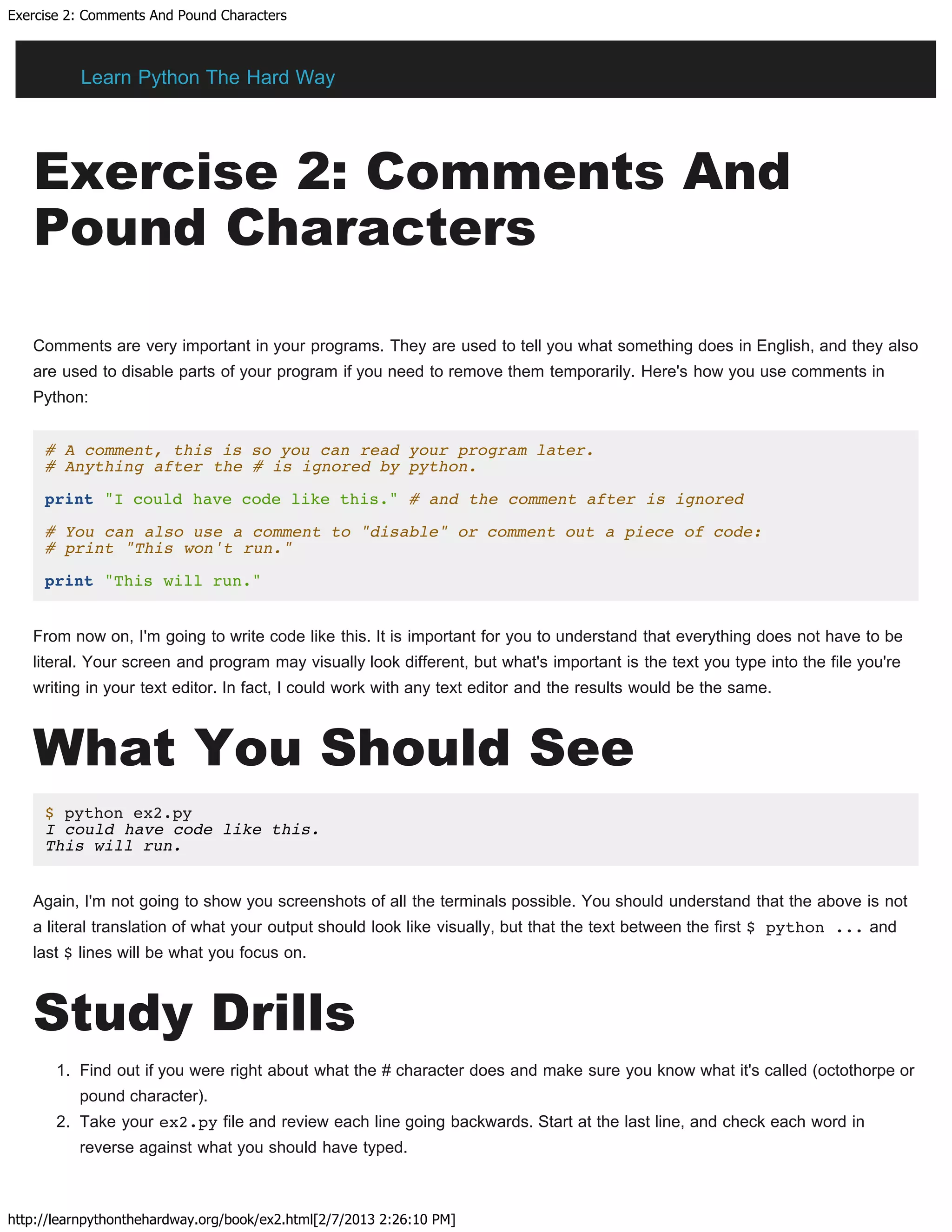 Exercise 2: Comments And Pound Characters
http://learnpythonthehardway.org/book/ex2.html[2/7/2013 2:26:10 PM]
Exercise 2: Comments And
Pound Characters
Comments are very important in your programs. They are used to tell you what something does in English, and they also
are used to disable parts of your program if you need to remove them temporarily. Here's how you use comments in
Python:
# A comment, this is so you can read your program later.
# Anything after the # is ignored by python.
print "I could have code like this." # and the comment after is ignored
# You can also use a comment to "disable" or comment out a piece of code:
# print "This won't run."
print "This will run."
From now on, I'm going to write code like this. It is important for you to understand that everything does not have to be
literal. Your screen and program may visually look different, but what's important is the text you type into the file you're
writing in your text editor. In fact, I could work with any text editor and the results would be the same.
What You Should See
$ python ex2.py
I could have code like this.
This will run.
Again, I'm not going to show you screenshots of all the terminals possible. You should understand that the above is not
a literal translation of what your output should look like visually, but that the text between the first $ python ... and
last $ lines will be what you focus on.
Study Drills
1. Find out if you were right about what the # character does and make sure you know what it's called (octothorpe or
pound character).
2. Take your ex2.py file and review each line going backwards. Start at the last line, and check each word in
reverse against what you should have typed.
Learn Python The Hard Way
 