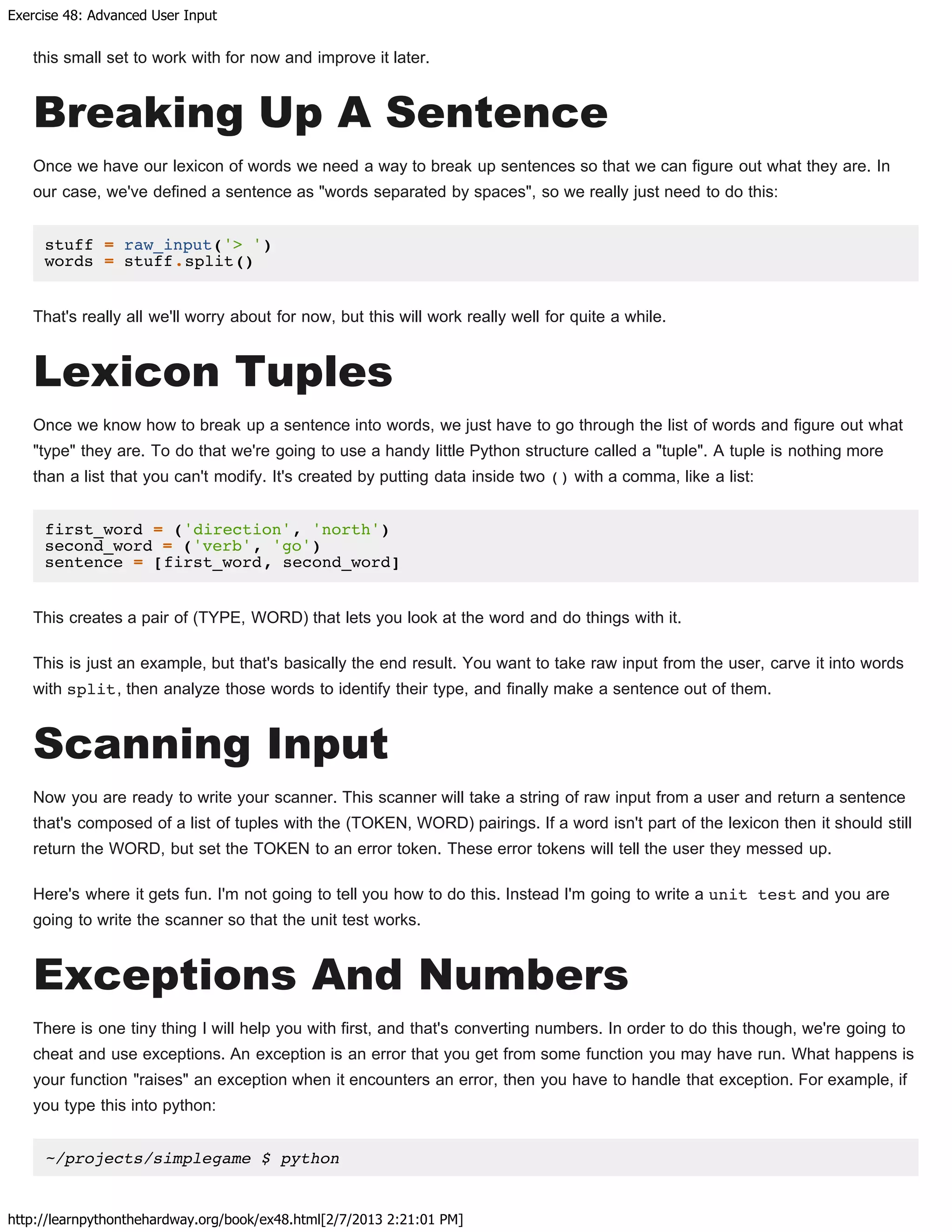 Exercise 48: Advanced User Input
http://learnpythonthehardway.org/book/ex48.html[2/7/2013 2:21:01 PM]
this small set to work with for now and improve it later.
Breaking Up A Sentence
Once we have our lexicon of words we need a way to break up sentences so that we can figure out what they are. In
our case, we've defined a sentence as "words separated by spaces", so we really just need to do this:
stuff = raw_input('> ')
words = stuff.split()
That's really all we'll worry about for now, but this will work really well for quite a while.
Lexicon Tuples
Once we know how to break up a sentence into words, we just have to go through the list of words and figure out what
"type" they are. To do that we're going to use a handy little Python structure called a "tuple". A tuple is nothing more
than a list that you can't modify. It's created by putting data inside two () with a comma, like a list:
first_word = ('direction', 'north')
second_word = ('verb', 'go')
sentence = [first_word, second_word]
This creates a pair of (TYPE, WORD) that lets you look at the word and do things with it.
This is just an example, but that's basically the end result. You want to take raw input from the user, carve it into words
with split, then analyze those words to identify their type, and finally make a sentence out of them.
Scanning Input
Now you are ready to write your scanner. This scanner will take a string of raw input from a user and return a sentence
that's composed of a list of tuples with the (TOKEN, WORD) pairings. If a word isn't part of the lexicon then it should still
return the WORD, but set the TOKEN to an error token. These error tokens will tell the user they messed up.
Here's where it gets fun. I'm not going to tell you how to do this. Instead I'm going to write a unit test and you are
going to write the scanner so that the unit test works.
Exceptions And Numbers
There is one tiny thing I will help you with first, and that's converting numbers. In order to do this though, we're going to
cheat and use exceptions. An exception is an error that you get from some function you may have run. What happens is
your function "raises" an exception when it encounters an error, then you have to handle that exception. For example, if
you type this into python:
~/projects/simplegame $ python
 