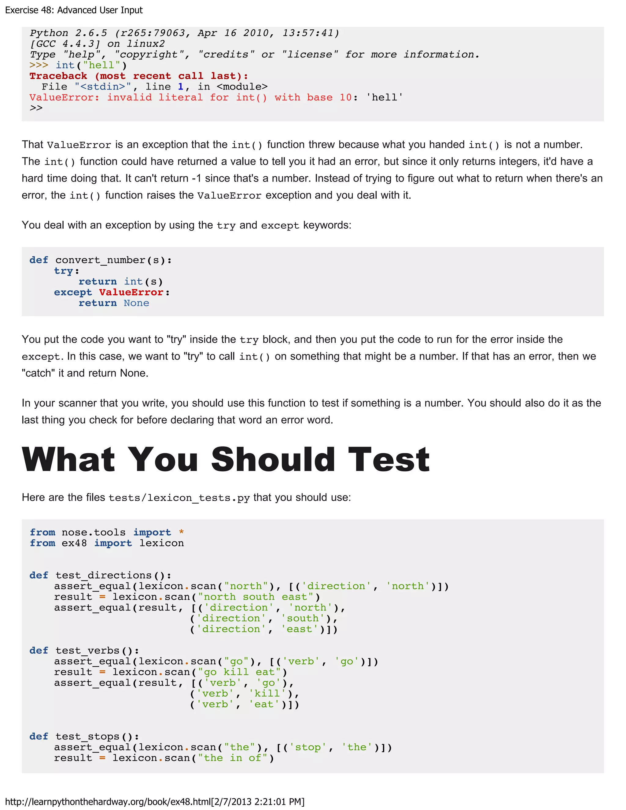 Exercise 48: Advanced User Input
http://learnpythonthehardway.org/book/ex48.html[2/7/2013 2:21:01 PM]
Python 2.6.5 (r265:79063, Apr 16 2010, 13:57:41)
[GCC 4.4.3] on linux2
Type "help", "copyright", "credits" or "license" for more information.
>>> int("hell")
Traceback (most recent call last):
File "<stdin>", line 1, in <module>
ValueError: invalid literal for int() with base 10: 'hell'
>>
That ValueError is an exception that the int() function threw because what you handed int() is not a number.
The int() function could have returned a value to tell you it had an error, but since it only returns integers, it'd have a
hard time doing that. It can't return -1 since that's a number. Instead of trying to figure out what to return when there's an
error, the int() function raises the ValueError exception and you deal with it.
You deal with an exception by using the try and except keywords:
def convert_number(s):
try:
return int(s)
except ValueError:
return None
You put the code you want to "try" inside the try block, and then you put the code to run for the error inside the
except. In this case, we want to "try" to call int() on something that might be a number. If that has an error, then we
"catch" it and return None.
In your scanner that you write, you should use this function to test if something is a number. You should also do it as the
last thing you check for before declaring that word an error word.
What You Should Test
Here are the files tests/lexicon_tests.py that you should use:
from nose.tools import *
from ex48 import lexicon
def test_directions():
assert_equal(lexicon.scan("north"), [('direction', 'north')])
result = lexicon.scan("north south east")
assert_equal(result, [('direction', 'north'),
('direction', 'south'),
('direction', 'east')])
def test_verbs():
assert_equal(lexicon.scan("go"), [('verb', 'go')])
result = lexicon.scan("go kill eat")
assert_equal(result, [('verb', 'go'),
('verb', 'kill'),
('verb', 'eat')])
def test_stops():
assert_equal(lexicon.scan("the"), [('stop', 'the')])
result = lexicon.scan("the in of")
 